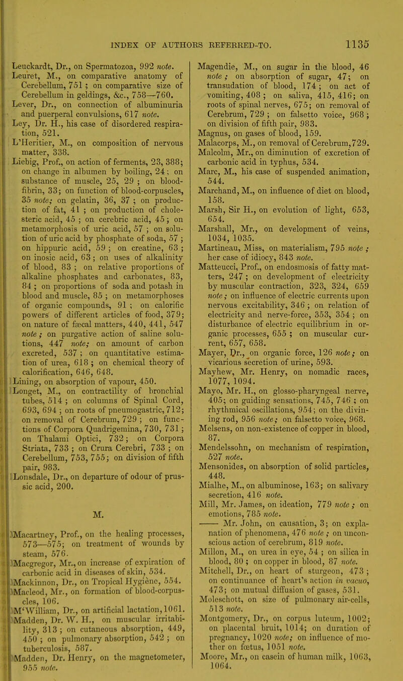 Leuckai'dt, Dr., on Spermatozoa, 992 tiote. Leuret, M., on comparative anatomy of Cerebellum, 751; on comparative size of Cerebellum in geldings, &c., 758—760. Lever, Dr., on connection of albuminuria and puerperal convulsions, 617 note. Ley, Dr. H., his case of disordered respira- tion, 521. L'Heritier, M., on composition of nervous matter, 338. Liebig, Prof., on action of ferments, 23, 388; on change in albumen by boiling, 24 ; on substance of muscle, 25, 29 ; on blood- fibrin, 33; on function of blood-corpuscles, 35 note; on gelatin, 36, 37 ; on produc- tion of fat, 41 ; on production of chole- steric acid, 45 ; on cerebric acid, 45; on metamorphosis of luric acid, 57 ; on solu- tion of uric acid by phosphate of soda, 57 ; on hippuric acid, 59 ; on creatine, 63 ; on inosic acid, 63; on uses of alkalinity of blood, 83 ; on relative proportions of alkaline phosphates and carbonates, 83, 84 ; on proportions of soda and potash in blood and muscle, 85 ; on metamorphoses of organic compounds, 91 ; on calorific powers of diiferent articles of food, 379; on nature of faecal matters, 440, 441, 547 note ; on purgative action of saline solu- tions, 447 note; on amount of carbon excreted, 537; on quantitative estima- tion of urea, 618 ; on chemical theory of calorification, 646, 648. ILiuing, on absorption of vapour, 450. ILonget, M., on contractility of bronchial tubes, 514 ; on columns of Spinal Cord, 693, 694 ; on roots of pneumogastric, 712; on removal of Cerebrum, 729 ; on func- tions of Corpora Quadrigemina, 730, 731 ; on Thalarai Optici, 732; on Corpora Striata, 733 ; on Crura Cerebri, 733 ; on Cerebellum, 753, 755; on division of fifth pair, 983. ^Lonsdale, Dr., on departure of odour of prus- sic acid, 200. M. Macartney, Prof., on the healing processes, 573—575; on treatment of wounds by steam, 576. acgregor, Mr., on increase of expiration of carbonic acid in diseases of skin, 534. ackinnon, Dr., on Tropical Hygiene, 554. acleod, Mr., on formation of blood-corpus- cles, 106. 'William, Dr., on artificial lactation, 1061. adden, Dr. W. H., on muscular irritabi- lity, 313 ; on cutaneous absorption, 449, 460 ; on pulmonary absorption, 542 ; on tuberculosis, 587. adden, Dr. Henry, on the magnetometer, 955 note. Magendie, M., on sugar in the blood, 46 note; on absorption of sugar, 47; on transudation of blood, 174; on act of vomiting, 408 ; on saliva, 415,416; on roots of spinal nerves, 675; on removal of Cerebrum, 729 ; on falsetto voice, 968 ; on division of fifth pair, 983. Magnus, on gases of blood, 159. Malacorps, M., on removal of Cerebrum, 72 9. Malcolm, Mr., on diminution of excretion of carbonic acid in typhus, 534. Marc, M., his case of suspended animation, 544. Marchand, M., on influence of diet on blood, 158. Marsh, Sir li., on evolution of light, 653, 654. Marshall, Mr., on development of veins, 1034, 1035. Martineau, Miss, on materialism, 795 note ; her case of idiocy, 843 note. Matteucci, Prof., on endosmosis of fatty mat- ters, 247; on development of electricity by muscular contraction, 323, 324, 659 note; on influence of electric currents upon nervous excitability, 346; on relation of electricity and nerve-force, 353, 354 ; on disturbance of electric equilibrium in or- ganic processes, 655 ; on muscular cur- rent, 657, 658. Mayer, Dr., on organic force, 126 note; on vicarious secretion of urine, 593. Mayhew, Mr. Henry, on nomadic races, 1077, 1094. Mayo, Mr. H., on glosso-pharyngeal nerve, 405; on guiding sensations, 745, 746 ; on rhythmical oscillations, 954; on the divin- ing rod, 956 note; on falsetto voice, 968. Melsens, on non-existence of copper in blood, 87. Mendelssohn, on mechanism of respiration, 527 note. Mensonides, on absorption of solid particles, 448. Mialhe, M., on albuminose, 163; on salivary secretion, 416 note. Mill, Mr. James, on ideation, 779 note ; on emotions, 785 note. Mr. John, on causation, 3; on expla- nation of phenomena, 476 note ; on uncon- scious action of cerebrum, 819 note. Millon, M., on urea in eye, 54 ; on silica in blood, 80 ; on copper in blood, 87 note. Mitchell, Dr., on heart of sturgeon, 473 ; on continuance of heart's action i7i vacuo, 473; on mutual diffusion of gases, 531. Moleschott, on size of pulmonary air-cells, 513 note. Montgomery, Dr., on corpus lutcum, 1002; on placental bruit, 1014; on duration of pregnancy, 1020 note; on influence of mo- ther on foetus, 1051 note. Moore, Mr., on casein of human milk, 1063, 1064.