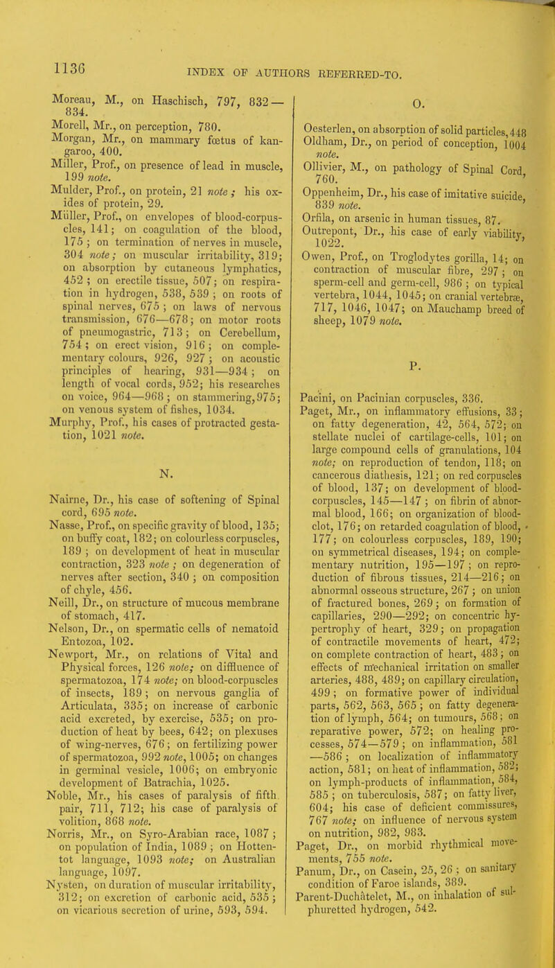 113G Moreau, M,, on Haschisch, 797, 832 — 834. Morell, Mr., on perception, 780. Morgan, Mr., on mammary foetus of kan- garoo, 400. Miller, Prof., on presence of lead in muscle, 199 note. Mulder, Prof., on protein, 21 note ; his ox- ides of protein, 29. Miiller, Prof., on envelopes of blood-corpus- cles, 141; on coagulation of the Wood, 175 ; on termination of nerves in muscle, 304 note; on muscul.ar irritability, 319; on absorption by cutaneous lymphatics, 452 ; on erectile tissue, 507; on respira- tion in hydrogen, 538, 539 ; on roots of spinal nerves, (575 ; on laws of nervous transmission, 676—678; on motor roots of pneumogastric, 713; on Cerebellum, 754; on erect vision, 916; on comple- mentary colours, 926, 927; on acoustic principles of hearing, 931—934; on length of vocal cords, 952; his researches on voice, 964—968; on stammering, 975; on venous system of fishes, 1034. Murphy, Prof., his cases of protracted gesta- tion, 1021 note. N. Nairne, Dr., his case of softening of Spinal cord, 695 note. Nasse, Prof., on specific gravity of blood, 135; on buify coat, 182; on colourless corpuscles, 189 ; on development of heat in muscular contraction, 323 tiote ; on degeneration of nerves after section, 340 ; on composition of chyle, 456. Neill, Dr., on structure of mucous membrane of stomach, 417. Nelson, Dr., on spermatic cells of nematoid Entozoa, 102. Newport, Mr., on relations of Vital and Physical forces, 126 note; on diffluence of spermatozoa, l74 wofc; on blood-corpuscles of insects, 189 ; on nervous ganglia of Articulata, 335; on increase of carbonic acid excreted, by exercise, 535; on pro- duction of heat by bees, 642; on plexuses of wing-nerves, 676; on fertilizing power of spermatozoa, 992 note, 1005; on changes in germinal vesicle, 1006; on embryonic development of Batrachia, 1025. Noble, Mr., his cases of paralysis of fifth pair, 711, 712; his case of paralysis of volition, 868 note. Norris, Mr., on Syro-Arabian race, 1087 ; on population of India, 1089 ; on Hotten- tot language, 1093 note; on Australian language, 10.97. Nysten, on duration of muscular irritability, 312; on excretion of carbonic acid, 535; on vicarious secretion of urine, 593, 594. 0. Oesterlen, on absorption of solid particles, 448 Oldham, Dr., on period of conception, 1004 note. OHivier, M., on pathology of Spinal Cord, Oppenheim, Dr., his case of imitative suicide 839 note. ' Orfila, on arsenic in human tissues, 87. Outrepont, Dr., his case of eariy viabilitv 1022. Owen, Prof., on Troglodytes gorilla, 14; on contraction of muscular fibre, 297 ; on sperm-cell and germ-cell, 986 ; on typical vertebra, 1044, 1045; on cranial vertebra, 717, 1046, 1047; on Mauchamp breed of sheep, 1079 note. P. Pacini, on Pacinian corpuscles, 336. Paget, Mr., on inflammatory effusions, 33; on fatty degeneration, 42, 564, 572; on stellate nuclei of cartilage-cells, 101; on large compound cells of granulations, 104 note; on reproduction of tendon, 118; on cancerous diathesis, 121; on red corpuscles of blood, 137; on development of blood- corpuscles, 145—147 ; on fibrin of abnor- mal blood, 166; on organization of blood- clot, 176; on retarded coagulation of blood, • 177; on colourless corpuscles, 189, 190; on symmetrical diseases, 194; on comple- mentary nutrition, 195—197 ; on repro- duction of fibrous tissues, 214—216; on abnormal osseous structure, 267 ; on union of fractured bones, 269; on formation of capillaries, 290—292; on concentric hy- pertrophy of heart, 329; on propagation of contractile movements of heart, 472; on complete contraction of heart, 483; on effects of m'echanical irritation on smaller arteries, 488, 489; on capillary circulation, 499; on formative power of individual parts, 562, 563, 565 ; on fatty degenera- tion of lymph, 564; on tumours, 568; on reparative power, 572; on healing pro- cesses, 574—579 ; on inflammation, 581 —586 ; on localization of inflammatory action, 581; on heat of inflammation, 582; on lymph-products of inflaumiation, 584, 585 ; on tuberculosis, 587; on fatty liver, 604; his case of deficient commissures, 767 note; on influence of nervous sj^stem on nutrition, 982, 983. Paget, Dr., on morbid rhythmical move- ments, 755 note. Panum, Dr., on Casein, 25, 26 ; on samtary condition of Faroe islands, 389. Parent-Duchiltelct, M., on inhalation of sul- phuretted hydrogen, 542.