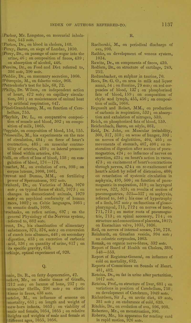 i Parker, Mr. Langston, on mercurial inhala- tion, 543 note. iParkes, Dr., on blood in cholera, 1G8. i Percy, Baron, on siege of Landau, 1050. IPercy, Dr., on passage of cane-sugar into the urine, 46 ; on composition of faeces, 439 ; on absorption of alcohol, 446. FPereira, Dr., on Food and Diet referred to, 386 note, 390 note. PPeddie, Dr., on mammary secretion, 1060. IP^trequin, M,, on falsetto voice, 968. PPettenkofer's test for bile, 68, 72. PPhilip, Dr. Wilson, on independent action of heart, 472 note; on capillary circula- tion, 501 ; on maintenance of animal heat by artificial respiration, 647. \'inel-Grandchamp, M., on function of Cere- bellum, 755. layfair. Dr. L., on comparative composi- tion of muscle and blood, 302 ; on compo- sition of milk, 1065. 'I'oggiale, on composition of blood, 154, 155. oisseuille, M., his experiments on the rate of circulation, 484 ; on force of heart's contraction, 485 ; on muscular contrac- tility of arteries, 489; on lateral pressure of blood within arteries, 494. Volli, on effect of loss of blood, 158 ; on coa- gulation of blood, 176 — 178. 'couchet, M., on evolution of ova, 998; on corpus luteum, 1000, 1001. rrevost and Dumas, MM., on fertilizing power of Spermatozoa, 992 note. rrichard. Dr., on Varieties of Man, 1070 note ; on tj^ical forms of skull, 1073 ; on I changes in domesticated animals, 1079 ■ note ; on psychical conformity of human races, 1082 ; on Celtic languages, 1085 ; on somatic death, 1099. wochaska, on reflex action, 697 ; on the \ general Physiology of the Nervous system, • referred to, 882 note. rroiit, Dr., his classification of alimentary substances, 375, 376, note ; on conversion ■ of starch into albumen, 448 ; on secondary digestion, 453 ; on excretion of carbonic acid, 536 ; on quantity of urine, 617 ; on its specific gravity, 618. irkinje, optical experiment of, 928, Q. lain. Dr. R., on fatty degeneration, 42, ickctt, Mr., on elastic tissue of Gircaffe, 212 note; on lacuna of bone, 257 ; on muscular fibrilla, 296 note; on elastic tissue in faeces, 438 note. letelet, M., on influence of seasons on mortality, 651 ; on length and weight of iiew-bom infants, 1053 ; on viability of male and female, 1054, 1055 ; on relative heights and weights of male and female at . different ages, 1055, 1056. R. Raciborski, M., on periodical discharge of ova, 998. Rathke, on development of venous system, 1034. Rawitz, Dr., on components of faeces, 439. Redfern, Dr., on structure of cartilage, 249, 252. Redtenbacher, on sulphur in taurine, 70. Rees, Dr. G. 0., on urea in milk and liquor amnii, 54 ; on fluorine, 79 note; on red cor- puscles of blood, 137 ; on phosphorized fats of blood, 159 ; on composition of chyle and lymph, 455, 456 ; on composi- tion of milk, 1066. Regnault and Reiset, MM., on production of carbonic in respiration, 532; on absorp- tion and exhalation of nitrogen, 539. Reich, on phosphorized fats of blood, 159. Reichenbach, Baron, on odyle, 861. Reid, Dr. John, on Muscular irritability, 308, 317, 318 ; on sense of hunger, 393 ; on nerves of deglutition, 404, 405 ; on movements of stomach, 407, 408 ; on re- storation of digestion after section of pneu- mogastrics, 424 ; on influence of nerves on secretion, 425 ; on heart's action in vacuo, 473 ; on excitement of heart's contractions through nerves, 474 ; on re-excitement of heart's actioft by relief of distension, 480; on retardation of systemic circulation in asphyxia, 499, 500 ; on function of pneu- mogastric in respiration, 519 ; on laryngeal nerves, 522, 523; on results of section of pneumogastrics, 525—527 ; on asphyxia, referred to, 546 ; his case of hypertrophy of a limb, 567 note ; on functions of glosso- pharyngeal, 711, 712 ; on nerves of taste, 711, 712 ; on motor roots of pneiunogas- tric, 713; on spinal accessory, 714; on structure and connections of placenta, 1012; on Eustachian valve, 1035, 1036. Reil, on nerves of internal senses, 750, 778. Reinhardt, on Graafian vesicle, 994 note; on colostric corpuscles, 1063. Remak, on organic nerve-fibres, 332 note. Report of Board of Health on Cholera, 389, 548—553. Report of Registrar-General, on influence of cold on mortality, 652. Reports of Committees on Sounds of Heart, 481, 482. Retzius, Dr., on fat in urine after parturition, 1017 note. Rctzius, Prof., on structure of liver, 601 ; on variations in position of Cerebellum, 758 ; on development of Cerebrum, 1049 note. Richardson, Sir J., on arctic diet, 49 note, 381 note ; on endurance of cold, 639. Ritchie, Dr., on evolution of ova, 996, 998, Robertoii, Mr., on menstruation, 996. Roberts, Mr., his apparatus for reading card in rapid motion, 92() 7iote,