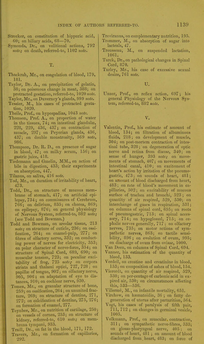 Strccker, on constitution of hippuric acid, CO; on biliiiiy acids, 68—70. Symonds, Dr., on volitional actions, 792 7iote; on death, referred-to, 1102 7wte. T. Thackrah, Mr., on coagulation of blood, 179, 181. Taylor, Dr. A., on precipitation of gelatin, 38; on poisonous change in meat, 388; on protracted gestation, referred-to, 1020 7ioie. Taylor, Mr., on Duverney's glands, 999 tiote. Tessier, M., his cases of protracted gesta- tion, 1020. Theile, Prof., on hypospadias, 1043 note. Thomson, Prof. A., on proportion of water in the tissues, 74; on intestinal glandulse, 228, 229, 436, 437; on contraction of muscle, 297; on Peyerian glands, 436, 437; on double monstrosity, 569 note, 986. Thompson, Dr. R. D., on presence of sugar in blood, 47; on milky serum, 156; on gastric juice, 418. Tiedemann and Gmelin, MM., on action of bile in digestion, 433; their experiments on absorption, 447. Tilanus, on saliva, 416 Tiote. Tod, Mr., on duration of irritability of heart, 473. Todd, Dr., on structure of mucous mem- brane of stomach, 417; on artificial epi- lepsy, 734; on commissures of Cerebrum, 766; on delirium, 835; on chorea, 869; on epilepsy, 876; on general physiology of Nervous System, referred-to, 882 note; (see Todd and Bowman.) Todd and Bowman, on areolar tissue, 213 note; on structure of cuticle, 236; on ossi- fication, 264; on enamel-pulp, 277; on fibres of olfactory nerve, 332; on conduct- ing power of nerves for electiicity, 353; on polar character of nerve-force, 354; on structure of Spinal Cord, 689, 690; on muscular tension, 723; on peculiar exci- tability of frog, 725 note; on corpora striata and thalami optici, 727, 728 ; on papillaj of tongue, 902 ; on olfactory nerve, 905, 906; on adaptation of eye to dis- tances, 910; on cochlear nerve, 930. Tomes, Mr., on granular structure of bone, 259; on ossification, 264; on ununited frac- ture, 269; on structure of dentine, 271, 272; on calcification of dentine, 275, 276; on formation of enamel, 277. Toynbee, Mr., on nutrition of cartilage, 250; on vessels of cornea, 253; on structure of kidney, referred-to, 610 note; on mem- brana tynipani, 933. Traill, Dr., on fat in the blood, 171, 172. Travers, Mr., on formation of capillaries, 292. Treviramis, on complementary nutrition, 195, Trommer, M., on absorption of sugar into lacteals, 47. Trousseau, M., on suspended lactation, 1061. Turck, Dr., on pathological changes in Spinal Cord, 870. Turley, Mr., his case of excessive sexual desire, 761 note. U. Unzer, Prof., on reflex action, 697; his general Physiology of the Nervous Sys- tem, referred-to, 882 note. V. Valentin, Prof., his estimate of amount of blood, 134; on filtration of albuminous fluids, 218; on development of muscle, 304; on post-mortem contraction of intes- tinal tube, 328; on degeneration of optic nerve and retina from disuse, 340; on sense of hunger, 393 note; on move- ments of stomach, 407; on movements of intestinal canal, 410; on excitement of heart's action by irritation of the pneumo- gastric, 473; on sounds of heart, 481; on amount of blood discharged from heart, 483; on rate of blood's movement in ca- pillaries, 502; on excitability of mucous siu-face of trachea and bronchi, 523 ; on quantity of air respired, 529, 530; on interchange of gases in respiration, 531; on columns of spinal cord, 695; on roots of pneumogastric, 713; on spinal acces- sory, 714; on hypoglossal, 715; on ce- phalic nerves generally, 717 ; on olfactory nerves, 735; on motor actions of sym- pathetic nerves, 863; on tactile sensi- bility, 896; on evolution of ovum, 995; on discharge of ovum from ovisac, 1000. Van Deen, on columns of Spinal Cord, 694. Vanner, his estimation of the quantity of blood, 133. Vcrdcil, on creatine and creatinine in blood, 153; on composition of ashes of blood, 154, Vierordt, on quantity of air respired, 529, 530; on per-centage of carbonic acid in ex- pired air, 530; on circumstances alTecting this, 533—536, Villerme, M., on infantile mortality, 651. Virchow, on hrematoidin, 36 ; on fatty de- gencnition of uterus after parturition, 564. Vogt, his cases of paralysis of fifth pair, 711, 712 ; on changes in germinal vesicle, 1005. Volkmann, Prof., on muscular, contraction, 311 J on sympathetic nerve-fibres, 333; on glosso pharyngeal nerve, 405 ; on sounds of heart, 481 ; on amount of blood discharged from.heart, 483; on force of