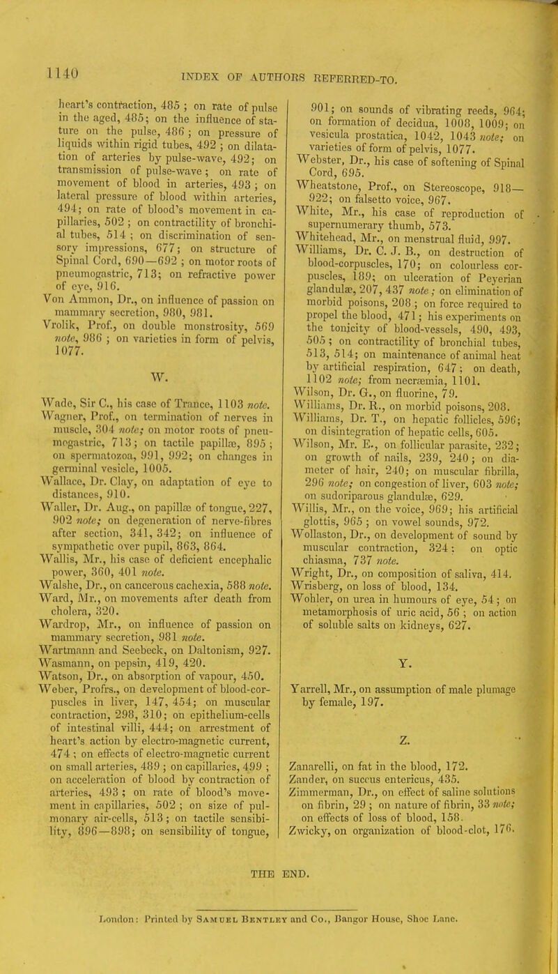 heart's contraction, 485 ; on rate of pulse in the aged, 485; on the influence of sta- ture on the pulse, 486 ; on pressure of liquids within rigid tubes, 492 ; on dilata- tion of arteries by pulse-wave, 492; on transmission of pulse-wave; on rate of movement of blood in arteries, 493 ; on lateral pressure of blood within arteries, 494; on rate of blood's movement in ca- pillaries, 502 ; on contractility of bronchi- al tubes, 514 ; on discrimination of sen- sory impressions, (577; on structure of Spinal Cord, 690—692 ; on motor roots of pneumogastric, 713; on refractive power of eye, 916. Von Ammon, Dr., on influence of passion on mammary secretion, 980, 981. Vrolik, Prof., on double monstrosity, 569 Jiotc, 986 ; on varieties in form of pelvis, 1077. W. Wade, Sir C, his case of Trance, 1103 noie. Wagner, Prof., on termination of nerves in muscle, 304 note; on motor roots of pneu- mogastric, 713; on tactile papillaj, 895; on spermatozoa, 991, 992; on changes in germinal vesicle, 1005. Wallace, Dr. Clay, on adaptation of eye to distances, 910. Waller, Dr. Aug., on papillae of tongue, 227, 902 note; on degeneration of nerve-fibres after section, 341, 342; on influence of sympathetic over pupil, 863, 864. Wallis, Mr., his case of deficient encephalic power, 360, 401 wofe. Walshe, Dr., on cancerous cachexia, 588 noie. Ward, Mr., on movements after death from cholera, 320. Wardrop, Mr., on influence of passion on mammary secretion, 981 note. Wartmnnn and Seebeck, on Daltonism, 927. Wasraann, on pepsin, 419, 420. Watson, Dr., on absorption of vapour, 450, Weber, Profrs., on development of blood-cor- puscles in liver, 147, 454; on muscular contraction, 298, 310; on epithelium-cells of intestinal villi, 444; on arrestment of heart's action by electro-magnetic current, 474 ; on eflfects of electro-magnetic current on small arteries, 489 ; on capillaries, 499 ; on acceleration of blood by contraction of arteries, 493 ; on rate of blood's move- ment in capillaries, 502 ; on size of pul- monary air-cells, 513 ; on tactile sensibi- lity, 896—898; on sensibility of tongue, 901; on sounds of vibrating reeds, 964; on formation of decidua, 1008, 1009; on vesicula prostatica, 1042, ]043 «o!!e,- on varieties of form of pelvis, 1077. Webster, Dr., his case of softening of Spinal Cord, 695. Wheatstone, Prof., on Stereoscope, 918— 922; on falsetto voice, 967. White, Mr., his case of reproduction of supernumerary thumb, 573. Whitehead, Mr., on menstrual fluid, 997. Williams, Dr. C. J. B., on destruction of blood-corpuscles, 170; on colourless cor- puscles, 189; on ulceration of Peyerian glandula?, 207, 437 note; on elimination of morbid poisons, 208 ; on force required to propel the blood, 471; his experiments on the tonicity of blood-vessels, 490, 493, 505 ; on contractility of bronchial tubes, 513, 514; on maintenance of animal heat by artificial respiration, 647; on death, 1102 note; from necraemia, 1101. Wilson, Dr. G., on fluorine, 79. Williams, Dr. R., on morbid poisons, 208. Williams, Dr. T., on hepatic follicles, 596; on disintegration of hepatic cells, 605. Wilson, Mr. E., on follicular parasite, 232; on growth of nails, 239, 240; on dia- meter of hnir, 240; on muscular fibrilla, 296 7iote; on congestion of liver, 603 7ioie; on sudoriparous glandule, 629. Willis, Mr., on the voice, 969; his artificial glottis, 965 ; on vowel sounds, 972. Wollaston, Dr., on development of sound by muscular contraction, 324; on optic chiasma, 737 note. Wright, Dr., on composition of saliva, 414. Wrisberg, on loss of blood, 134. Wohler, on urea in humours of eye, 54; on metamorphosis of uric acid, 56 ; on action of soluble salts on kidneys, 627. Y. Yarrell, Mr., on assumption of male plumage by female, 197. Z. Zanarelli, on fat in the blood, 172. Zander, on sucrus entericus, 435, Zimmerman, Dr., on effect of saline solutions on fibrin, 29 ; on nature of fibrin, 33 note; on eifects of loss of blood, 158. Zwicky, on organization of blood-clot, 176. THE END. Loiiflon: Printed by Samuel Bentley and Co., Bangor House, Shoe Lane.