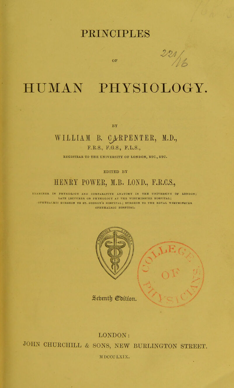 224/ HUMAN PHYSIOLOGY. BT WILLIAM B. CARPENTER, M.D., F.R.S., F.G.S., F.L.S., BEGISTRAB TO THE UNIVERSITY 01? LONDON, ETC., ETC. EDITED BT HENRY POWER, M.B. LONJ)., F.R.C.S., tXAMINER IN PHY310L0QY AND COMPARATIVE ANATOMY IN THE UNIVERSITY Or LONDON J LATE LECTURER ON PHYSIOLOGY AT THE WESTMINSTER HOSPITAL; •OPHTHALMIC SURGEON TO 8T. GEORGE'S H08PITA L SURGEON TO THE ROYAL w E8TMIN8TEII OPHTHALMIC HOSPITAL. LONDON: JOHN CHURCHILL & SONS, NEW BURLINGTON STREET.