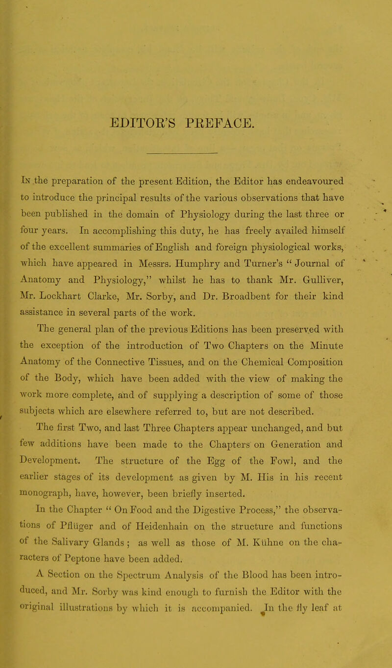 EDITOB'S PEEFACE. In the preparation of the present Edition, the Editor has endeavoured to introduce the principal results of the various observations that have been published in the domain of Physiology during the last three or four years. In accomplishing this duty, he has freely availed himself of the excellent summaries of English and foreign physiological works, which have appeared in Messrs. Humphry and Turner's  Journal of Anatomy and Physiology, whilst he has to thank Mr. Gulliver, Mr. Lockhart Clarke, Mr. Sorby, and Dr. Broadbent for their kind assistance in several parts of the work. The general plan of the previous Editions has been preserved with the exception of the introduction of Two Chapters on the Minute Anatomy of the Connective Tissues, and on the Chemical Composition of the Body, which have been added with the view of making the work more complete, and of supplying a description of some of those subjects which are elsewhere referred to, but are not described. The first Two, and last Three Chapters appear unchanged, and but tew additions have been made to the Chapters on Generation and Development. The structure of the Egg of the Fowl, and the earlier stages of its development as given by M. His in his recent monograph, have, however, been briefly inserted. In the Chapter  On Food and the Digestive Process, the observa- tions of Pfluger and of Heidenhain on the structure and functions of the Salivary Glands ; as well as those of M. Ktihne on the cha- racters of Peptone have been added. A Section on the Spectrum Analysis of the Blood has been intro- duced, and Mr. Sorby was kind enough to furnish the Editor with the original illustrations by which it is accompanied. In the fly leaf at