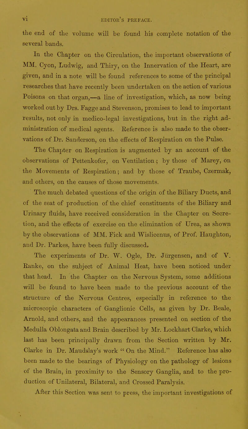 the end of the volume will be found his complete notation of the several bands. In the Chapter on the Circulation, the important observations of MM. Cyon, Ludwig, and Thiry, on the Innervation of the Heart, are given, and in a note will be found references to some of the principal researches that have recently been undertaken on the action of various Poisons on that organ,—a line of investigation, which, as now being worked out by Drs. Fagge and Stevenson, promises to lead to important results, not only in medico-legal investigations, but in the right ad- ministration of medical agents. Reference is also made to the obser- vations of Dr. Sanderson, on the effects of Respiration on the Pulse. The Chapter on Respiration is augmented by an account of the observations of Pettenkofer, on Ventilation ^ by those of Marey, on the Movements of Respiration; and by those of Traube, Czermak, and others, on the causes of those movements. The much debated questions of the origin of the Biliary Ducts, and of the seat of production of the chief constituents of the Biliary and Urinary fluids, have received consideration in the Chapter on Secre- tion, and the effects of exercise on the elimination of Urea, as shown by the observations of MM. Fick and Wislicenus, of Prof. Haughton, ami Dr. Parkes, have been fully discussed. The experiments of Dr. W. Ogle, Dr. Jlirgensen, and of V. Ranke, on the subject of Animal Heat, have been noticed under that head. In the Chapter on the Nervous System, some additions will be found to have been made to the previous account of the structure of the Nervous Centres, especially in reference to the microscopic characters of Ganglionic Cells, as given by Dr. Beale, Arnold, and others, and the appearances presented on section of the Medulla Oblongata and Brain described by Mr. Lockhart Clarke, which last has been principally drawn from the Section written by Mr. Clarke in Dr. Maudslay's work  On the Mind. Reference has also been made to the bearings of Physiology on the pathology of lesions of the Brain, in proximity to the Sensory Ganglia, and to the pro- duction of Unilateral, Bilateral, and Crossed Paralysis. After this Section was sent to press, the important investigations of