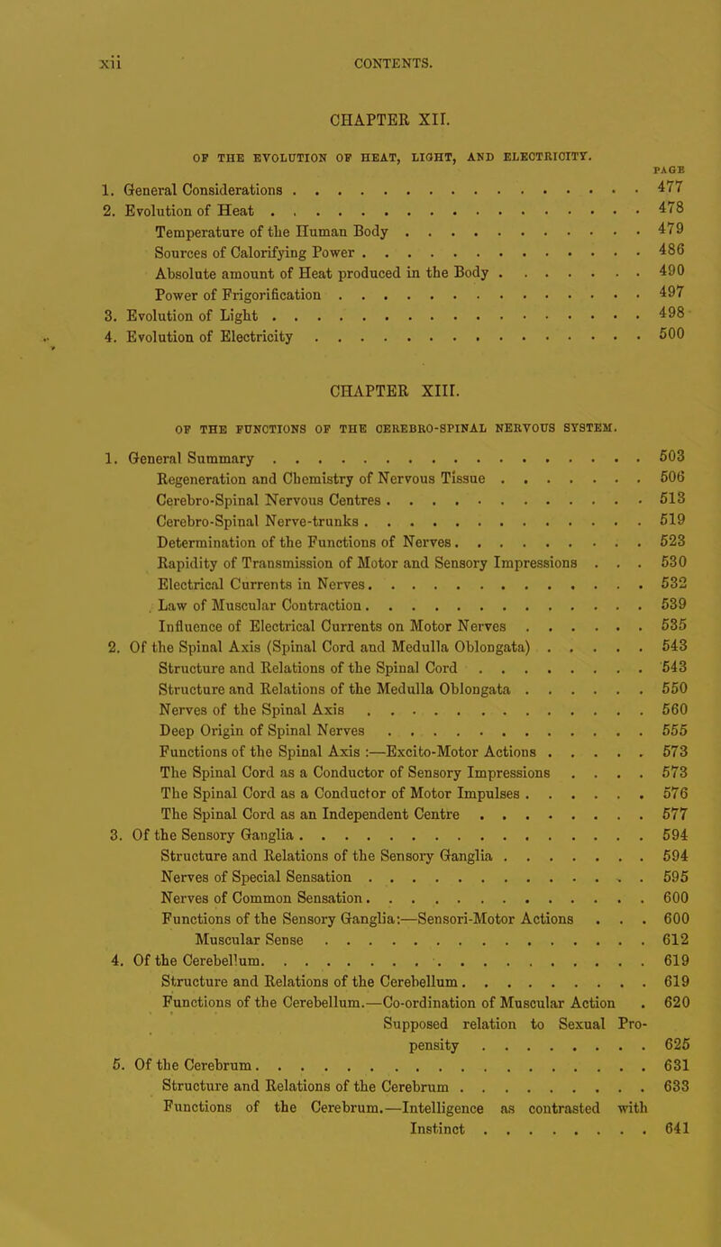CHAPTER XII. OF THE EVOLUTION OF HEAT, LIGHT, AND ELECTRICITY. PAGE 1. General Considerations 477 2. Evolution of Heat 478 Temperature of the Human Body 479 Sources of Calorifying Power 486 Absolute amount of Heat produced in the Body 490 Power of Frigorification 497 3. Evolution of Light .498 4. Evolution of Electricity 500 CHAPTER XIII. OF THE FUNCTIONS OF THE OEREBRO-SPINAL NERVOUS SYSTEM. 1. General Summary 503 Regeneration and Chemistry of Nervous Tissue 506 Cerebro-Spinal Nervous Centres 513 Cerebro-Spinal Nerve-trunks. 519 Determination of the Functions of Nerves . 523 Rapidity of Transmission of Motor and Sensory Impressions . . . 530 Electrical Currents in Nerves. 532 . Law of Muscular Contraction 539 Influence of Electrical Currents on Motor Nerves 535 2. Of the Spinal Axis (Spinal Cord and Medulla Oblongata) 543 Structure and Relations of the Spinal Cord 543 Structure and Relations of the Medulla Oblongata 550 Nerves of the Spinal Axis 560 Deep Origin of Spinal Nerves 555 Functions of the Spinal Axis :—Excito-Motor Actions 573 The Spinal Cord as a Conductor of Sensory Impressions .... 573 The Spinal Cord as a Conductor of Motor Impulses 576 The Spinal Cord as an Independent Centre 577 3. Of the Sensory Ganglia 594 Structure and Relations of the Sensory Ganglia 594 Nerves of Special Sensation . 595 Nerves of Common Sensation 600 Functions of the Sensory Ganglia:—Sensori-Motor Actions . . . 600 Muscular Sense 612 4. Of the Cerebellum. . ■ 619 Structure and Relations of the Cerebellum 619 Functions of the Cerebellum.—Co-ordination of Muscular Action . 620 Supposed relation to Sexual Pro- pensity 625 5. Of the Cerebrum 631 Structure and Relations of the Cerebrum 633 Functions of the Cerebrum.—Intelligence as contrasted with Instinct 641