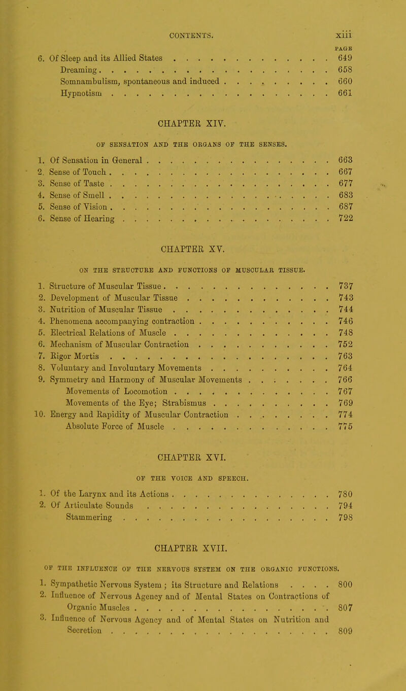 PAGE 6. Of Sleep and its Allied States 649 Dreaming 658 Somnambulism, spontaneous and induced 660 Hypnotism 661 CHAPTER XIV. OP SENSATION AND THE ORGANS OF THE SENSES. 1. Of Sensation in General 663 2. Sense of Touch 667 3. Sense of Taste .'.*. .* V 677 4. Sense of Smell 683 5. Sense of Vision 687 6. Sense of Hearing 722 CHAPTER XV. ON THE STRUCTURE AND FUNCTIONS OF MUSCULAR TISSUE. 1. Structure of Muscular Tissue 737 2. Development of Muscular Tissue 743 3. Nutrition of Muscular Tissue 744 4. Phenomena accompanying contraction 746 5. Electrical Relations of Muscle 748 6. Mechanism of Muscular Contraction 752 7. Rigor Mortis 763 8. Voluntary and Involuntary Movements 764 9. Symmetry and Harmony of Muscular Movements ....... 766 Movements of Locomotion 767 Movements of the Eye; Strabismus 769 10. Energy and Rapidity of Muscular Contraction 774 Absolute Force of Muscle 775 CHAPTER XVI. OF THE VOICE AND SPEECH. 1. Of the Larynx and its Actions 780 2. Of Articulate Sounds 794 Stammering 798 CHAPTER XVII. OF THE INFLUENCE OF THE NERVOUS SYSTEM ON TnE ORGANIC FUNCTIONS. 1. Sympathetic Nervous System ; its Structure and Relations .... 800 2. Influence of Nervous Agency and of Mental States on Contractions of Organic Muscles 807 3. Influence of Nervous Agency and of Mental States on Nutrition and Secretion 809