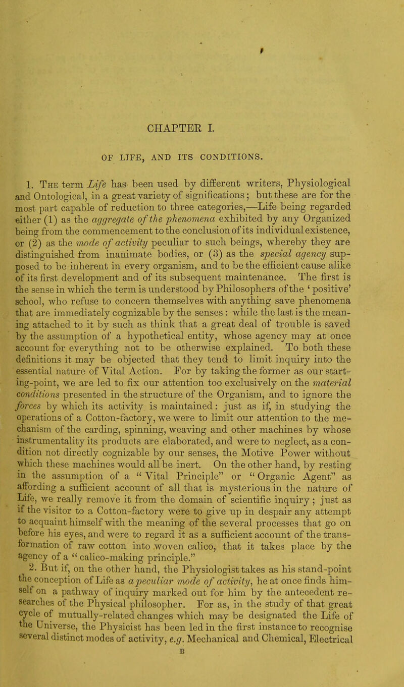 OF LIFE, AND ITS CONDITIONS. 1. The term Life has been used by different writers, Physiological and Ontological, in a great variety of significations; but these are for the most part capable of reduction to three categories,—Life being regarded either (1) as the aggregate of the phenomena exhibited by any Organized being from the commencement to the conclusion of its individual existence, or (2) as the mode of activity peculiar to such beings, whereby they are distinguished from inanimate bodies, or (3) as the special agency sup- posed to be inherent in every organism, and to be the efficient cause alike of its first development and of its subsequent maintenance. The first is the sense in which the term is understood by Philosophers of the ' positive' school, who refuse to concern themselves with anything save phenomena that are immediately cognizable by the senses: while the last is the mean- ing attached to it by such as think that a great deal of trouble is saved by the assumption of a hypothetical entity, whose agency may at once account for everything not to be otherwise explained. To both these definitions it may be objected that they tend to limit inquiry into the essential nature of Vital Action. For by taking the former as our start- ing-point, we are led to fix our attention too exclusively on the material conditions presented in the structure of the Organism, and to ignore the forces by which its activity is maintained: just as if, in studying the operations of a Cotton-factory, we were to limit our attention to the me- chanism of the carding, spinning, weaving and other machines by whose instrumentality its products are elaborated, and were to neglect, as a con- dition not directly cognizable by our senses, the Motive Power without which these machines would all be inert. On the other hand, by resting in the assumption of a  Vital Principle or  Organic Agent as affording a sufficient account of all that is mysterious in the nature of Life, we really remove it from the domain of scientific inquiry; just as if the visitor to a Cotton-factory were to give up in despair any attempt to acquaint himself with the meaning of the several processes that go on before his eyes, and were to regard it as a sufficient account of the trans- formation of raw cotton into woven calico, that it takes place by the agency of a  calico-making principle. 2. But if, on the other hand, the Physiologist takes as his stand-point the conception of Life as a peculiar mode of activity, he at once finds him- self on a pathway of inquiry marked out for him by the antecedent re- searches of the Physical philosopher. For as, in the study of that great cycle of mutually-related changes which may be designated the Life of the Universe, the Physicist has been led in the first instance to recognise several distinct modes of activity, e.g. Mechanical and Chemical, Electrical B
