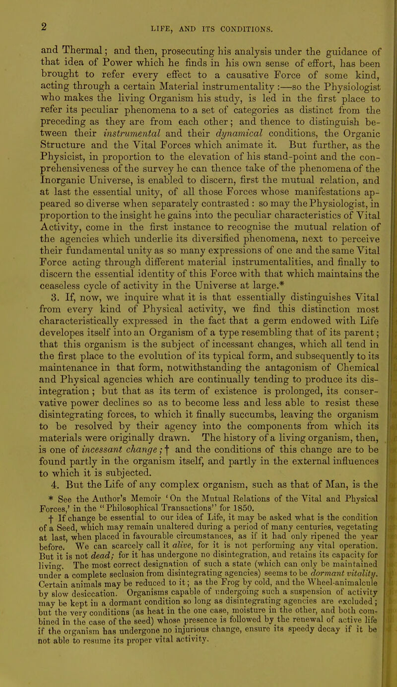 and Thermal; and then, prosecuting his analysis under the guidance of that idea of Power which he finds in his own sense of effort, has been brought to refer every effect to a causative Force of some kind, acting through a certain Material instrumentality :—so the Physiologist who makes the living Organism his study, is led in the first place to refer its peculiar phenomena to a set of categories as distinct from the preceding as they are from each other; and thence to distinguish be- tween their instrumental and their dynamical conditions, the Organic Structure and the Vital Forces which animate it. But further, as the Physicist, in proportion to the elevation of his stand-point and the con- prehensiveness of the survey he can thence take of the phenomena of the Inorganic Universe, is enabled to discern, first the mutual relation, and at last the essential unity, of all those Forces whose manifestations ap- peared so diverse when separately contrasted : so may the Physiologist, in proportion to the insight he gains into the peculiar characteristics of Vital Activity, come in the first instance to recognise the mutual relation of the agencies which underlie its diversified phenomena, next to perceive their fundamental unity as so many expressions of one and the same Vital Force acting through different material instrumentalities, and finally to discern the essential identity of this Force with that which maintains the ceaseless cycle of activity in the Universe at large.* 3. If, now, we inquire what it is that essentially distinguishes Vital from every kind of Physical activity, we find this distinction most characteristically expressed in the fact that a germ endowed with Life developes itself into an Organism of a type resembling that of its parent; that this organism is the subject of incessant changes, which all tend in the first place to the evolution of its typical form, and subsequently to its maintenance in that form, notwithstanding the antagonism of Chemical and Physical agencies which are continually tending to produce its dis- integration ; but that as its term of existence is prolonged, its conser- vative power declines so as to become less and less able to resist these disintegrating forces, to which it finally succumbs, leaving the organism to be resolved by their agency into the components from which its materials were originally drawn. The history of a living organism, then, is one of incessant change; f and the conditions of this change are to be found partly in the organism itself, and partly in the external influences to which it is subjected. 4. But the Life of any complex organism, such as that of Man, is the * See the Author's Memoir ' On the Mutual Eelations of the Vital and Physical Forces,' in the Philosophical Transactions for 1850. f If change be essential to our idea of Life, it may be asked what is the condition of a Seed, which may remain unaltered during a period of many centuries, vegetating at last, when placed in favourable circumstances, as if it had only ripened the year before. We can scarcely call it alive, for it is not performing any vital operation. But it is not dead; for it has undergone no disintegration, and retains its capacity for living. The most correct designation of such a state (which can only be maintained under a complete seclusion from disintegrating agencies) seems to be dormant vitality. Certain animals may be reduced to it; as the Frog by cold, and the Wheel-animalcule by slow desiccation. Organisms capable of undergoing such a suspension of activity may be kept in a dormant condition so long as disintegrating agencies are excluded ; but the very conditions (as heat in the one case, moisture in the other, and both com- bined in the case of the seed) whose presence is followed by the renewal of active life if the organism has undergone no injurious change, ensure its speedy decay if it be not able to resume its proper vital activity.