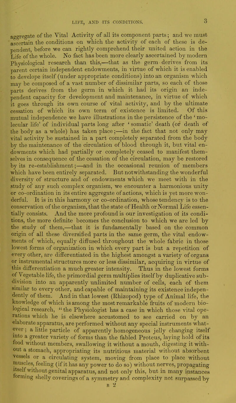 aggregate of the Vital Activity of all its component parts; and we must ascertain the conditions on which the activity of each of these is de- pendent, before we can rightly comprehend their united action in the Life of the whole. No fact has been more clearly ascertained by modern Physiological research than this,—that as the germ derives from its parent certain independent endowments, in virtue of which it is enabled to develope itself (under appropriate conditions) into an organism which may be composed of a vast number of dissimilar parts, so each of those parts derives from the germ in which it had its origin an inde- pendent capacity for development and maintenance, in virtue of which it goes through its own course of vital activity, and by the ultimate cessation of which its own term of existence is limited. Of this mutual independence we have illustrations in the persistence of the ' mo- lecular life' of individual parts long after ' somatic' death (of death of the body as a whole) has taken place;—in the fact that not only may vital activity be sustained in a part completely separated from the body by the maintenance of the circulation of blood through it, but vital en- dowments which had partially or completely ceased to manifest them- selves in consequence of the cessation of the circulation, may be restored by its re-establishment;—and in the occasional reunion of members which have been entirely separated. But notwithstanding the wonderful diversity of structure and of endowments which we meet with in the study of any such complex organism, we encounter a harmonious unity or co-ordination in its entire aggregate of actions, which is yet more won- derful. It is in this harmony or co-ordination, whose tendency is to the conservation of the organism, that the state of Health or Normal Life essen- tially consists. And the more profound is our investigation of its condi- tions, the more definite becomes the conclusion to which we are led by the study of them,—that it is fundamentally based on the common origin of all these diversified parts in the same germ, the vital endow- ments of which, equally diffused throughout the whole fabric in those lowest forms of organization in which every part is but a repetition of every other, are differentiated in the highest amongst a variety of organs or instrumental structures more or less dissimilar, acquiring in virtue of this differentiation a much greater intensity. Thus in the lowest forms of Vegetable life, the primordial germ multiplies itself by duplicative sub- division into an apparently unlimited number of cells, each of them similar to every other, and capable of maintaining its existence indepen- dently of them. And in that lowest (Rhizopod) type of Animal life, the knowledge of which is among the most remarkable fruits of modern bio- logical research,  the Physiologist has a case in which those vital ope- rations which he is elsewhere accustomed to see carried on by an elaborate apparatus, are performed without any special instruments what- ever ; a little particle of apparently homogeneous jelly changing itself into a greater variety of forms than the fabled Proteus, laying hold of its food without members, swallowing it without a mouth, digesting it with- out a stomach, appropriating its nutritious material without absorbent vessels or a circulating system, moving from place to place without muscles, feeling (if it has any power to do so) without nerves, propagating itself without genital apparatus, and not only this, but in many instances forming shelly coverings of a symmetry and complexity not surpassed by b 2