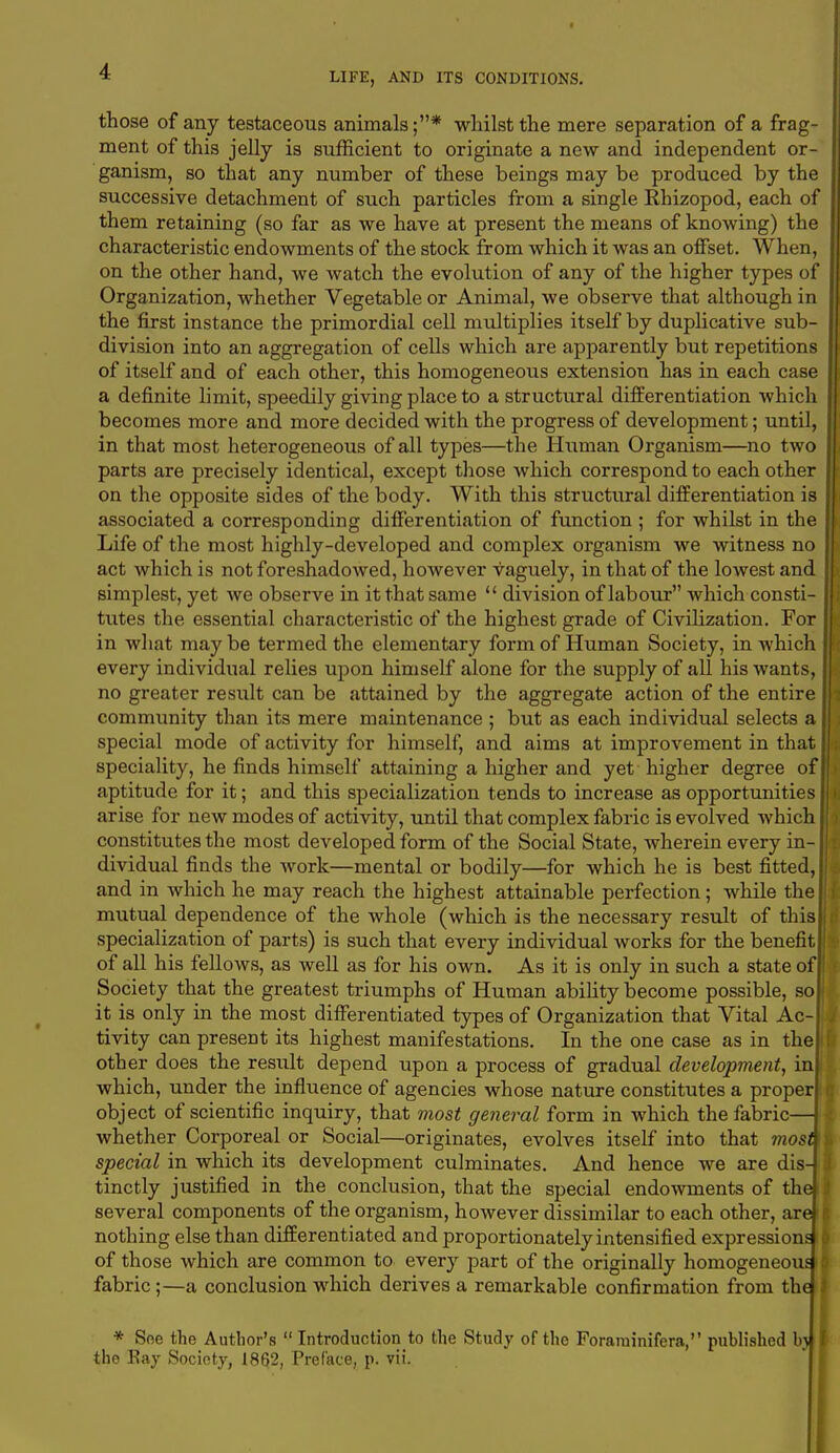 those of any testaceous animals;* whilst the mere separation of a frag- ment of this jelly is sufficient to originate a new and independent or- ganism, so that any number of these beings may be produced by the successive detachment of such particles from a single Rhizopod, each of them retaining (so far as we have at present the means of knowing) the characteristic endowments of the stock from which it was an offset. When, on the other hand, we watch the evolution of any of the higher types of Organization, whether Vegetable or Animal, we observe that although in the first instance the primordial cell multiplies itself by duplicative sub- division into an aggregation of cells which are apparently but repetitions of itself and of each other, this homogeneous extension has in each case a definite limit, speedily giving place to a structural differentiation which becomes more and more decided with the progress of development; until, in that most heterogeneous of all types—the Human Organism—no two parts are precisely identical, except those which correspond to each other on the opposite sides of the body. With this structural differentiation is associated a corresponding differentiation of function ; for whilst in the Life of the most highly-developed and complex organism we witness no act which is not foreshadowed, however vaguely, in that of the lowest and simplest, yet we observe in it that same  division of labour which consti- tutes the essential characteristic of the highest grade of Civilization. For in what maybe termed the elementary form of Human Society, in which every individual relies upon himself alone for the supply of all his wants, no greater result can be attained by the aggregate action of the entire I community than its mere maintenance ; but as each individual selects a I special mode of activity for himself, and aims at improvement in that speciality, he finds himself attaining a higher and yet higher degree of aptitude for it; and this specialization tends to increase as opportunities arise for new modes of activity, until that complex fabric is evolved which constitutes the most developed form of the Social State, wherein every in- dividual finds the work—mental or bodily—for which he is best fitted, and in which he may reach the highest attainable perfection; while the mutual dependence of the whole (which is the necessary result of this specialization of parts) is such that every individual works for the benefit of all his fellows, as well as for his own. As it is only in such a state of Society that the greatest triumphs of Human ability become possible, so it is only in the most differentiated types of Organization that Vital Ac- tivity can present its highest manifestations. In the one case as in the other does the result depend upon a process of gradual development, in which, under the influence of agencies whose nature constitutes a proper object of scientific inquiry, that most general form in which the fabric— whether Corporeal or Social—originates, evolves itself into that most\ special in which its development culminates. And hence we are dis- tinctly justified in the conclusion, that the special endowments of the| several components of the organism, however dissimilar to each other, are nothing else than differentiated and proportionately intensified expressions i of those which are common to every part of the originally homogeneous £ fabric;—a conclusion which derives a remarkable confirmation from the i * See the Author's  Introduction to the Study of the Foraruinifera, published b) the Bay Society, 1862, Preface, p. vii.