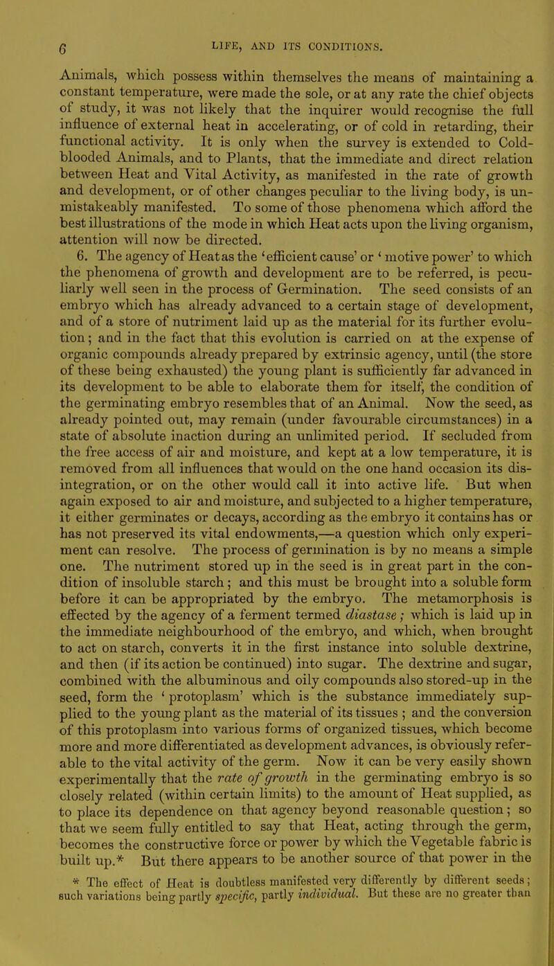 Animals, which possess within themselves the means of maintaining a constant temperature, were made the sole, or at any rate the chief objects of study, it was not likely that the inquirer would recognise the full influence of external heat in accelerating, or of cold in retarding, their functional activity. It is only when the survey is extended to Cold- blooded Animals, and to Plants, that the immediate and direct relation between Heat and Vital Activity, as manifested in the rate of growth and development, or of other changes peculiar to the living body, is un- mistakeably manifested. To some of those phenomena Avhich afford the best illustrations of the mode in which Heat acts upon the living organism, attention will now be directed. 6. The agency of Heat as the 'efficient cause' or ' motive power' to which the phenomena of growth and development are to be referred, is pecu- liarly well seen in the process of Germination. The seed consists of an embryo which has already advanced to a certain stage of development, and of a store of nutriment laid up as the material for its further evolu- tion ; and in the fact that this evolution is carried on at the expense of organic compounds already prepared by extrinsic agency, until (the store of these being exhausted) the young plant is sufficiently far advanced in its development to be able to elaborate them for itself, the condition of the germinating embryo resembles that of an Animal. Now the seed, as already pointed out, may remain (under favourable circumstances) in a state of absolute inaction during an unlimited period. If secluded from the free access of air and moisture, and kept at a low temperature, it is removed from all influences that would on the one hand occasion its dis- integration, or on the other would call it into active life. But when again exposed to air and moisture, and subjected to a higher temperature, it either germinates or decays, according as the embryo it contains has or has not preserved its vital endowments,—a question which only experi- ment can resolve. The process of germination is by no means a simple one. The nutriment stored up in the seed is in great part in the con- dition of insoluble starch ; and this must be brought into a soluble form before it can be appropriated by the embryo. The metamorphosis is effected by the agency of a ferment termed diastase; which is laid up in the immediate neighbourhood of the embryo, and which, when brought to act on starch, converts it in the first instance into soluble dextrine, and then (if its action be continued) into sugar. The dextrine and sugar, combined with the albuminous and oily compounds also stored-up in the seed, form the ' protoplasm' which is the substance immediately sup- plied to the young plant as the material of its tissues ; and the conversion of this protoplasm into various forms of organized tissues, which become more and more differentiated as development advances, is obviously refer- able to the vital activity of the germ. Now it can be very easily shown experimentally that the rate of growth in the germinating embryo is so closely related (within certain limits) to the amount of Heat supplied, as to place its dependence on that agency beyond reasonable question; so that we seem fully entitled to say that Heat, acting through the germ, becomes the constructive force or power by which the Vegetable fabric is built up.* But there appears to be another source of that power in the * The effect of Heat is doubtless manifested very differently by different seeds; such variations being partly specific, partly individual. But these are no greater than