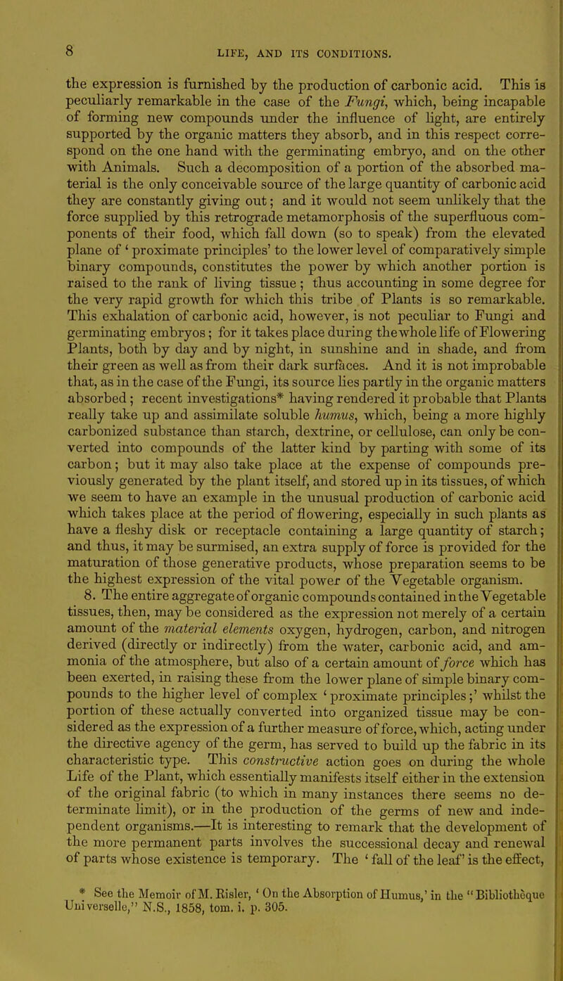 the expression is furnished by the production of carbonic acid. This is peculiarly remarkable in the case of the Fungi, which, being incapable of forming new compounds under the influence of light, are entirely supported by the organic matters they absorb, and in this respect corre- spond on the one hand with the germinating embryo, and on the other with Animals. Such a decomposition of a portion of the absorbed ma- terial is the only conceivable source of the large quantity of carbonic acid they are constantly giving out; and it would not seem unlikely that the force supplied by this retrograde metamorphosis of the superfluous com- ponents of their food, which fall down (so to speak) from the elevated plane of ' proximate principles' to the lower level of comparatively simple binary compounds, constitutes the power by which another portion is raised to the rank of living tissue; thus accounting in some degree for the very rapid growth for which this tribe of Plants is so remarkable. This exhalation of carbonic acid, however, is not peculiar to Fungi and germinating embryos; for it takes place during the whole life of Flowering Plants, both by day and by night, in sunshine and in shade, and from their green as well as from their dark surfaces. And it is not improbable that, as in the case of the Fungi, its source lies partly in the organic matters absorbed; recent investigations* having rendered it probable that Plants really take up and assimilate soluble humus, which, being a more highly carbonized substance than starch, dextrine, or cellulose, can only be con- verted into compounds of the latter kind by parting with some of its carbon; but it may also take place at the expense of compounds pre- viously generated by the plant itself, and stored up in its tissues, of which we seem to have an example in the unusual production of carbonic acid which takes place at the period of flowering, especially in such plants as have a fleshy disk or receptacle containing a large quantity of starch; and thus, it may be surmised, an extra supply of force is provided for the maturation of those generative products, whose preparation seems to be the highest expression of the vital power of the Vegetable organism. 8. The entire aggregateof organic compounds contained in the Vegetable tissues, then, may be considered as the expression not merely of a certain amount of the material elements oxygen, hydrogen, carbon, and nitrogen derived (directly or indirectly) from the water, carbonic acid, and am- monia of the atmosphere, but also of a certain amount of force which has been exerted, in raising these from the lower plane of simple binary com- pounds to the higher level of complex 'proximate principles;' whilst the portion of these actually converted into organized tissue may be con- sidered as the expression of a further measure of force, which, acting under the directive agency of the germ, has served to build up the fabric in its characteristic type. This constructive action goes on during the whole Life of the Plant, which essentially manifests itself either in the extension of the original fabric (to which in many instances there seems no de- terminate limit), or in the production of the germs of new and inde- pendent organisms.—It is interesting to remark that the development of the more permanent parts involves the successional decay and renewal of parts whose existence is temporary. The ' fall of the leaf' is the effect, * See the Memoir of M. Risler, ' On the Absorption of Humus,' in the  Bibliothcque Uiiiverselle, N.S., 1858, torn. i. p. 305.