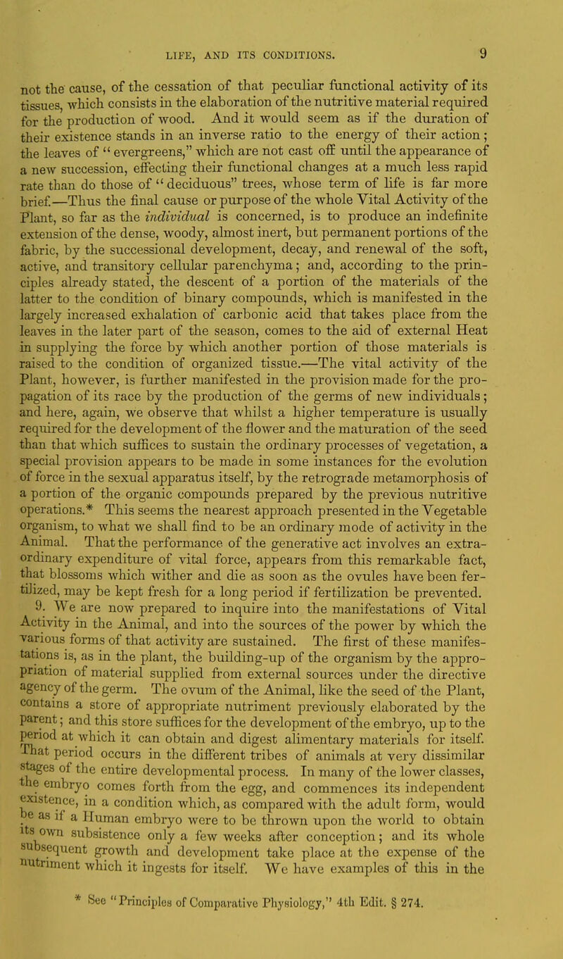 not the cause, of the cessation of that peculiar functional activity of its tissues, which consists in the elaboration of the nutritive material required for the production of wood. And it would seem as if the duration of their existence stands in an inverse ratio to the energy of their action; the leaves of  evergreens, which are not cast off until the appearance of a new succession, effecting their functional changes at a much less rapid rate than do those of  deciduous trees, whose term of life is far more brief—Thus the final cause or purpose of the whole Vital Activity of the Plant, so far as the individual is concerned, is to produce an indefinite extension of the dense, woody, almost inert, but permanent portions of the fabric, by the successional development, decay, and renewal of the soft, active, and transitory cellular parenchyma; and, according to the prin- ciples already stated, the descent of a portion of the materials of the latter to the condition of binary compounds, which is manifested in the largely increased exhalation of carbonic acid that takes place from the leaves in the later part of the season, comes to the aid of external Heat in supplying the force by which another portion of those materials is raised to the condition of organized tissue.—The vital activity of the Plant, however, is further manifested in the provision made for the pro- pagation of its race by the production of the germs of new individuals; and here, again, we observe that whilst a higher temperature is usually required for the development of the flower and the maturation of the seed than that which suffices to sustain the ordinary processes of vegetation, a special provision appears to be made in some instances for the evolution of force in the sexual apparatus itself, by the retrograde metamorphosis of a portion of the organic compounds prepared by the previous nutritive operations.* This seems the nearest approach presented in the Vegetable organism, to what we shall find to be an ordinary mode of activity in the Animal. That the performance, of the generative act involves an extra- ordinary expenditure of vital force, appears from this remarkable fact, that blossoms which wither and die as soon as the ovules have been fer- tilized, may be kept fresh for a long period if fertilization be prevented. 9. We are now prepared to inquire into the manifestations of Vital Activity in the Animal, and into the sources of the power by which the various forms of that activity are sustained. The first of these manifes- tations is, as in the plant, the building-up of the organism by the appro- priation of material supplied from external sources under the directive agency of the germ. The ovum of the Animal, like the seed of the Plant, contains a store of appropriate nutriment previously elaborated by the parent; and this store suffices for the development of the embryo, up to the period at which it can obtain and digest alimentary materials for itself. That period occurs in the different tribes of animals at very dissimilar stages of the entire developmental process. In many of the lower classes, the embryo comes forth from the egg, and commences its independent existence, in a condition which, as compared with the adult form, would be as if a Human embryo were to be thrown upon the world to obtain its own subsistence only a few weeks after conception; and its whole subsequent growth and development take place at the expense of the nutriment which it ingests for itself. We have examples of this in the * See Principles of Comparative Physiology, 4th Edit. § 274.