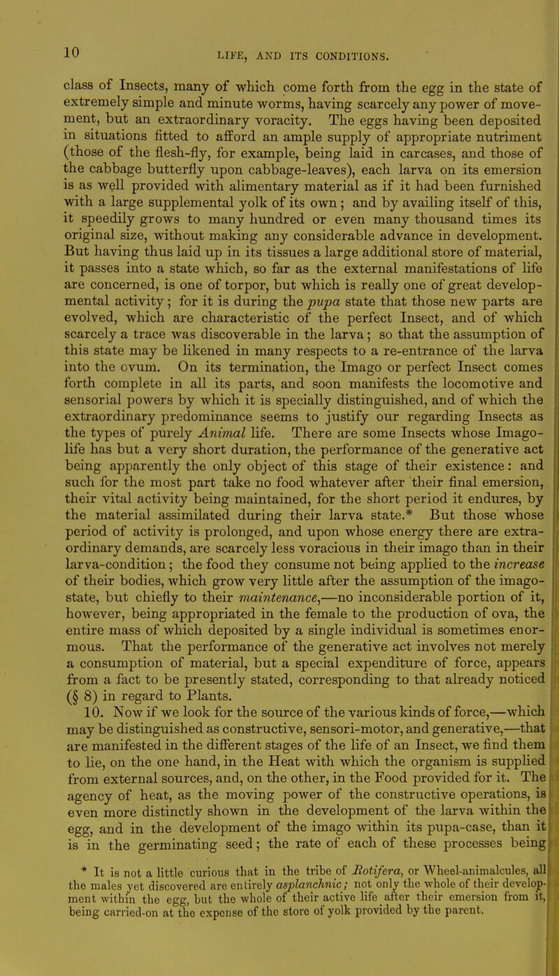 class of Insects, many of which come forth from the egg in the state of extremely simple and minute worms, having scarcely any power of move- ment, but an extraordinary voracity. The eggs having been deposited in situations fitted to afford an ample supply of appropriate nutriment (those of the flesh-fly, for example, being laid in carcases, and those of the cabbage butterfly upon cabbage-leaves), each larva on its emersion is as well provided with alimentary material as if it had been furnished with a large supplemental yolk of its own ; and by availing itself of this, it speedily grows to many hundred or even many thousand times its original size, without making any considerable advance in development. But having thus laid up in its tissues a large additional store of material, it passes into a state which, so far as the external manifestations of life are concerned, is one of torpor, but which is really one of great develop- mental activity; for it is during the pupa state that those new parts are evolved, which are characteristic of the perfect Insect, and of which scarcely a trace was discoverable in the larva; so that the assumption of this state may be likened in many respects to a re-entrance of the larva into the ovum. On its termination, the Imago or perfect Insect comes forth complete in all its parts, and soon manifests the locomotive and sensorial powers by which it is specially distinguished, and of which the extraordinary predominance seems to justify our regarding Insects as the types of purely Animal life. There are some Insects whose Imago- life has but a very short duration, the performance of the generative act being apparently the only object of this stage of their existence: and such for the most part take no food whatever after their final emersion, their vital activity being maintained, for the short period it endures, by the material assimilated during their larva state.* But those whose period of activity is prolonged, and upon whose energy there are extra- ordinary demands, are scarcely less voracious in their imago than in their larva-condition; the food they consume not being applied to the increase of their bodies, which grow very little after the assumption of the imago- state, but chiefly to their maintenance,—no inconsiderable portion of it, however, being appropriated in the female to the production of ova, the entire mass of which deposited by a single individual is sometimes enor- mous. That the performance of the generative act involves not merely a consumption of material, but a special expenditure of force, appears from a fact to be presently stated, corresponding to that already noticed (§ 8) in regard to Plants. 10. Now if we look for the source of the various kinds of force,—which may be distinguished as constructive, sensori-motor, and generative,—that are manifested in the different stages of the life of an Insect, we find them to lie, on the one hand, in the Heat with which the organism is supplied from external sources, and, on the other, in the Food provided for it. The agency of heat, as the moving power of the constructive operations, is even more distinctly shown in the development of the larva within the egg, and in the development of the imago within its pupa-case, than it is in the germinating seed; the rate of each of these processes being * It is not a little curious that in the tribe of Botifera, or Wheel-animalcules, all the males yet discovered are entirely asplanchnic; not only the whole of their develop- ment within the egg, hut the whole of their active life after their emersion from it, being carried-on at the expense of the store of yolk provided by tbe parent.