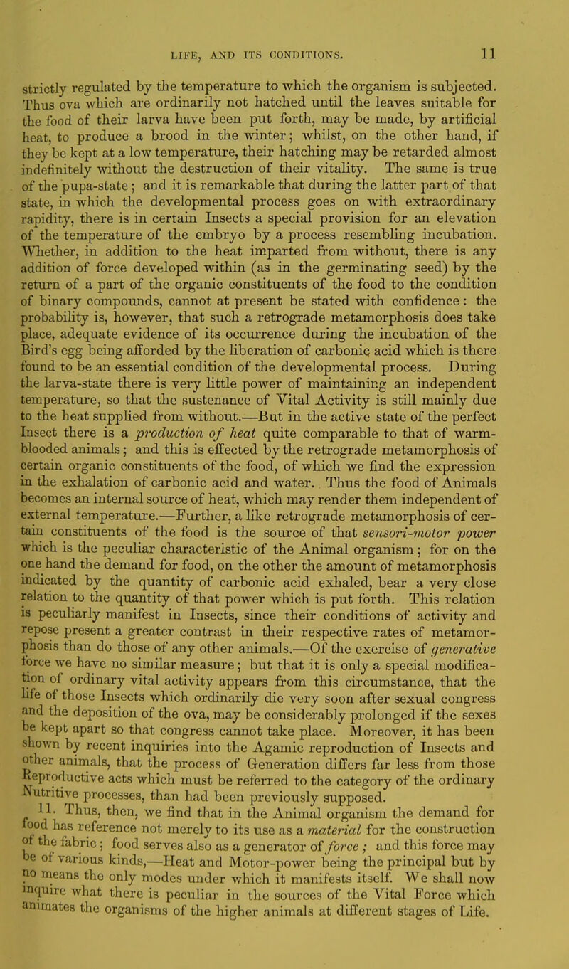 strictly regulated by the temperature to which the organism is subjected. Thus ova which are ordinarily not hatched until the leaves suitable for the food of their larva have been put forth, may be made, by artificial heat, to produce a brood in the winter; whilst, on the other hand, if they be kept at a low temperature, their hatching may be retarded almost indefinitely without the destruction of their vitality. The same is true of the pupa-state; and it is remarkable that during the latter part of that state, in which the developmental process goes on with extraordinary rapidity, there is in certain Insects a special provision for an elevation of the temperature of the embryo by a process resembling incubation. Whether, in addition to the heat imparted from without, there is any addition of force developed within (as in the germinating seed) by the return of a part of the organic constituents of the food to the condition of binary compounds, cannot at present be stated with confidence : the probability is, however, that such a retrograde metamorphosis does take place, adequate evidence of its occurrence during the incubation of the Bird's egg being afforded by the liberation of carbonic acid which is there found to be an essential condition of the developmental process. During the larva-state there is very little power of maintaining an independent temperature, so that the sustenance of Vital Activity is still mainly due to the heat supplied from without.—But in the active state of the perfect Insect there is a production of heat quite comparable to that of warm- blooded animals; and this is effected by the retrograde metamorphosis of certain organic constituents of the food, of which we find the expression in the exhalation of carbonic acid and water. Thus the food of Animals becomes an internal source of heat, which may render them independent of external temperature.—Further, a like retrograde metamorphosis of cer- tain constituents of the food is the source of that sensori-motor power which is the peculiar characteristic of the Animal organism; for on the one hand the demand for food, on the other the amount of metamorphosis indicated by the quantity of carbonic acid exhaled, bear a very close relation to the quantity of that power which is put forth. This relation is peculiarly manifest in Insects, since their conditions of activity and repose present a greater contrast in their respective rates of metamor- phosis than do those of any other animals.—Of the exercise of generative force we have no similar measure; but that it is only a special modifica- tion of ordinary vital activity appears from this circumstance, that the life of those Insects which ordinarily die very soon after sexual congress and the deposition of the ova, may be considerably prolonged if the sexes be kept apart so that congress cannot take place. Moreover, it has been Bhown by recent inquiries into the Agamic reproduction of Insects and other animals, that the process of Generation differs far less from those Reproductive acts which must be referred to the category of the ordinary Nutritive processes, than had been previously supposed. 11. Thus, then, we find that in the Animal organism the demand for food has reference not merely to its use as a material for the construction of the fabric; food serves also as a generator of force ; and this force may be of various kinds,—Heat and Motor-power being the principal but by no means the only modes under which it manifests itself. We shall now inquire what there is peculiar in the sources of the Vital Force which animates the organisms of the higher animals at different stages of Life.