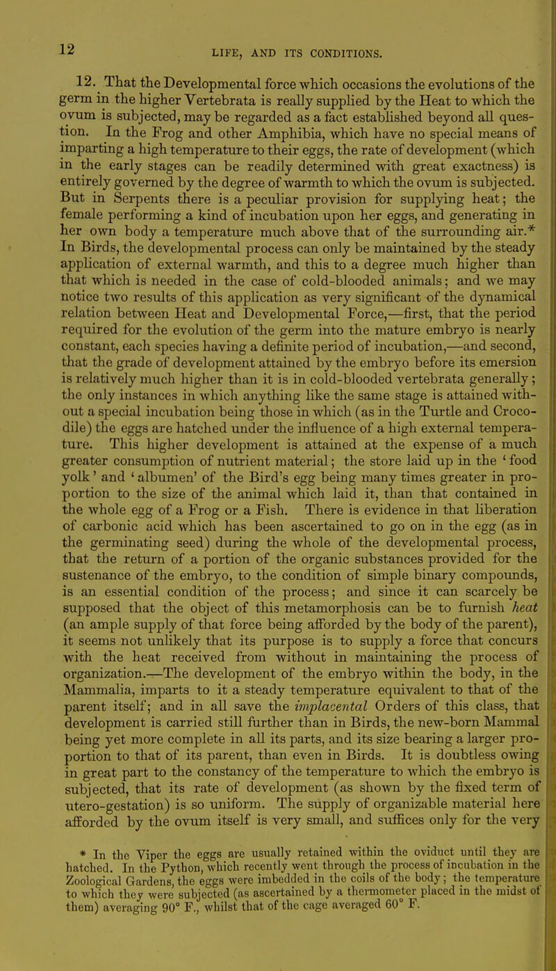 12. That the Developmental force which occasions the evolutions of the germ in the higher Vertebrata is really supplied by the Heat to which the ovum is subjected, maybe regarded as a fact established beyond all ques- tion. In the Frog and other Amphibia, which have no special means of imparting a high temperature to their eggs, the rate of development (which in the early stages can be readily determined with great exactness) is entirely governed by the degree of warmth to which the ovum is subjected. But in Serpents there is a peculiar provision for supplying heat; the female performing a kind of incubation upon her eggs, and generating in her own body a temperature much above that of the surrounding air.* In Birds, the developmental process can only be maintained by the steady application of external warmth, and this to a degree much higher than that which is needed in the case of cold-blooded animals; and we may notice two results of this application as very significant of the dynamical relation between Heat and Developmental Force,—first, that the period required for the evolution of the germ into the mature embryo is nearly constant, each species having a definite period of incubation,—and second, that the grade of development attained by the embryo before its emersion is relatively much higher than it is in cold-blooded vertebrata generally; the only instances in which anything like the same stage is attained with- out a special incubation being those in which (as in the Turtle and Croco- dile) the eggs are hatched under the influence of a high external tempera- ture. This higher development is attained at the expense of a much greater consumption of nutrient material; the store laid up in the ' food yolk' and ' albumen' of the Bird's egg being many times greater in pro- portion to the size of the animal which laid it, than that contained in the whole egg of a Frog or a Fish. There is evidence in that liberation of carbonic acid which has been ascertained to go on in the egg (as in the germinating seed) during the whole of the developmental process, that the return of a portion of the organic substances provided for the sustenance of the embryo, to the condition of simple binary compounds, is an essential condition of the process; and since it can scarcely be supposed that the object of this metamorphosis can be to furnish heat (an ample supply of that force being afforded by the body of the parent), it seems not unlikely that its purpose is to supply a force that concurs with the heat received from without in maintaining the process of organization.—The development of the embryo within the body, in the Mammalia, imparts to it a steady temperature equivalent to that of the parent itself; and in all save the implacental Orders of this class, that development is carried still further than in Birds, the new-born Mammal being yet more complete in all its parts, and its size bearing a larger pro- portion to that of its parent, than even in Birds. It is doubtless owing in great part to the constancy of the temperature to which the embryo is subjected, that its rate of development (as shown by the fixed term of utero-gestation) is so uniform. The supply of organizable material here afforded by the ovum itself is very small, and suffices only for the very * In the Viper the eggs are usually retained within the oviduct until they are hatched. In the Python, which recently went through the process of incubation in (lie Zoological Gardens, the eggs were imbedded in the coils of the body; the temperature to which they were subjected (as ascertained by a thermometer placed in the midst of them) averaging 90° F., whilst that of the cage averaged 60° F.