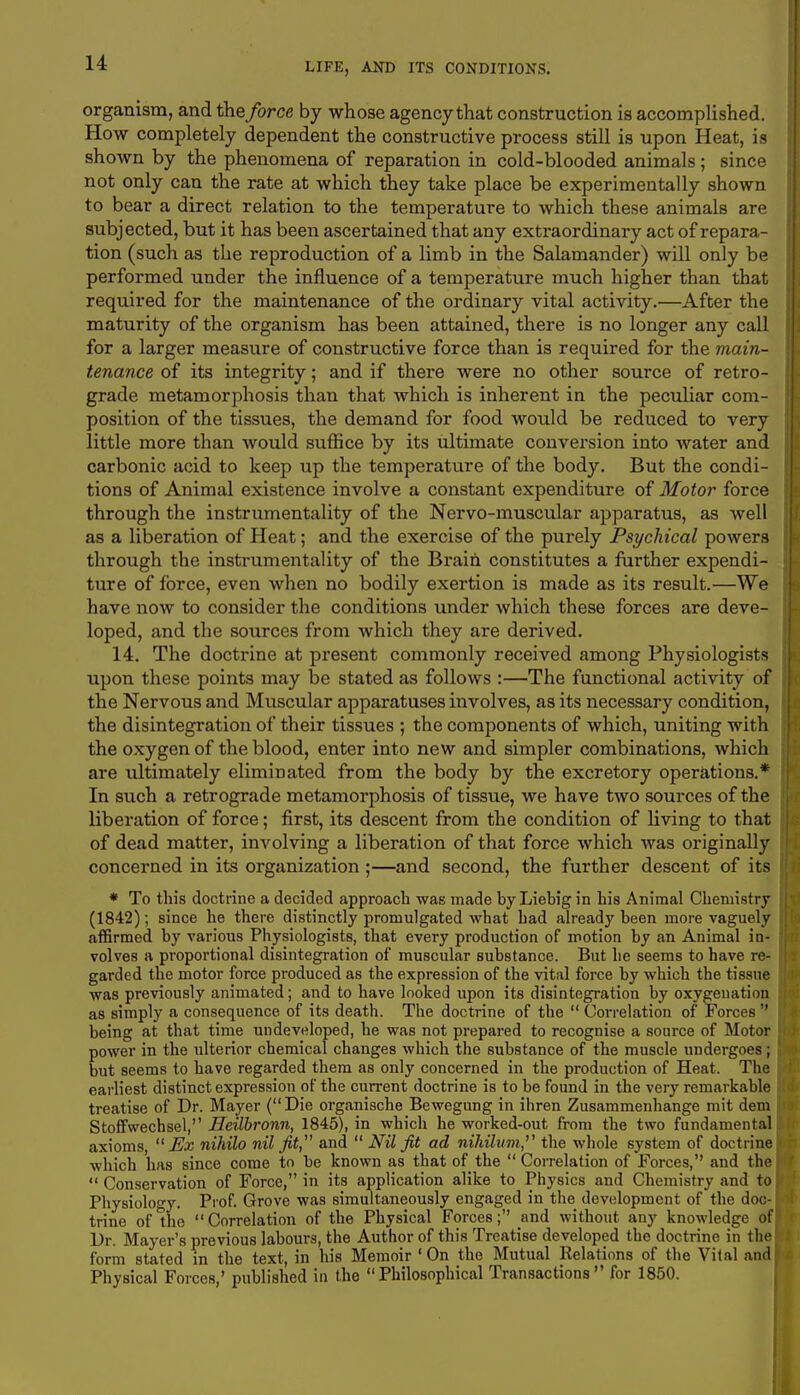 organism, and the force by whose agency that construction is accomplished. How completely dependent the constructive process still is upon Heat, is shown by the phenomena of reparation in cold-blooded animals; since not only can the rate at which they take place be experimentally shown to bear a direct relation to the temperature to which these animals are subjected, but it has been ascertained that any extraordinary act of repara- tion (such as the reproduction of a limb in the Salamander) will only be performed under the influence of a temperature much higher than that required for the maintenance of the ordinary vital activity.—After the maturity of the organism has been attained, there is no longer any call for a larger measure of constructive force than is required for the main- tenance of its integrity; and if there were no other source of retro- grade metamorphosis than that which is inherent in the peculiar com- position of the tissues, the demand for food would be reduced to very little more than would suffice by its ultimate conversion into water and carbonic acid to keep up the temperature of the body. But the condi- tions of Animal existence involve a constant expenditure of Motor force through the instrumentality of the Nervo-muscular apparatus, as well as a liberation of Heat; and the exercise of the purely Psychical powers through the instrumentality of the Brain constitutes a further expendi- ture of force, even when no bodily exertion is made as its result.—We have now to consider the conditions under which these forces are deve- loped, and the sources from which they are derived. 14. The doctrine at present commonly received among Physiologists upon these points may be stated as follows :—The functional activity of the Nervous and Muscular apparatuses involves, as its necessary condition, the disintegration of their tissues ; the components of which, uniting with the oxygen of the blood, enter into new and simpler combinations, which are ultimately eliminated from the body by the excretory operations.* In such a retrograde metamorphosis of tissue, we have two sources of the liberation of force; first, its descent from the condition of living to that of dead matter, involving a liberation of that force which was originally concerned in its organization;—and second, the further descent of its * To this doctrine a decided approach was made by Liehig in his Animal Chemistry (1842); since he there distinctly promulgated what had already been more vaguely affirmed by various Physiologists, that every production of motion by an Animal in- volves a proportional disintegration of muscular substance. But he seems to have re- garded the motor force produced as the expression of the vital force by which the tissue was previously animated; and to have looked upon its disintegration by oxygenation as simply a consequence of its death. The doctrine of the  Correlation of Forces  being at that time undeveloped, he was not prepared to recognise a source of Motor power in the ulterior chemical changes which the substance of the muscle undergoes ; but seems to have regarded them as only concerned in the production of Heat. The earliest distinct expression of the current doctrine is to be found in the very remarkable treatise of Dr. Mayer (Die organische Bewegung in ihren Zusammenhange mit deni Stofifwecbsel, Heilbronn, 1845), in which he worked-out from the two fundamental axioms,  Ex nihilo nil fit, and  Nil fit ad nihilum, the whole system of doctrine which has since come to be known as that of the  Correlation of Forces, and the  Conservation of Force, in its application alike to Physics and Chemistry and to Physiology. Prof. Grove was simultaneously engaged in the development of the doc- trine of the  Correlation of the Physical Forces; and without any knowledge of Dr. Mayer's previous labours, the Author of this Treatise developed the doctrine in the form stated in the text, in his Memoir ' On the Mutual Relations of the Vital and Physical Forces,' published in the Philosophical Transactions for 1850.