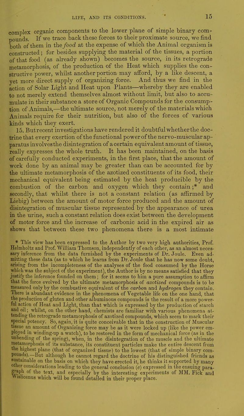 complex organic components to the lower plane of simple binary com- pounds. If we trace back these forces to their proximate source, we find both of them in the food at the expense of which the Animal organism is constructed; for besides supplying the material of the tissues, a portion of that food (as already shown) becomes the source, in its retrograde metamorphosis, of the production of the Heat which supplies the con- structive power, whilst another portion may afford, by a like descent, a yet more direct supply of organizing force. And thus we find in the action of Solar Light and Heat upon Plants—whereby they are enabled to not merely extend themselves almost without limit, but also to accu- mulate in their substance a store of Organic Compounds for the consump- tion of Animals,—the ultimate source, not merely of the materials which Animals require for their nutrition, but also of the forces of various kinds which they exert. 15. Butrecent investigations have rendered it doubtful whether the doc- trine that every exertion of the functional power of the nervo-muscular ap- paratus involves the disintegration of a certain equivalent amount of tissue, really expresses the whole truth. It has been maintained, on the basis of carefully conducted experiments, in the first place, that the amount of work done by an animal may be greater than can be accounted for by the ultimate metamorphosis of the azotized constituents of its food, their mechanical equivalent being estimated by the heat producible by the combustion of the carbon and oxygen which they contain ;* and secondly, that whilst there is not a constant relation (as affirmed by Liebig) between the amount of motor force produced and the amount of disintegration of muscular tissue represented by the appearance of urea in the urine, such a constant relation does exist between the development of motor force and the increase of carbonic acid in the expired air as shows that between these two phenomena there is a most intimate * This view has been expressed to the Author by two very high authorities, Prof. Helmholtz and Prof. William Thomson, independently of each other, as an almost neces- sary inference from the data furnished by the experiments of Dr. Joule. Even ad- mitting these data (as to which he learns from Dr. Joule that he has now some doubt, arising from the incompleteness of the analyses of the food consumed by the Horse which was the subject of the experiment), the Author is by no means satisfied that they justify the inference founded on them; for it seems to him a pure assumption to affirm that the force evolved by the ultimate metamorphosis of azotized compounds is to be measured only by the combustive equivalent of the carbon and hydrogen they contain. There is abundant evidence in the phenomena of Vegetable life on the one hand, that the production of gluten and other albuminous compounds is the result of a more power- ful action of Heat and Light, than that which is expressed by the production of starch and oil; whilst, on the other hand, chemists are familiar with various phenomena at- tending the retrograde metamorphosis of azotized compounds, which seem to mark their special potency. So, again, it is quite conceivable that in the construction of Muscular tissue an amount of Organizing force may be as it were locked up (like the power em- ployed in winding-up a watch), to be restored in the form of mechanical force (as in the unbending of_ the spring), when, in the disintegration of the muscle and the ultimate metamorphosis of its substance, its constituent particles make the entire descent from the highest plane (that of organized tissue) to the lowest (that of simple binary com- pounds).—But although he cannot regard the doctrine of his distinguished friends as sustainable on the basis on which they have erected it, he thinks it supported by many other considerations leading to the general conclusion (c) expressed in the ensuing para- graph of the text, and especially by the interesting experiments of MM. Fick and Wislicenus which will be found detailed in their proper place.