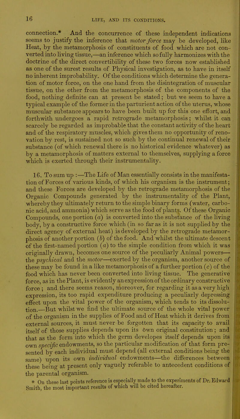connection.* And the concurrence of these independent indications seems to justify the inference that motor force may be developed, like Heat, by the metamorphosis of constituents of food which are not con- verted into living tissue,—an inference which so fully harmonizes with the doctrine of the direct convertibility of these two forces now established as one of the surest results of Physical investigation, as to have in itself no inherent improbability. Of the conditions which determine the genera- tion of motor force, on the one hand from the disintegration of muscular tissue, on the other from the metamorphosis of the components of the food, nothing definite can at present be stated; but we seem to have a typical example of the former in the parturient action of the uterus, whose muscular substance appears to have been built up for this one effort, and forthwith undergoes a rapid retrograde metamorphosis; whilst it can scarcely be regarded as improbable that the constant activity of the heart and of the respiratory muscles, which gives them no opportunity of reno- vation by rest, is sustained not so such by the continual renewal of their substance (of which renewal there is no historical evidence whatever) as by a metamorphosis of matters external to themselves, supplying a force which is exerted through their instrumentality. 16. To sum up :—The Life of Man essentially consists in the manifesta- tion of Forces of various kinds, of which his organism is the instrument; and these Forces are developed by the retrograde metamorphosis of the Organic Compounds generated by the instrumentality of the Plant, whereby they ultimately return to the simple binary forms (water, carbo- nic acid, and ammonia) which serve as the food of plant1?. Of these Organic Compounds, one portion (a) is converted into the substance of the living body, by a constructive force which (in so far as it is not supplied by the direct agency of external heat) is developed by the retrograde metamor- phosis of another portion (b) of the food. And whilst the ultimate descent of the first-named portion (ct) to the simple condition from which it was originally drawn, becomes one source of the peculiarly Animal powers— the psychical and the motor—exerted by the organism, another source of these may be found in a like metamorphosis of a further portion (c) of the food which has never been converted into living tissue. The generative force, as in the Plant, is evidently an expression of the ordinary constructive force ; and there seems reason, moreover, for regarding it as a very high expression, its too rapid expenditure producing a peculiarly depressing effect upon the vital power of the organism, which tends to its dissolu- tion.—But whilst we find the ultimate source of the whole vital power of the organism in the supplies of Food and of Heat which it derives from external sources, it must never be forgotten that its capacity to avail itself of those supplies depends upon its Own original constitution; and that as the form into which the germ developes itself depends upon its own specific endowments, so the particular modification of that form pre- sented by each individual must depend (all external conditions being the same) upon its own individual endowments—the differences between these being at present only vaguely referable to antecedent conditions of the parental organism. * On these last points reference is especially made to the experiments of Dr. Edward Smith, the most important results of which will he cited hereafter.