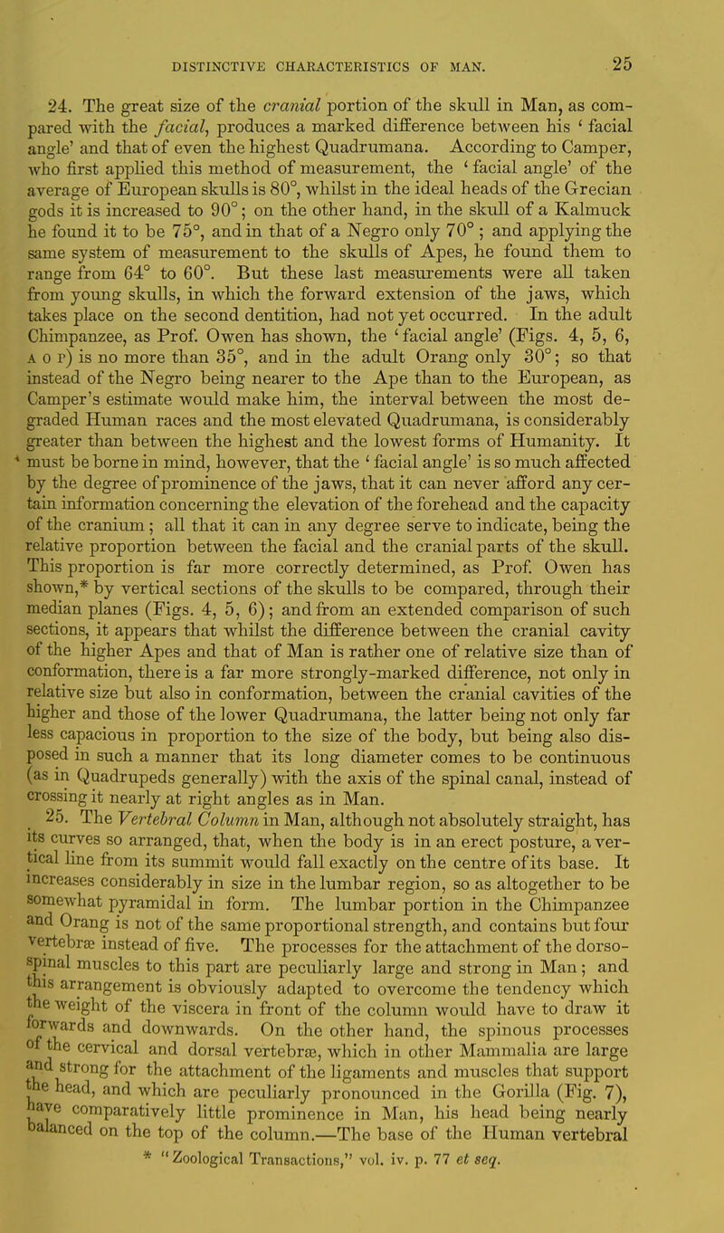 24. The great size of the cranial portion of the skull in Man, as com- pared with the facial, produces a marked difference between his ' facial angle' and that of even the highest Quadrumana. According to Camper, who first applied this method of measurement, the ' facial angle' of the average of European skulls is 80°, whilst in the ideal heads of the Grecian gods it is increased to 90°; on the other hand, in the skull of a Kalmuck he found it to be 75°, and in that of a Negro only 70° ; and applying the same system of measurement to the skulls of Apes, he found them to range from 64° to 60°. But these last measurements were all taken from young skulls, in which the forward extension of the jaws, which takes place on the second dentition, had not yet occurred. In the adult Chimpanzee, as Prof. Owen has shown, the 'facial angle' (Figs. 4, 5, 6, a o r) is no more than 35°, and in the adult Orang only 30°; so that instead of the Negro being nearer to the Ape than to the European, as Camper's estimate would make him, the interval between the most de- graded Human races and the most elevated Quadrumana, is considerably greater than between the highest and the lowest forms of Humanity. It 4 must be borne in mind, however, that the 1 facial angle' is so much affected by the degree of prominence of the jaws, that it can never afford any cer- tain information concerning the elevation of the forehead and the capacity of the cranium; all that it can in any degree serve to indicate, being the relative proportion between the facial and the cranial parts of the skull. This proportion is far more correctly determined, as Prof. Owen has shown,* by vertical sections of the skulls to be compared, through their median planes (Figs. 4, 5, 6); and from an extended comparison of such sections, it appears that whilst the difference between the cranial cavity of the higher Apes and that of Man is rather one of relative size than of conformation, there is a far more strongly-marked difference, not only in relative size but also in conformation, between the cranial cavities of the higher and those of the lower Quadrumana, the latter being not only far less capacious in proportion to the size of the body, but being also dis- posed in such a manner that its long diameter comes to be continuous (as in Quadrupeds generally) with the axis of the spinal canal, instead of crossing it nearly at right angles as in Man. 25. The Vertebral Column in Man, although not absolutely straight, has its curves so arranged, that, when the body is in an erect posture, a ver- tical line from its summit would fall exactly on the centre of its base. It increases considerably in size in the lumbar region, so as altogether to be somewhat pyramidal in form. The lumbar portion in the Chimpanzee and Orang is not of the same proportional strength, and contains but four vertebrae instead of five. The processes for the attachment of the dorso- spmal muscles to this part are peculiarly large and strong in Man; and this arrangement is obviously adapted to overcome the tendency which the weight of the viscera in front of the column would have to draw it forwards and downwards. On the other hand, the spinous processes of the cervical and dorsal vertebras, which in other Mammalia are large and strong for the attachment of the ligaments and muscles that support the head, and which are peculiarly pronounced in the Gorilla (Fig. 7), have comparatively little prominence in Man, his head being nearly balanced on the top of the column.—The base of the Human vertebral *  Zoological Transactions, vol. iv. p. 77 et seq.