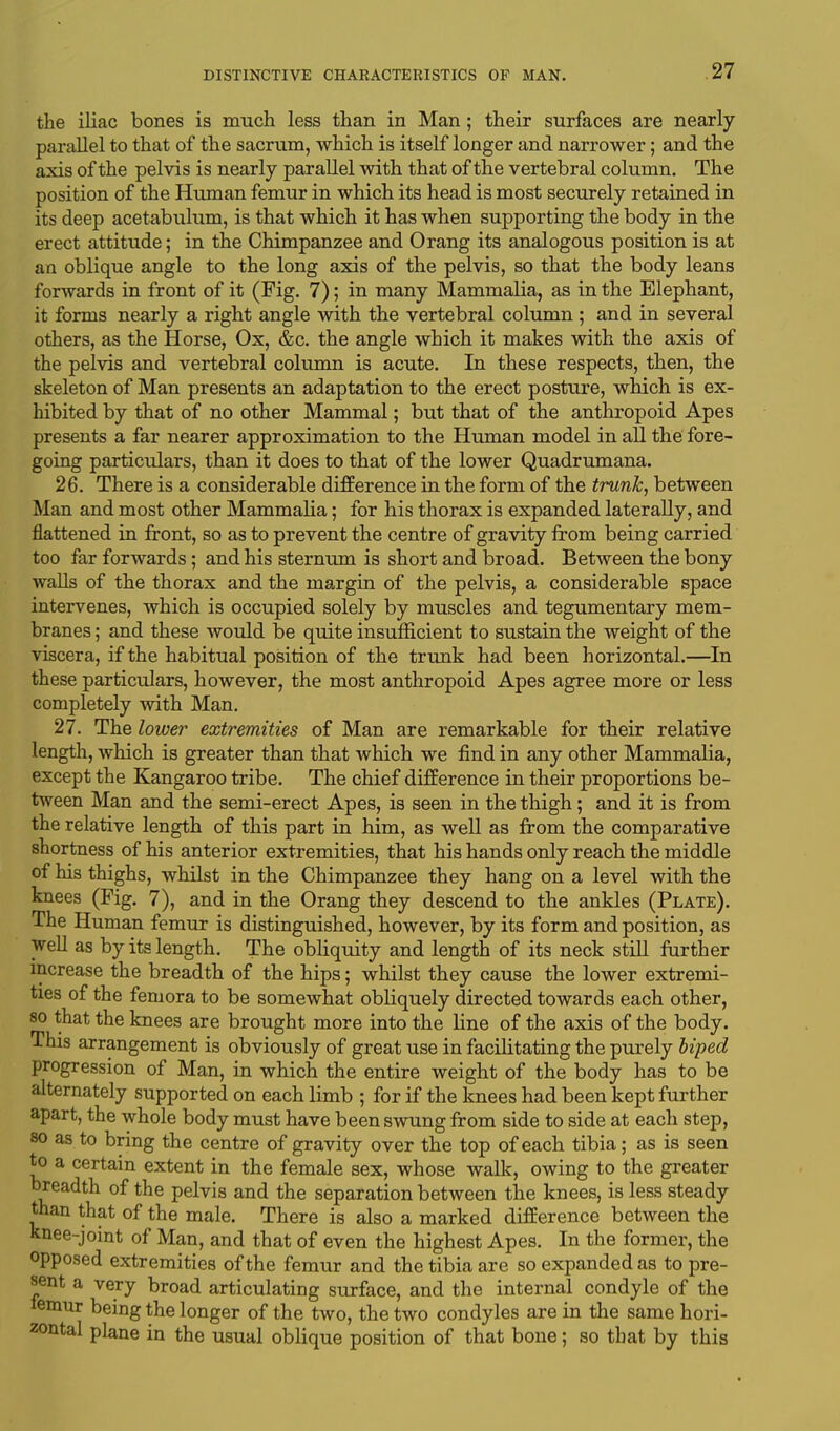 the iliac bones is much less than in Man; their surfaces are nearly parallel to that of the sacrum, which is itself longer and narrower; and the axis of the pelvis is nearly parallel with that of the vertebral column. The position of the Human femur in which its head is most securely retained in its deep acetabulum, is that which it has when supporting the body in the erect attitude; in the Chimpanzee and Orang its analogous position is at an oblique angle to the long axis of the pelvis, so that the body leans forwards in front of it (Fig. 7); in many Mammalia, as in the Elephant, it forms nearly a right angle with the vertebral column ; and in several others, as the Horse, Ox, &c. the angle which it makes with the axis of the pelvis and vertebral column is acute. In these respects, then, the skeleton of Man presents an adaptation to the erect posture, which is ex- hibited by that of no other Mammal; but that of the anthropoid Apes presents a far nearer approximation to the Human model in all the fore- going particulars, than it does to that of the lower Quadrumana. 26. There is a considerable difference in the form of the trunk, between Man and most other Mammalia; for his thorax is expanded laterally, and flattened in front, so as to prevent the centre of gravity from being carried too far forwards; and his sternum is short and broad. Between the bony walls of the thorax and the margin of the pelvis, a considerable space intervenes, which is occupied solely by muscles and tegumentary mem- branes ; and these would be quite insufficient to sustain the weight of the viscera, if the habitual position of the trunk had been horizontal.—In these particulars, however, the most anthropoid Apes agree more or less completely with Man. 27. The lower extremities of Man are remarkable for their relative length, which is greater than that which we find in any other Mammalia, except the Kangaroo tribe. The chief difference in their proportions be- tween Man and the semi-erect Apes, is seen in the thigh; and it is from the relative length of this part in him, as well as from the comparative shortness of his anterior extremities, that his hands only reach the middle of his thighs, whilst in the Chimpanzee they hang on a level with the knees (Fig. 7), and in the Orang they descend to the ankles (Plate). The Human femur is distinguished, however, by its form and position, as well as by its length. The obliquity and length of its neck still further increase the breadth of the hips; whilst they cause the lower extremi- ties of the femora to be somewhat obliquely directed towards each other, so that the knees are brought more into the line of the axis of the body. This arrangement is obviously of great use in facilitating the purely biped progression of Man, in which the entire weight of the body has to be alternately supported on each limb ; for if the knees had been kept further apart, the whole body must have been swung from side to side at each step, 80 as to bring the centre of gravity over the top of each tibia; as is seen to a certain extent in the female sex, whose walk, owing to the greater breadth of the pelvis and the separation between the knees, is less steady than that of the male. There is also a marked difference between the knee-joint of Man, and that of even the highest Apes. In the former, the opposed extremities of the femur and the tibia are so expanded as to pre- sent a very broad articulating surface, and the internal condyle of the mur being the longer of the two, the two condyles are in the same hori- zontal plane in the usual oblique position of that bone; so that by this