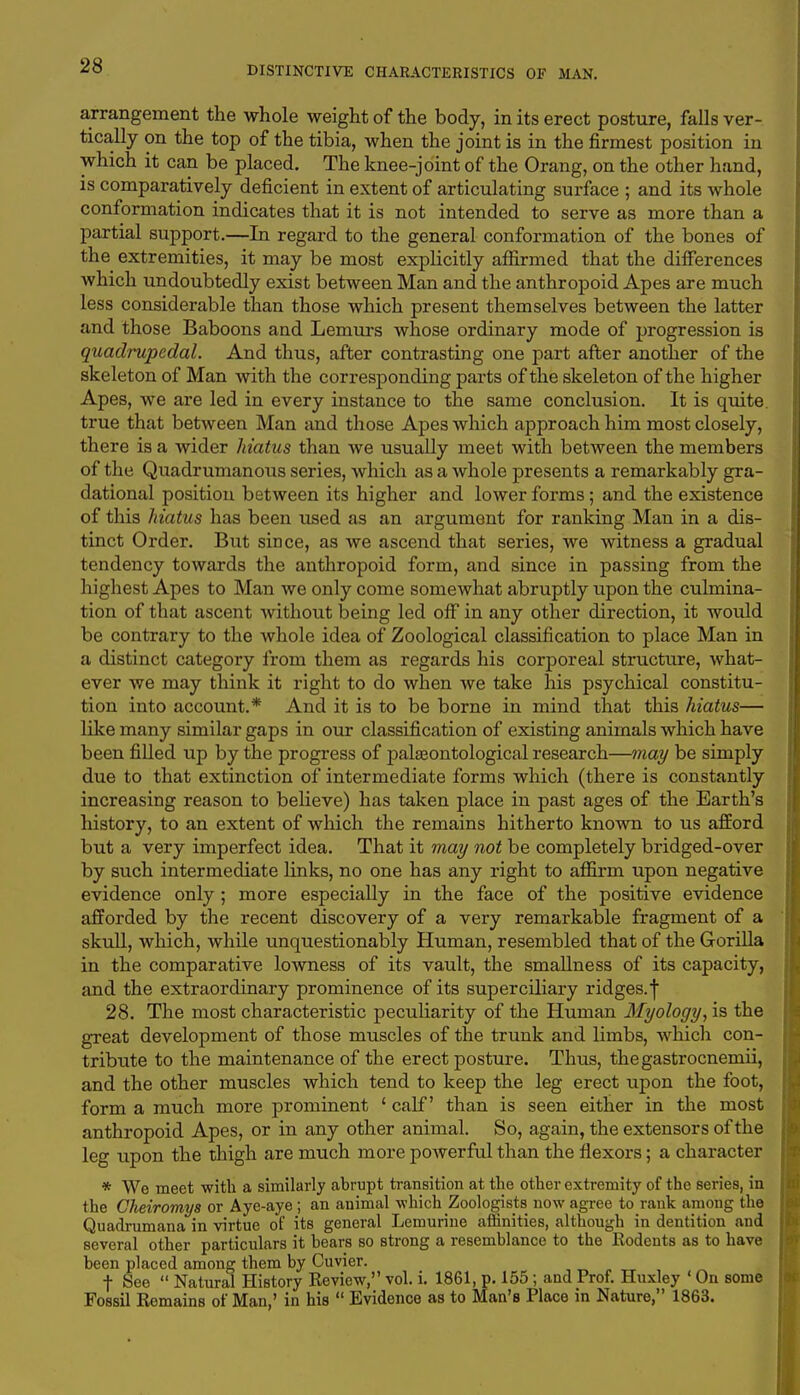 arrangement the whole weight of the body, in its erect posture, falls ver- tically on the top of the tibia, when the joint is in the firmest position in which it can be placed. The knee-joint of the Orang, on the other hand, is comparatively deficient in extent of articulating surface ; and its whole conformation indicates that it is not intended to serve as more than a partial support.—In regard to the general conformation of the bones of the extremities, it may be most explicitly affirmed that the differences which undoubtedly exist between Man and the anthropoid Apes are much less considerable than those which present themselves between the latter and those Baboons and Lemurs whose ordinary mode of progression is quadrupedal. And thus, after contrasting one part after another of the skeleton of Man with the corresponding parts of the skeleton of the higher Apes, we are led in every instance to the same conclusion. It is quite true that between Man and those Apes which approach him most closely, there is a wider hiatus than we usually meet with between the members of the Quadrumanous series, which as a whole presents a remarkably gra- dational position between its higher and lower forms; and the existence of this hiatus has been used as an argument for ranking Man in a dis- tinct Order. But since, as we ascend that series, we witness a gradual tendency towards the anthropoid form, and since in passing from the highest Apes to Man we only come somewhat abruptly upon the culmina- tion of that ascent without being led off in any other direction, it would be contrary to the whole idea of Zoological classification to place Man in a distinct category from them as regards his corporeal structure, what- ever we may think it right to do when we take his psychical constitu- tion into account.* And it is to be borne in mind that this hiatus— like many similar gaps in our classification of existing animals which have been filled up by the progress of jDalgeontological research—may be simply due to that extinction of intermediate forms which (there is constantly increasing reason to believe) has taken place in past ages of the Earth's history, to an extent of which the remains hitherto known to us afford but a very imperfect idea. That it may not be completely bridged-over by such intermediate links, no one has any right to affirm upon negative evidence only ; more especially in the face of the positive evidence afforded by the recent discovery of a very remarkable fragment of a skull, which, while unquestionably Human, resembled that of the Gorilla in the comparative lowness of its vault, the smallness of its capacity, and the extraordinary prominence of its superciliary ridges.f 28. The most characteristic peculiarity of the Human Myology, is the great development of those muscles of the trunk and limbs, which con- tribute to the maintenance of the erect posture. Thus, thegastrocnemii, and the other muscles which tend to keep the leg erect upon the foot, form a much more prominent £ calf' than is seen either in the most anthropoid Apes, or in any other animal. So, again, the extensors of the leg upon the thigh are much more powerful than the flexors; a character * We meet with a similarly abrupt transition at the other extremity of the series, in the Cheiromys or Aye-aye ; an animal which Zoologists now agree to rank among the Quadrumana in virtue of its general Lemurine affinities, although in dentition and several other particulars it hears so strong a resemblance to the Rodents as to have been placed among them by Cuvier. f See  Natural History Review, vol. i. 1861, p. 155 ; and Prof. Huxley ' On some Fossil Remains of Man,' in his  Evidence as to Man's Place in Nature, 1863.