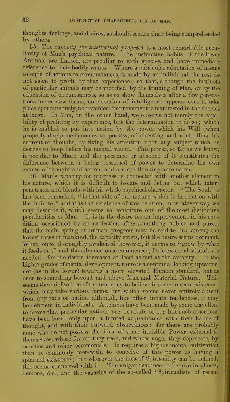 thoughts, feelings, and desires, as should secure their being comprehended by others. 35. The capacity for intellectual p?*ogress is a most remarkable pecu- liarity of Man's psychical nature. The instinctive habits of the lower Animals are limited, are peculiar to each species, and have immediate reference to their bodily wants. Where a particular adaptation of means to en,ds, of actions to circumstances, is made by an individual, the rest do not seem to profit by that experience; so that, although the instincts of particular animals may be modified by the training of Man, or by the education of circumstances, so as to show themselves after a few genera- tions under new forms, no elevation of intelligence appears ever to take place spontaneously, no psychical improvement is manifested in the species at large. In Man, on the other hand, we observe not merely the capa- bility of profiting by experience, but the determination to do so; which he is enabled to put into action by the power which his Will (when properly disciplined) comes to possess, of directing and controlling his current of thought, by fixing his attention upon any subject which he desires to keep before his mental vision. This power, so far as we know, is peculiar to Man; and the presence or absence of it constitutes the difference between a being possessed of power to determine his own course of thought and action, and a mere thinking automaton. 36. Man's capacity for progress is connected with another element in his nature, which it is difficult to isolate and define, but which inter- penetrates and blends-with his whole psychical character.  The Soul, it has been remarked, is that side of our nature which is in relation with the Infinite; and it is the existence of this relation, in whatever way we may describe it, which seems to constitute one of the most distinctive peculiarities of Man. It is in the desire for an improvement in his con- dition, occasioned by an aspiration after something nobler and purer, that the main-spring of human progress may be said to lie; among the lowest races of mankind, the capacity exists, but the desire seems dormant. When once thoroughly awakened, however, it seems to grow by what it feeds on; and the advance once commenced, little external stimulus is needed; for the desire increases at least as fast as the capacity. In the higher grades of mental development, there is a continual looking-upwards, not (as in the lower) towards a more elevated Human standard, but at once to something beyond and above Man and Material Nature. This seems the chief source of the tendency to believe in some unseen existence; which may take various forms, but which seems never entirely absent from any race or nation, although, like other innate tendencies, it may be deficient in individuals. Attempts have been made by some travellers to prove that particular nations are destitute of it; but such assertions have been based only upon a limited acquaintance with their habits of thought, and with their outward observances; for there are probably none who do not possess the idea of some invisible Power, external to themselves, whose favour they seek, and whose anger they deprecate, by sacrifice and other ceremonials. It requires a higher mental cultivation than is commonly met-with, to conceive of this power as having a spiritual existence; but wherever the idea of Spirituality can be defined, this seems connected with it. The vulgar readiness to believe in ghosts, demons, &c, and the vagaries of the so-called 1 Spiritualists' of recent