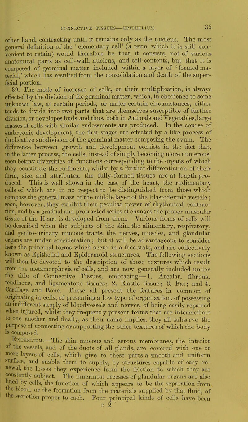 other hand, contracting until it remains only as the nucleus. The most general definition of the 1 elementary cell' (a term which it is still con- venient to retain) would therefore be that it consists, not of various anatomical parts as cell-wall, nucleus, and cell-contents, but that it is composed of germinal matter included within a layer of * formed ma- terial,' which has resulted from the consolidation and death of the super- ficial portion. 39. The mode of increase of cells, or their multiplication, is always effected by the division of the germinal matter, which, in obedience to some unknown law, at certain periods, or under certain circumstances, either tends to divide into two parts that are themselves susceptible of further division, or developes buds, and thus, both in Animals and Vegetables, large masses of cells with similar endowments are produced. In the course of embryonic development, the first stages are effected by a like process of duplicative subdivision of the germinal matter composing the ovum. The difference between growth and development consists in the fact that, in the latter process, the cells, instead of simply becoming more numerous, soon betray diversities of functions corresponding to the organs of which they constitute the rudiments, whilst by a further differentiation of their form, size, and attributes, the fully-formed tissues are at length pro- duced. This is well shown in the case of the heart, the rudimentary cells of which are in no respect to be distinguished from those which compose the general mass of the middle layer of the blastodermic vesicle; soon, however, they exhibit their peculiar power of rhythmical contrac- tion, and by a gradual and protracted series of changes the proper muscular tissue of the Heart is developed from them. Various forms of cells will be described when the subjects of the skin, the alimentary, respiratory, and genito-urinary mucous tracts, the nerves, muscles, and glandular organs are under consideration; but it will be advantageous to consider here the principal forms which occur in a free state, and are collectively known as Epithelial and Epidermoid structures. The following sections will then be devoted to the description of those textures which result from the metamorphosis of cells, and are now generally included under the title of Connective Tissues, embracing—1. Areolar, fibrous, tendinous, and ligamentous tissues; 2. Elastic tissue; 3. Fat; and 4. Cartilage and Bone. These all present the features in common of originating in cells, of presenting a low type of organization, of possessing an indifferent supply of bloodvessels and nerves, of being easily repaired when injured, whilst they frequently present forms that are intermediate to one another, and finally, as their name implies, they all subserve the purpose of connecting or supporting the other textures of which the body is composed. Epithelium.—The skin, mucous and serous membranes, the interior of the vessels, and of the ducts of all glands, are covered with one or more layers of cells, which give to these parts a smooth and uniform surface, and enable them to supply, by structures capable of easy re- newal, the losses they experience from the friction to which they are constantly subject. The innermost recesses of glandular organs are also lined by cells, the function of which appears to be the separation from the blood, or the formation from the materials supplied by that fluid, of fhe secretion proper to each. Four principal kinds of cells have been i) 2