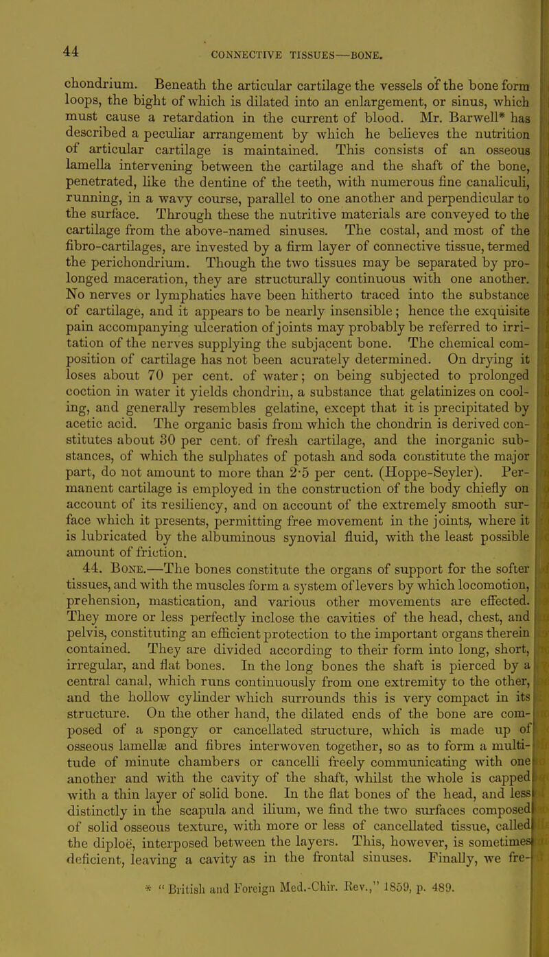 CONNECTIVE TISSUES—BONE. chondriuin. Beneath the articular cartilage the vessels of the bone form loops, the bight of which is dilated into an enlargement, or sinus, which must cause a retardation in the current of blood. Mr. Barwell* has described a peculiar arrangement by which he believes the nutrition of articular cartilage is maintained. This consists of an osseous lamella intervening between the cartilage and the shaft of the bone, penetrated, like the dentine of the teeth, with numerous fine canaliculi, running, in a wavy course, parallel to one another and perpendicular to the surface. Through these the nutritive materials are conveyed to the cartilage from the above-named sinuses. The costal, and most of the fibro-cartilages, are invested by a firm layer of connective tissue, termed the perichondrium. Though the two tissues may be separated by pro- longed maceration, they are structurally continuous with one another. No nerves or lymphatics have been hitherto traced into the substance of cartilage, and it appears to be nearly insensible; hence the exquisite pain accompanying ulceration of joints may probably be referred to irri- tation of the nerves supplying the subjacent bone. The chemical com- position of cartilage has not been acurately determined. On drying it loses about 70 per cent, of water; on being subjected to prolonged coction in water it yields chondrin, a substance that gelatinizes on cool- ing, and generally resembles gelatine, except that it is precipitated by acetic acid. The organic basis from which the chondrin is derived con- stitutes about 30 per cent, of fresh cartilage, and the inorganic sub- stances, of which the sulphates of potash and soda constitute the major part, do not amount to more than 2'5 per cent. (Hoppe-Seyler). Per- manent cartilage is employed in the construction of the body chiefly on account of its resiliency, and on account of the extremely smooth sur- face which it presents, permitting free movement in the joints, where it is lubricated by the albuminous synovial fluid, with the least possible amount of friction. 44. Bone.—The bones constitute the organs of support for the softer tissues, and with the muscles form a system of levers by which locomotion, prehension, mastication, and various other movements are effected. They more or less perfectly inclose the cavities of the head, chest, and pelvis, constituting an efficient protection to the important organs therein contained. They are divided according to their form into long, short, irregular, and flat bones. In the long bones the shaft is pierced by a central canal, which runs continuously from one extremity to the other, and the hollow cylinder which surrounds this is very compact in its structure. On the other hand, the dilated ends of the bone are com- posed of a spongy or cancellated structure, which is made up of osseous lamellae and fibres interwoven together, so as to form a multi- tude of minute chambers or cancelli freely communicating with one another and with the cavity of the shaft, whilst the whole is capped with a thin layer of solid bone. In the flat bones of the head, and less distinctly in the scapula and ilium, we find the two surfaces composed of solid osseous texture, with more or less of cancellated tissue, called the diploe, interposed between the layers. This, however, is sometimes! deficient, leaving a cavity as in the frontal sinuses. Finally, we fre- *  British and Foreign Med.-Chir. Rev., 1859, p. 489.