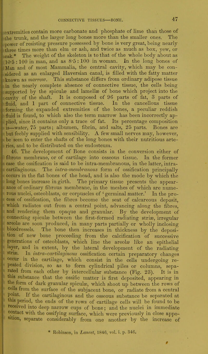 extremities contain more carbonate and phosphate of lime than those of the trunk, and the larger long bones more than the smaller ones. The power of resisting pressure possessed by bone is very great, being nearly three times more than elm or ash, and twice as much as box, yew, or oak.* The weight of the skeleton is to that of the whole body about as 10 5 :100 in man, and as 8*5 : 100 in woman. In the long bones of Man and of most Mammalia, the central cavity, which may be con- sidered as an enlarged Haversian canal, is filled with the fatty matter known as marrow. This substance differs from ordinary adipose tissue in the nearly complete absence of connective tissue, the cells being supported by the spicula? and lamellae of bone which project into the cavity of the shaft. It is composed of 96 parts of fat, 3 parts of fluid, and 1 part of connective tissue. In the cancellous tissue forming the expanded extremities of the bones, a peculiar reddish fluid is found, to which also the term marrow has been incorrectly ap- plied, since it contains only a trace of fat. Its percentage composition is—water, 75 parts; albumen, fibrin, and salts, 25 parts. Bones are but feebly supplied with sensibility. A few small nerves may, however, be seen to enter the shafts of the long bones with their nutritious arte- ries, and to be distributed on the endosteum. 46. The development of Bone consists in the conversion either of fibrous membrane, or of cartilage into osseous tissue. In the former case the ossification is said to be intra-membranous, in the latter, intra- cartilaginous. The intra-membranous form of ossification principally occurs in the flat bones of the head, and is also the mode by which the long bones increase in girth. The primary tissue presents the appear- ance of ordinary fibrous membrane, in the meshes of which are nume- rous nuclei, osteoblasts, or corpuscles of ' germinal matter.' In the pro- cess of ossification, the fibres become the seat of calcareous deposit, which radiates out from a central point, advancing along the fibres, and rendering them opacpie and granular. By the development of connecting spiculae between the first-formed radiating stria?, irregular areolae are soon produced, in many parts partially or wholly inclosing bloodvessels. The bone then increases in thickness by the deposi- tion of new bone proceeding from the calcification of successive generations of osteoblasts, which line the areola? like an epithelial layer, and in extent, by the lateral development of the radiating striae. In intra-cartilaginous ossification certain preparatory changes occur in the cartilage, which consist in the cells undergoing re- peated division, so as to form cylindrical piles or columns, sepa- rated from each other by intercellular substance (Fig. 23). It is in this substance that the ossific matter is first deposited, appearing in the form of dark granular spiculae, which shoot up between the rows of ceUa from the surface of the subjacent bone, or radiate from a central point. If the cartilaginous and the osseous substance be separated at this period, the ends of the rows of cartilage cells will be found to be received into deep narrow cups of bone; and the nuclei in immediate contact with the ossifying surface, which were previously in close appo- sition, separate considerably from one another by the increase of * .Robinson, in Lancet, 1846, vol. i. p. 346. 0