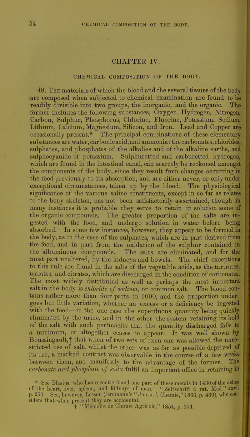 CHAPTER IV. CHEMICAL COMPOSITION OF THE BODY. 48. The materials of which the blood and the several tissues of the body are composed when subjected to chemical examination are found to be readily divisible into two groups, the inorganic, and the organic. The former includes the following substances, Oxygen, Hydrogen, Nitrogen, Carbon, Sulphur, Phosphorus, Chlorine, Fluorine, Potassium, Sodium, Lithium, Calcium, Magnesium, Silicon, and Iron. Lead and Copper are occasionally present.* The principal combinations of these elementary substances are water, carbonic acid, and ammonia: the carbonates, chlorides, sulphates, and phosphates of the alkalies and of the alkaline earths, and sulphocyanide of potassium. Sulphuretted and carburetted hydrogen, which are found in the intestinal canal, can scarcely be reckoned amongst the components of the body, since they result from changes occurring in 1 the food previously to its absorption, and are either never, or only under exceptional circumstances, taken up by the blood. The physiological significance of the various saline constituents, except in so far as relates to the bony skeleton, has not been satisfactorily ascertained, though in many instances it is probable they serve to retain in solution some of the organic compounds. The greater proportion of the salts are in- gested with the food, and undergo solution in water before being absorbed. In some few instances, however, they appear to be formed in the body, as in the case of the sulphates, which are in part derived from the food, and in part from the oxidation of the sulphur contained in the albuminous compounds. The salts are eliminated, and for the most part unaltered, by the kidneys and bowels. The chief exceptions to this rule are found in the salts of the vegetable acids, as the tartrates, malates, and citrates, which are discharged in the condition of carbonates. The most widely distributed as well as perhaps the most important salt in the body is chloride of sodium, or common salt. The blood con- tains rather more than four parts in 1000, and the proportion under- goes but little variation, whether an excess or a deficiency be ingested with the food—in the one case the superfluous quantity being quickly eliminated by the urine, and in the other the system retaining its hold of the salt with such pertinacity that the quantity discharged falls to a minimum, or altogether ceases to appear. It was well shown by Boussingault,f that when of two sets of oxen one was allowed the unre- stricted use of salt, whilst the other was as far as possible deprived of its use, a marked contrast was observable in the course of a few weeks between them, and manifestly to the advantage of the former. The carbonate and phosphate of soda fulfil an important office in retaining in * See Blasins, who has recently found one part of these metals in 1430 of the ashes of the heart, liver, spleen, and kidneys of man.  Zeitechrift f. rat. Med. xxvi. p. 250. See, however, Lossen (Erdmann's  Journ. f. Chemie, 1866, p. 460), who con- siders that when present they are accidental. + Memoirc de Chimie Agricole, 1854, p. 271.