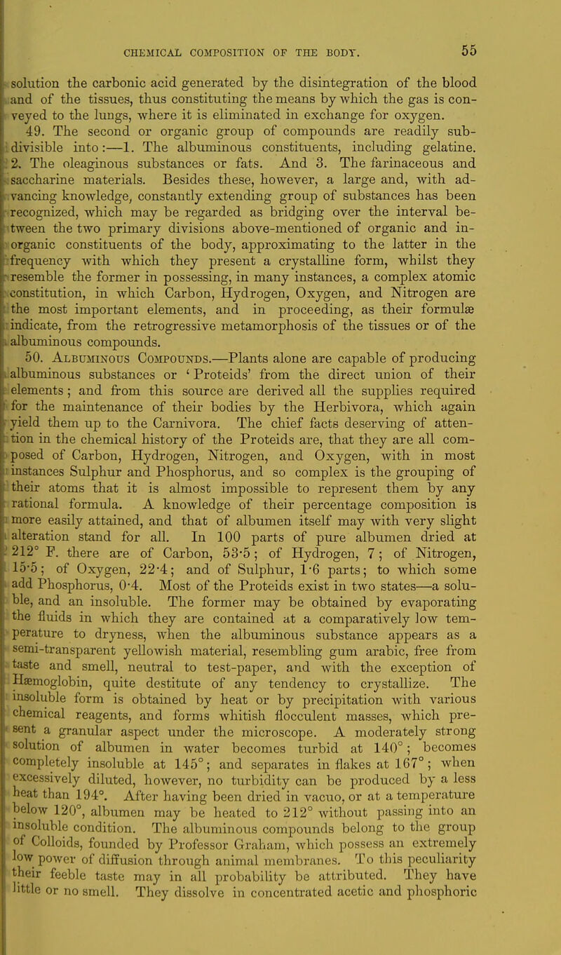 solution the carbonic acid generated by the disintegration of the blood and of the tissues, thus constituting the means by which the gas is con- veyed to the lungs, where it is eliminated in exchange for oxygen. 49. The second or organic group of compounds are readily sub- divisible into:—1. The albuminous constituents, including gelatine. 2. The oleaginous substances or fats. And 3. The farinaceous and saccharine materials. Besides these, however, a large and, with ad- vancing knowledge, constantly extending group of substances has been ! recognized, which may be regarded as bridging over the interval be- tween the two primary divisions above-mentioned of organic and in- organic constituents of the body, approximating to the latter in the freqxiency with which they present a crystalline form, whilst they i resemble the former in possessing, in many instances, a complex atomic . constitution, in which Carbon, Hydrogen, Oxygen, and Nitrogen are the most important elements, and in proceeding, as their formulae indicate, from the retrogressive metamorphosis of the tissues or of the i albuminous compounds. 50. Albuminous Compounds.—Plants alone are capable of producing albuminous substances or ' Proteids' from the direct union of their elements; and from this source are derived all the supplies required ■ for the maintenance of their bodies by the Herbivora, which again I yield them up to the Carnivora. The chief facts deserving of atten- tion in the chemical history of the Proteids are, that they are all com- posed of Carbon, Hydrogen, Nitrogen, and Oxygen, with in most instances Sulphur and Phosphorus, and so complex is the grouping of their atoms that it is almost impossible to represent them by any rational formula. A knowledge of their percentage composition is more easily attained, and that of albumen itself may with very slight It alteration stand for all. In 100 parts of pure albumen dried at I! 212° F. there are of Carbon, 53*5; of Hydrogen, 7; of Nitrogen, 15'5; of Oxygen, 22*4; and of Sulphur, 1*6 parts; to which some add Phosphorus, 0*4. Most of the Proteids exist in two states—a solu- ble, and an insoluble. The former may be obtained by evaporating the fluids in which they are contained at a comparatively low tem- perature to dryness, when the albuminous substance appears as a semi-transparent yellowish material, resembling gum arabic, free from taste and smell, neutral to test-paper, and with the exception of Haemoglobin, quite destitute of any tendency to crystallize. The insoluble form is obtained by heat or by precipitation with various chemical reagents, and forms whitish flocculent masses, which pre- sent a granular aspect under the microscope. A moderately strong solution of albumen in water becomes turbid at 140°; becomes completely insoluble at 145°; and separates in flakes at 167°; when excessively diluted, however, no turbidity can be produced by a less heat than 194°. After having been dried in vacuo, or at a temperature below 120°, albumen may be heated to 212° without passing into an insoluble condition. The albuminous compounds belong to the group of Colloids, founded by Professor Graham, which possess an extremely low power of diffusion through animal membranes. To this peculiarity their feeble taste may in all probability be attributed. They have little or no smell. They dissolve in concentrated acetic and phosphoric