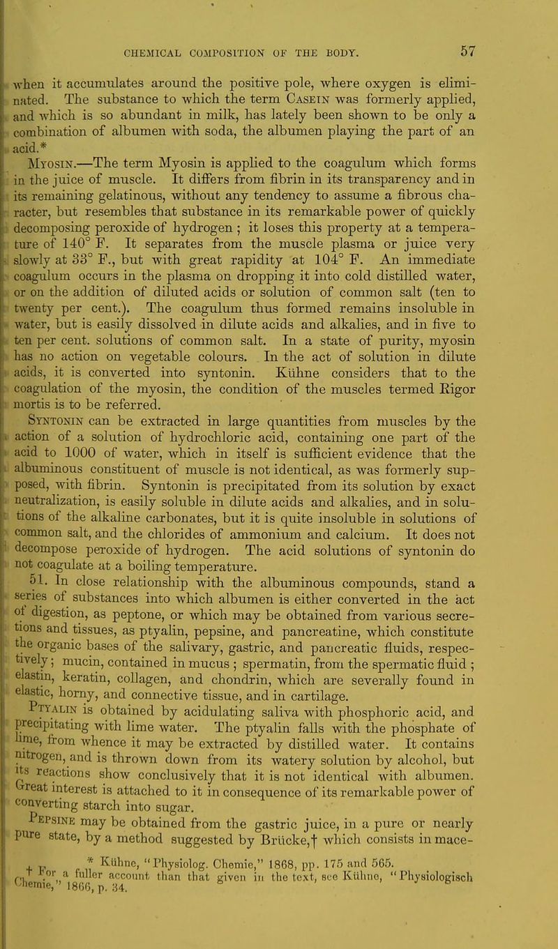 when it accumulates around the positive pole, where oxygen is elimi- nated. The substance to which the term Casein was formerly applied, and which is so abundant in milk, has lately been shown to be only a combination of albumen with soda, the albumen playing the part of an ac id* Myosin.—The term Myosin is applied to the coagulum which forms in the juice of muscle. It differs from fibrin in its transparency and in its remaining gelatinous, without any tendency to assume a fibrous cha- racter, but resembles that substance in its remarkable power of quickly * decomposing peroxide of hydrogen ; it loses this property at a tempera- ture of 140° F. It separates from the muscle plasma or juice very - sloAvly at 33° F., but with great rapidity at 104° F. An immediate coagulum occurs in the plasma on dropping it into cold distilled water, or on the addition of diluted acids or solution of common salt (ten to twenty per cent.). The coagulum thus formed remains insoluble in water, but is easily dissolved in dilute acids and alkalies, and in five to ten per cent, solutions of common salt. In a state of purity, myosin has no action on vegetable colours. In the act of solution in dilute acids, it is converted into syntonin. Kiihne considers that to the coagulation of the myosin, the condition of the muscles termed Rigor mortis is to be referred. Syntonin can be extracted in large quantities from muscles by the action of a solution of hydrochloric acid, containing one part of the acid to 1000 of water, which in itself is sufficient evidence that the albuminous constituent of muscle is not identical, as was formerly sup- posed, with fibrin. Syntonin is precipitated from its solution by exact neutralization, is easily soluble in dilute acids and alkalies, and in solu- tions of the alkaline carbonates, but it is quite insoluble in solutions of common salt, and the chlorides of ammonium and calcium. It does not decompose peroxide of hydrogen. The acid solutions of syntonin do not coagulate at a boiling temperature. 51. In close relationship with the albuminous compounds, stand a series of substances into which albumen is either converted in the act oi digestion, as peptone, or which may be obtained from various secre- tions and tissues, as ptyalin, pepsine, and pancreatine, which constitute the organic bases of the salivary, gastric, and pancreatic fluids, respec- tively ; mucin, contained in mucus ; spermatin, from the spermatic fluid ; elastin, keratin, collagen, and chondrin, which are severally found in elastic, horny, and connective tissue, and in cartilage. Ptyalin is obtained by acidulating saliva with phosphoric acid, and precipitating with lime water. The ptyalin falls with the phosphate of hme, from whence it may be extracted by distilled water. It contains nitrogen, and is thrown down from its watery solution by alcohol, but Jts reactions show conclusively that it is not identical with albiimen. eat interest is attached to it in consequence of its remarkable power of converting starch into sugar. I epsine may be obtained from the gastric juice, in a pure or nearly pure state, by a method suggested by Brucke,f which consists in mace- * Kiihne, Physic-log. Chemie, 1868, pp. 175 and 565. T *or a fuller account than that given in the text, see Kiihno,  Physioloerisch Uiemie, 1866, p. 34.
