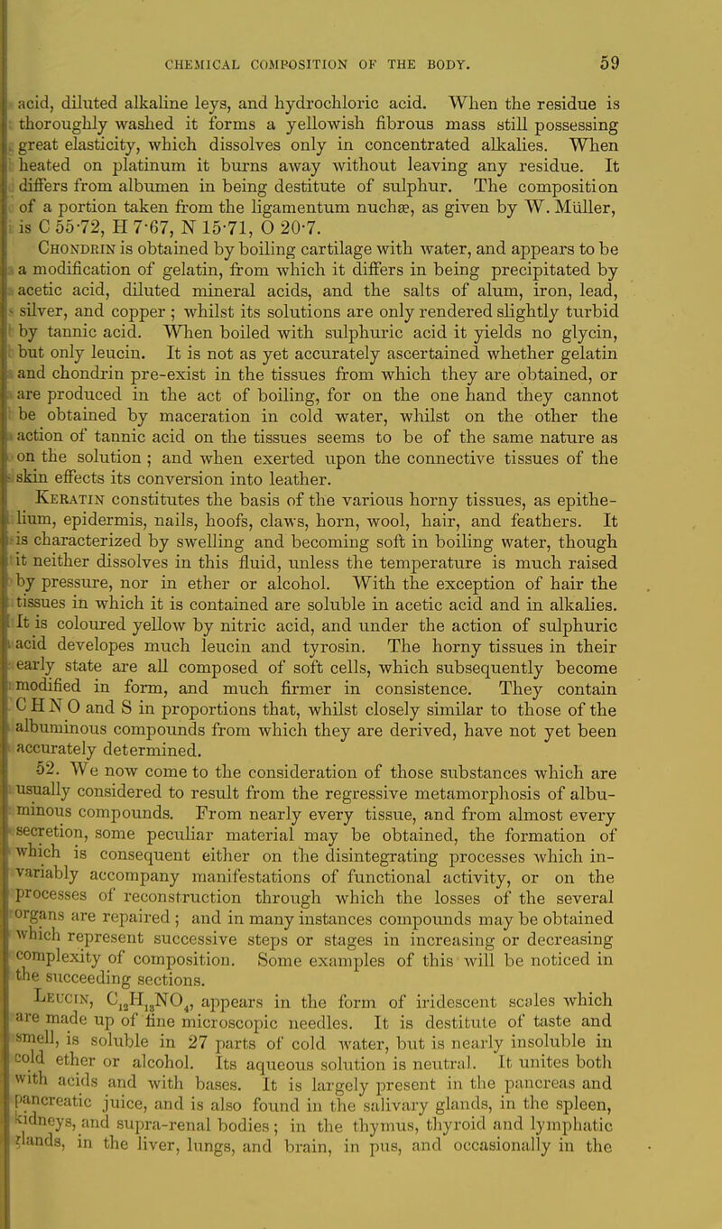 acid, diluted alkaline leys, and hydrochloric acid. When the residue is : thoroughly washed it forms a yellowish fibrous mass still possessing | great elasticity, which dissolves only in concentrated alkalies. When heated on platinum it burns away without leaving any residue. It differs from albumen in being destitute of sulphur. The composition of a portion taken from the ligamentum nucha?, as given by W. Miiller, is C 55-72, H 7-67, N 15-71, O 20-7. Chondrin is obtained by boiling cartilage with water, and appears to be i a modification of gelatin, from which it differs in being precipitated by acetic acid, diluted mineral acids, and the salts of alum, iron, lead, • silver, and copper ; whilst its solutions are only rendered slightly turbid by tannic acid. When boiled with sulphuric acid it yields no glycin, but only leucin. It is not as yet accurately ascertained whether gelatin and chondrin pre-exist in the tissues from which they are obtained, or are produced in the act of boiling, for on the one hand they cannot be obtained by maceration in cold water, whilst on the other the action of tannic acid on the tissues seems to be of the same nature as on the solution ; and when exerted upon the connective tissues of the skin effects its conversion into leather. Keratin constitutes the basis of the various horny tissues, as epithe- lium, epidermis, nails, hoofs, claws, horn, wool, hair, and feathers. It • is characterized by swelling and becoming soft in boiling water, though it neither dissolves in this fluid, unless the temperature is much raised by pressure, nor in ether or alcohol. With the exception of hair the tissues in which it is contained are soluble in acetic acid and in alkalies. It is coloured yellow by nitric acid, and under the action of sulphuric acid developes much leucin and tyrosin. The horny tissues in their early state are all composed of soft cells, which subsequently become modified in form, and much firmer in consistence. They contain C H N 0 and S in proportions that, whilst closely similar to those of the albuminous compounds from which they are derived, have not yet been accurately determined. 52. We now come to the consideration of those substances which are usually considered to result from the regressive metamorphosis of albu- minous compounds. From nearly every tissue, and from almost every secretion, some peculiar material may be obtained, the formation of which is consequent either on the disintegrating processes which in- variably accompany manifestations of functional activity, or on the processes of reconstruction through which the losses of the several •organs are repaired ; and in many instances compounds may be obtained which represent successive steps or stages in increasing or decreasing complexity of composition. Some examples of this will be noticed in the succeeding sections. Leu< ix, CI2H13N04, appears in the form of iridescent scales which are made up of fine microscopic needles. It is destitute of taste and smell, is soluble in 27 parts of cold water, but is nearly insoluble in cold ether or alcohol. Its aqueous solution is neutral. It unites both with acids and with bases. It is largely present in the pancreas and pancreatic juice, and is also found in the salivary glands, in the spleen, Kidneys, and supra-renal bodies; in the thymus, thyroid and lymphatic Hands, in the liver, lungs, and brain, in pus, and occasionally in the