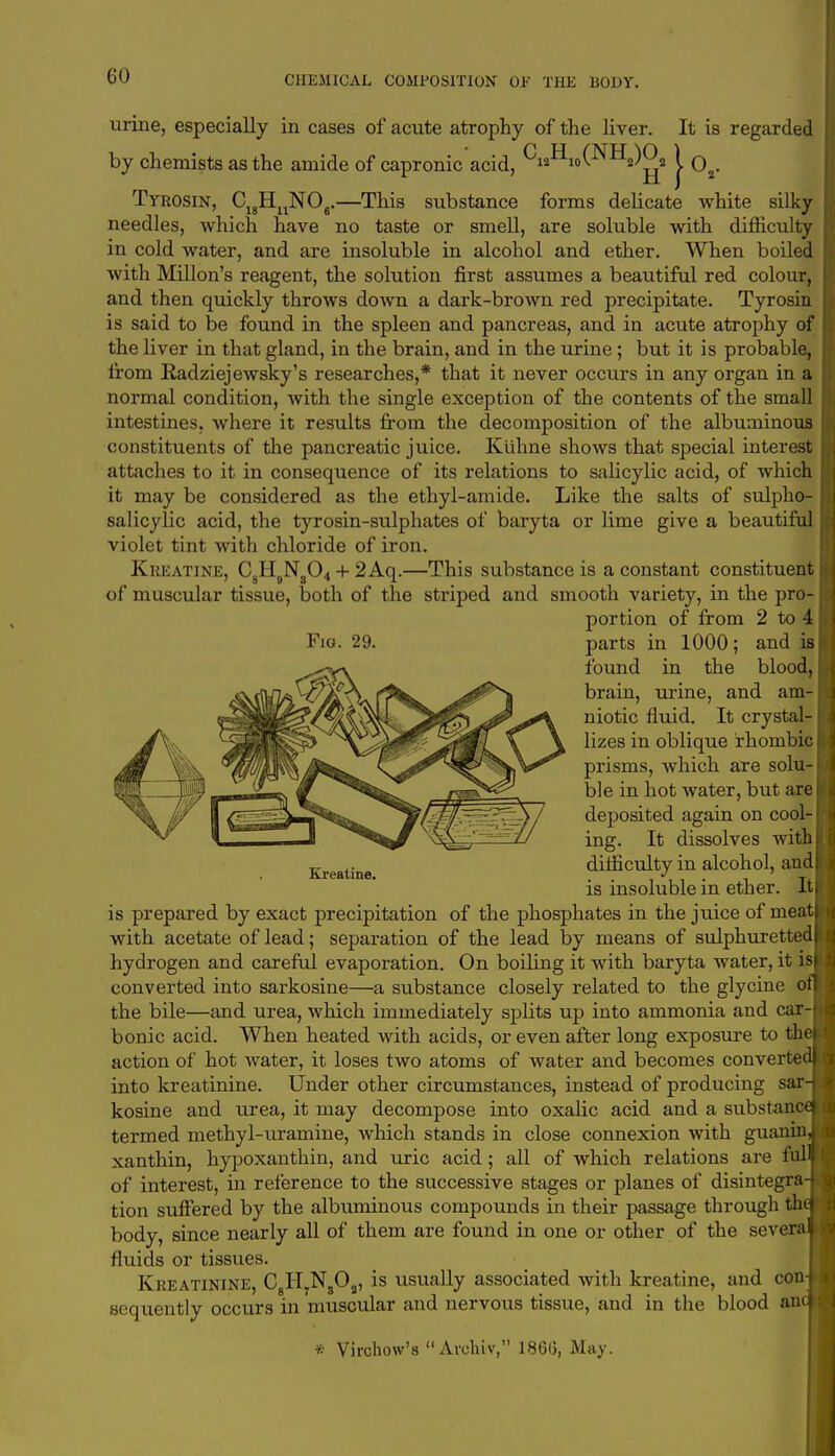 GO urine, especially in cases of acute atrophy of the liver. It is regarded by chemists as the amide of capronic acid, CHio(NH2)^2 J. 02. Tyrosin, CuHuN06.—This substance forms delicate white silky needles, which have no taste or smell, are soluble with difficulty in cold water, and are insoluble in alcohol and ether. When boiled with Millon's reagent, the solution first assumes a beautiful red colour, and then quickly throws down a dark-brown red precipitate. Tyrosin is said to be found in the spleen and pancreas, and in acute atrophy of the liver in that gland, in the brain, and in the urine ; but it is probable, from Radziejewsky's researches,* that it never occurs in any organ in a normal condition, with the single exception of the contents of the small intestines, where it results from the decomposition of the albuminous constituents of the pancreatic juice. Kiihne shows that special interest attaches to it in consequence of its relations to salicylic acid, of which it may be considered as the ethyl-amide. Like the salts of sulpho- salicylic acid, the tyrosin-sulphates of baryta or lime give a beautiful violet tint with chloride of iron. Kkeatine, C H9Ns04 + 2 Aq.—This substance is a constant constituent of muscular tissue, both of the striped and smooth variety, in the pro- portion of from 2 to 4 Fig. 29. parts in 1000; and is found in the blood, brain, urine, and am- niotic fluid. It crystal- lizes in oblique rhombic prisms, which are solu- ble in hot water, but are deposited again on cool- ing. It dissolves with difficulty in alcohol, and is insoluble in ether. It is prepared by exact precipitation of the phosphates in the juice of meat with acetate of lead; separation of the lead by means of sulphuretted hydrogen and careful evaporation. On boiling it with baryta water, it is converted into sarkosine—a substance closely related to the glycine o the bile—and urea, which immediately splits up into ammonia and car- bonic acid. When heated with acids, or even after long exposure to th action of hot Avater, it loses two atoms of water and becomes converte into kreatinine. Under other circumstances, instead of producing sar kosine and urea, it may decompose into oxalic acid and a substan termed methyl-uramine, which stands in close connexion with guanm xanthin, hypoxanthin, and uric acid; all of which relations are fill of interest, in reference to the successive stages or planes of disintegra tion suffered by the albuminous compounds in their passage through th body, since nearly all of them are found in one or other of the sever fluids or tissues. Kreatinine, C8H7N8Oa, is usually associated with kreatine, and con sequently occurs in muscular and nervous tissue, and in the blood an * Virchow's Archiv, I860, May. Kreatine.