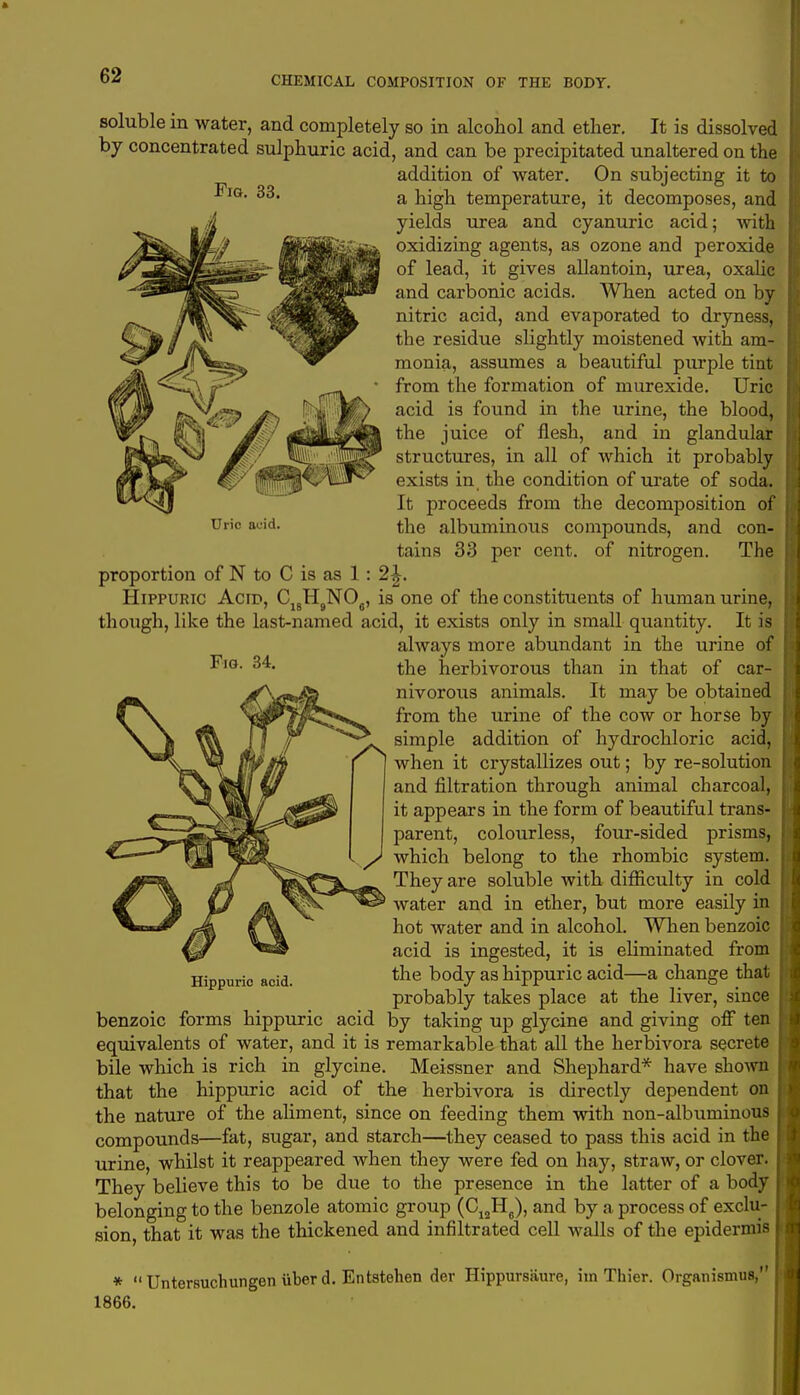 Fig. 33. proportion of N to C is as 1 Hippuric Acnx C,„H„NC> Fig. 34. soluble in water, and completely so in alcohol and ether. It is dissolved by concentrated sulphuric acid, and can be precipitated unaltered on the addition of water. On subjecting it to a high temperature, it decomposes, and yields urea and cyanuric acid; Avith oxidizing agents, as ozone and peroxide of lead, it gives allantoin, urea, oxalic and carbonic acids. When acted on by nitric acid, and evaporated to dryness, the residue slightly moistened with am- monia, assumes a beautiful purple tint from the formation of murexide. Uric acid is found in the urine, the blood, the juice of flesh, and in glandular structures, in all of which it probably exists in the condition of urate of soda. It proceeds from the decomposition of Urio acid. the albuminous compounds, and con- tains 33 per cent, of nitrogen. The is one of the constituents of human urine, though, like the last-named acid, it exists only in small quantity. It is always more abundant in the urine of the herbivorous than in that of car- nivorous animals. It may be obtained from the urine of the cow or horse by simple addition of hydrochloric acid, when it crystallizes out; by re-solution and filtration through animal charcoal, it appears in the form of beautiful trans- parent, colourless, four-sided prisms, which belong to the rhombic system, j?- ;, ^F^ff^- They are soluble with difficulty in cold W ^ %J a ^£r^S*> water and in ether, but more easily in f\ hot water and in alcohol. When benzoic acid is ingested, it is eliminated from Hippuric acid. the body as hippuric acid—a change that probably takes place at the liver, since benzoic forms hippuric acid by taking up glycine and giving off ten equivalents of water, and it is remarkable that all the herbivora secrete bile which is rich in glycine. Meissner and Shephard* have shown that the hippuric acid of the herbivora is directly dependent on the nature of the aliment, since on feeding them with non-albuminous compounds—fat, sugar, and starch—they ceased to pass this acid in the urine, whilst it reappeared when they were fed on hay, straw, or clover. They believe this to be due to the presence in the latter of a body belonging to the benzole atomic group (C12H6), and by a process of exclu- sion, that it was the thickened and infiltrated cell walls of the epidermis *  Untersuchungen iiber d. Entstehen der Hippursaure, iin Thier. Organismus, 1866.