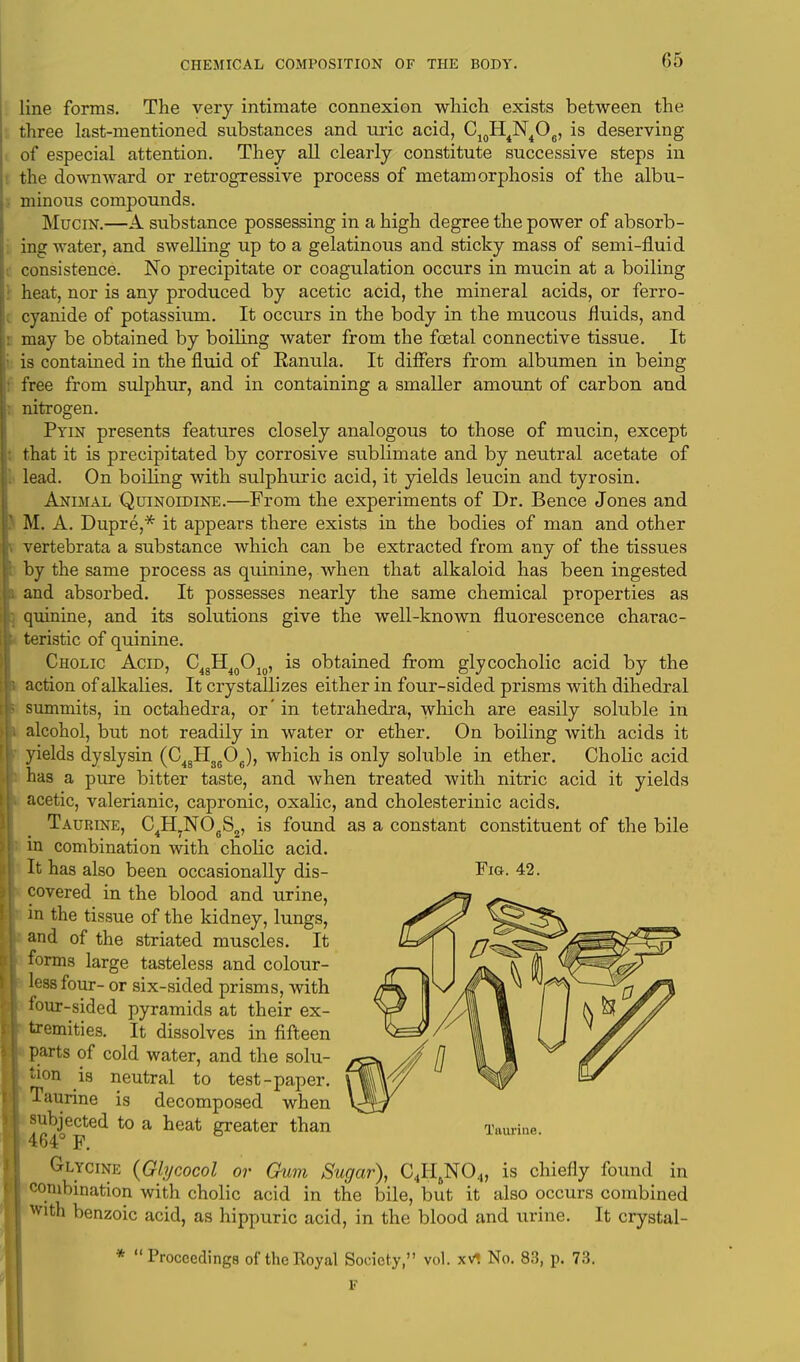 line forms. The very intimate connexion which exists between the three last-mentioned substances and uric acid, C10H4N4O6, is deserving of especial attention. They all clearly constitute successive steps in the downward or retrogressive process of metamorphosis of the albu- minous compounds. Mucin.—A substance possessing in a high degree the power of absorb- ing water, and swelling up to a gelatinous and sticky mass of semi-fluid consistence. No precipitate or coagulation occurs in mucin at a boiling heat, nor is any produced by acetic acid, the mineral acids, or ferro- cyanide of potassium. It occurs in the body in the mucous fluids, and : may be obtained by boiling water from the foetal connective tissue. It i is contained in the fluid of Eanula. It differs from albumen in being free from sulphur, and in containing a smaller amount of carbon and nitrogen. Pyin presents features closely analogous to those of mucin, except that it is precipitated by corrosive sublimate and by neutral acetate of I lead. On boiling with sulphuric acid, it yields leucin and tyrosin. Animal Quinoidine.—From the experiments of Dr. Bence Jones and I M. A. Dupre,* it appears there exists in the bodies of man and other \ vertebrata a substance which can be extracted from any of the tissues by the same process as quinine, when that alkaloid has been ingested and absorbed. It possesses nearly the same chemical properties as quinine, and its solutions give the well-known fluorescence charac- teristic of quinine Cholic Acid, action of alkalies. It crystallizes either in four-sided prisms with dihedral summits, in octahedra, or' in tetrahedra, which are easily soluble in alcohol, but not readily in water or ether. On boiling with acids it yields dyslysin (C48H3606), which is only soluble in ether. Cholic acid has a pure bitter taste, and when treated with nitric acid it yields acetic, valerianic, capronic, oxalic, and cholesterinic acids. Taurine in combination with cholic acid. It has also been occasionally dis- Fig. 42. covered in the blood and urine, in the tissue of the kidney, lungs, and of the striated muscles. It forms large tasteless and colour- less four- or six-sided prisms, with four-sided pyramids at their ex- tremities. It dissolves in fifteen parts of cold water, and the solu- tion is neutral to test-paper. Taurine is decomposed when subjected to a heat greater than 464° F. Glycine (Glycocol or Gum Sugar), C4H6N04, is chiefly found in combination with cholic acid in the bile, but it also occurs combined with benzoic acid, as hippuric acid, in the blood and urine. It crystal- C48H40Ol0, is obtained from glycocholic acid by the C4H7N06S2, is found as a constant constituent of the bile Proceedings of the Royal Society, vol. xV, No. 83, p. 73.