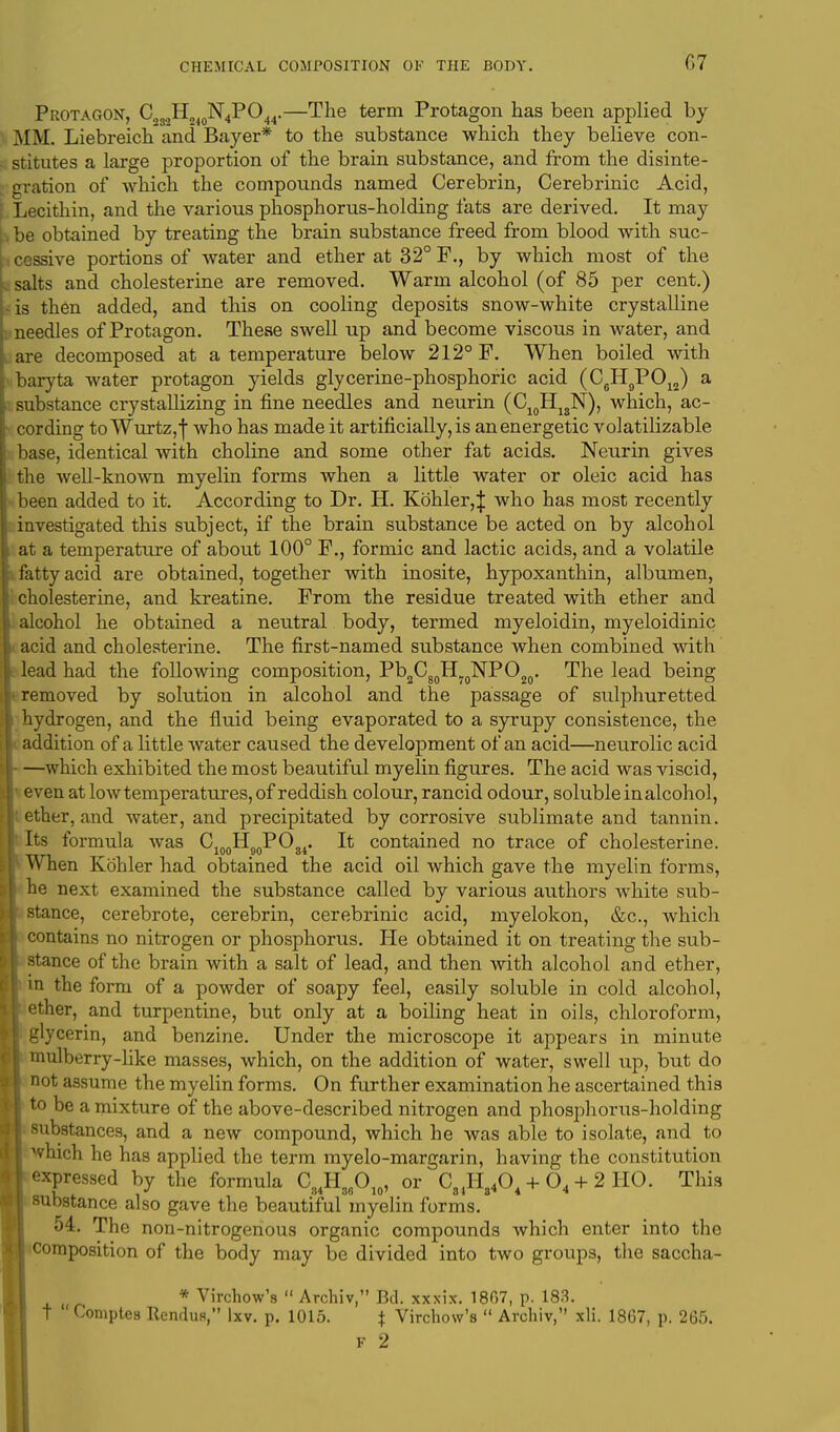 Protagon, C2S,H240N4PO44.—The term Protagon has been applied by MM. Liebreichand Bayer* to the substance which they believe con- stitutes a large proportion of the brain substance, and from the disinte- gration of which the compounds named Cerebrin, Cerebrinic Acid, Lecithin, and the various phosphorus-holding fats are derived. It may be obtained by treating the brain substance freed from blood with suc- cessive portions of water and ether at 32° F., by which most of the I salts and cholesterine are removed. Warm alcohol (of 85 per cent.) • is then added, and this on cooling deposits snow-white crystalline needles of Protagon. These swell up and become viscous in water, and are decomposed at a temperature below 212° F. When boiled with (baryta water protagon yields glycerine-phosphoric acid (C6H9P012) a substance crystallizing in fine needles and neurin (C10H1SN), which, ac- cording to Wurtz,-!* who has made it artificially, is an energetic volatilizable base, identical with choline and some other fat acids. Neurin gives the well-known myelin forms when a little water or oleic acid has been added to it. According to Dr. H. Kohler,| who has most recently investigated this subject, if the brain substance be acted on by alcohol at a temperature of about 100° F., formic and lactic acids, and a volatile fatty acid are obtained, together with inosite, hypoxanthin, albumen, cholesterine, and kreatine. From the residue treated with ether and alcohol he obtained a neutral body, termed myeloidin, myeloidinic acid and cholesterine. The first-named substance when combined with lead had the following composition, Pb2C80H70NPO20. The lead being removed by solution in alcohol and the passage of sulphuretted hydrogen, and the fluid being evaporated to a syrupy consistence, the addition of a little water caused the development of an acid—neurolic acid —which exhibited the most beautiful myelin figures. The acid was viscid, • even at low temperatures, of reddish colour, rancid odour, soluble in alcohol, ether, and water, and precipitated by corrosive sublimate and tannin. • Its formula was C1MHMPO.,. It contained no trace of cholesterine. ___ 100 90 oi When Kohler had obtained the acid oil which gave the myelin forms, he next examined the substance called by various authors white sub- stance, cerebrote, cerebrin, cerebrinic acid, myelokon, &c, which i contains no nitrogen or phosphorus. He obtained it on treating the sub- stance of the brain with a salt of lead, and then with alcohol and ether, in the form of a powder of soapy feel, easily soluble in cold alcohol, [ ether, and turpentine, but only at a boiling heat in oils, chloroform, glycerin, and benzine. Under the microscope it appears in minute mulberry-like masses, which, on the addition of water, swell up, but do not assume the myelin forms. On further examination he ascertained this to be a mixture of the above-described nitrogen and phosphorus-holding substances, and a new compound, which he was able to isolate, and to ^hich he has applied the term myelo-margarin, having the constitution expressed by the formula C34H36O10, or C81H8404 + 04 + 2 HO. This substance also gave the beautiful myelin forms. 54. The non-nitrogenous organic compounds which enter into the composition of the body may be divided into two groups, the saccha- * Virchow's  Archiv, Bd. xxxix. 1807, p. 183. T  Comptes Rendu*, 'xv. p. 1015. | Virchow's  Archiv, xli. 1867, p. 265. F 2