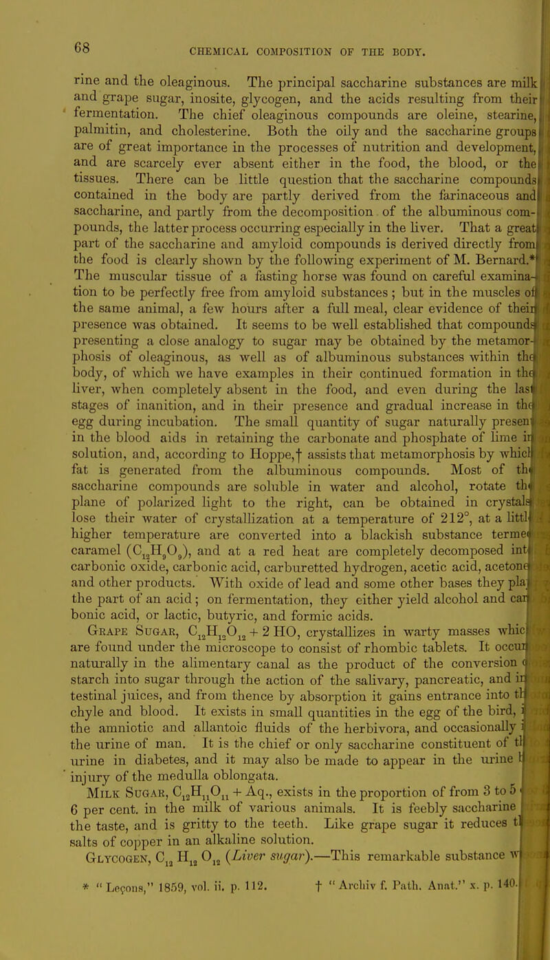 nne and the oleaginous. The principal saccharine substances are milk and grape sugar, inosite, glycogen, and the acids resulting from their j fermentation. The chief oleaginous compounds are oleine, stearine, palmitin, and cholesterine. Both the oily and the saccharine groups are of great importance in the processes of nutrition and development, and are scarcely ever absent either in the food, the blood, or the tissues. There can be little question that the saccharine compoundsl contained in the body are partly derived from the farinaceous andl saccharine, and partly from the decomposition of the albuminous com-1 pounds, the latter process occurring especially in the liver. That a greatl part of the saccharine and amyloid compounds is derived directly from! the food is clearly shown by the following experiment of M. Bernard.*? The muscular tissue of a fasting horse was found on careful examina-l tion to be perfectly free from amyloid substances ; but in the muscles on the same animal, a few hours after a full meal, clear evidence of theirA presence was obtained. It seems to be well established that compoundsl presenting a close analogy to sugar may be obtained by the metamor-i phosis of oleaginous, as well as of albuminous substances within thJ body, of which we have examples in their continued formation in tha) liver, when completely absent in the food, and even during the lasfl stages of inanition, and in their presence and gradual increase in thm egg during incubation. The small quantity of sugar naturally present in the blood aids in retaining the carbonate and phosphate of lime in solution, and, according to Hoppe,f assists that metamorphosis by whiclH fat is generated from the albuminous compounds. Most of th|| saccharine compounds are soluble in water and alcohol, rotate thIJ plane of polarized light to the right, can be obtained in crystalsfj lose their water of crystallization at a temperature of 212°, at a littlB higher temperature are converted into a blackish substance terme« caramel (C12H909), and at a red heat are completely decomposed intll carbonic oxide, carbonic acid, carburetted hydrogen, acetic acid, aceton«ij and other products. With oxide of lead and some other bases they plal|. the part of an acid; on fermentation, they either yield alcohol and cadp bonic acid, or lactic, butyric, and formic acids. Grape Sugar, C12H12012 + 2 HO, crystallizes in warty masses whicB are found under the microscope to consist of rhombic tablets. It occudw naturally in the alimentary canal as the product of the conversion <j starch into sugar through the action of the salivary, pancreatic, and ir»: • testinal juices, and from thence by absorption it gains entrance into tnfc chyle and blood. It exists in small quantities in the egg of the bird, 3 the amniotic and allantoic fluids of the herbivora, and occasionally ij the urine of man. It is the chief or only saccharine constituent of til urine in diabetes, and it may also be made to appear in the urine 1| injury of the medulla oblongata. Milk Sugar, C12rIuOu + Aq., exists in the proportion of from 3 to 5 j > 6 per cent, in the milk of various animals. It is feebly saccharinel the taste, and is gritty to the teeth. Like grape sugar it reduces tl salts of copper in an alkaline solution. Glycogen, C12 H12 012 {Liver sugar).—This remarkable substance wk *  Lemons, 1859, vol. ii. p. 112. f  Arcliiv f. Path. Anat. x. p. 140.1•