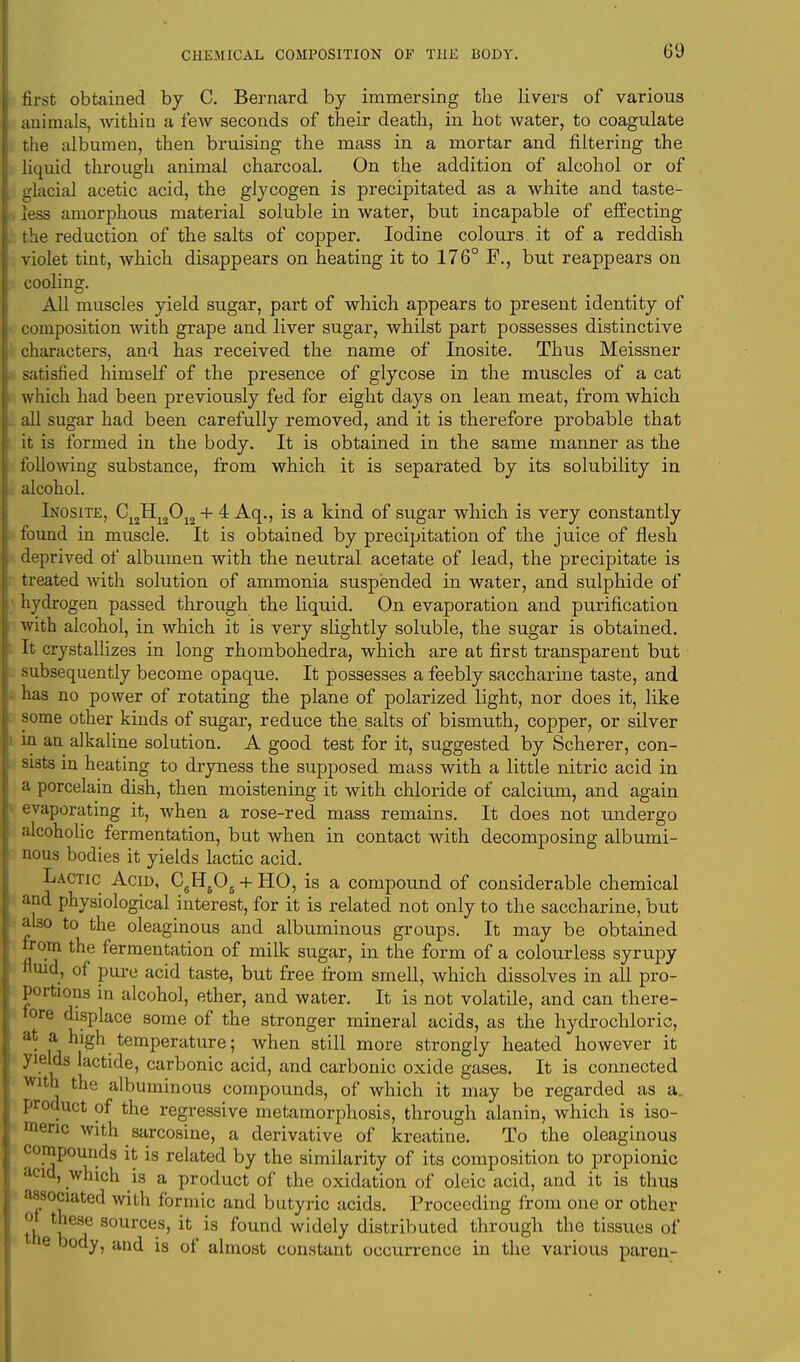 first obtained by C. Bernard by immersing the livers of various animals, within a few seconds of their death, in hot water, to coagulate the albumen, then bruising the mass in a mortar and filtering the liquid through animal charcoal. On the addition of alcohol or of glacial acetic acid, the glycogen is precipitated as a white and taste- less amorphous material soluble in water, but incapable of effecting the reduction of the salts of copper. Iodine colours it of a reddish violet tint, which disappears on heating it to 176° F., but reappears on cooling. All muscles yield sugar, part of which appears to present identity of composition with grape and liver sugar, whilst part possesses distinctive characters, and has received the name of Inosite. Thus Meissner satisfied himself of the presence of glycose in the muscles of a cat which had been previously fed for eight days on lean meat, from which all sugar had been carefully removed, and it is therefore probable that it is formed in the body. It is obtained in the same manner as the following substance, from which it is separated by its solubility in alcohol. Inosite, C12H12012 + 4 Aq., is a kind of sugar which is very constantly found in muscle. It is obtained by precipitation of the juice of flesh deprived of albumen with the neutral acetate of lead, the precipitate is treated with solution of ammonia suspended in water, and sulphide of hydrogen passed through the liquid. On evaporation and purification with alcohol, in which it is very slightly soluble, the sugar is obtained. It crystallizes in long rhombohedra, which are at first transparent but subsequently become opaque. It possesses a feebly saccharine taste, and has no power of rotating the plane of polarized light, nor does it, like some other kinds of sugar, reduce the. salts of bismuth, copper, or silver in an alkaline solution. A good test for it, suggested by Scherer, con- sists in heating to dryness the supposed mass with a little nitric acid in a porcelain dish, then moistening it with chloride of calcium, and again evaporating it, when a rose-red mass remains. It does not undergo alcoholic fermentation, but when in contact with decomposing albumi- nous bodies it yields lactic acid. Lactic Acid, C6H605 + HO, is a compound of considerable chemical and physiological interest, for it is related not only to the saccharine, but abo to the oleaginous and albuminous groups. It may be obtained from the fermentation of milk sugar, in the form of a colourless syrupy fluid, of pure acid taste, but free from smell, which dissolves in all pro- portions in alcohol, ether, and water. It is not volatile, and can there- fore displace some of the stronger mineral acids, as the hydrochloric, at a high temperature; when still more strongly heated however it yields lactide, carbonic acid, and carbonic oxide gases. It is connected with the albuminous compounds, of which it may be regarded as a. product of the regressive metamorphosis, through alanin, which is iso- meric with sarcosine, a derivative of kreatine. To the oleaginous compounds it is related by the similarity of its composition to propionic acid, which is a product of the oxidation of oleic acid, and it is thus associated with formic and butyric acids. Proceeding from one or other of these sources, it is found widely distributed through the tissues of e body, and is of almost constant occurrence in the various paren-