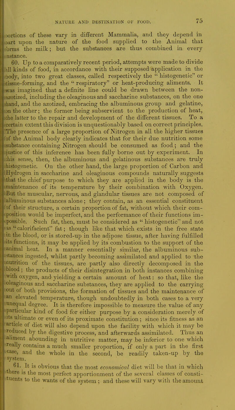 wrtions of these vary in different Mammalia, and they depend in >art upon the nature of the food supplied to the Animal that 'ji-ms the milk; but the substances are thus combined in every nstance. 60. Up to a comparatively recent period, attempts were made to divide 11 kinds of food, in accordance with their supposed application in the jody, into two great classes, called respectively the  histogenetic or issue-forming, and the  respiratory or heat-producing aliments. It was imagined that a definite line could be drawn between the non- uiitized, including the oleaginous and saccharine substances, on the one band, and the azotized, embracing the albuminous group and gelatine, m the other; the former being subservient to the production of heat, the latter to the repair and development of the different tissues. To a certain extent this division is unquestionably based on correct principles. The presence of a large proportion of Nitrogen in all the higher tissues of the Animal body clearly indicates that for their due nutrition some substance containing Nitrogen should be consumed as food; and the justice of this inference has been fully borne out by experiment. In dais sense, then, the albuminous and gelatinoiis substances are truly histogenetic. On the other hand, the large proportion of Carbon and Hydrogen in saccharine and oleaginous compounds naturally suggests that the chief purpose to which they are applied in the body is the maintenance of its temperature by their combination with Oxygen. But the musctdar, nervous, and glandular tissues are not composed of albuminous substances alone; they contain, as an essential constituent of their structure, a certain proportion of fat, without which their com- position would be imperfect, and the performance of their functions im- possible. Such fat, then, must be considered as  histogenetic and not • calorifacient fat; though like that which exists in the free state in the blood, or is stored-up in the adipose tissue, after having fulfilled its functions, it may be applied by its combustion to the support of the animal heat. In a manner essentially similar, the albuminous sub- dances ingested, whilst partly becoming assimilated and applied to the nutrition of the tissues, are partly also directly decomposed in the blood; the products of their disintegration in both instances combining with oxygen, and yielding a certain amount of heat: so that, like the oleaginous and saccharine substances, they are applied to the carrying out of both provisions, the formation of tissues and the maintenance of an elevated temperature, though undoubtedly in both cases to a very unequal degree. It is therefore impossible to measure the value of any particular kind of food for either purpose by a consideration merely of its ultimate or even of its proximate constitution; since its fitness as an article of diet will also depend upon the facility with which it may be reduced by the digestive process, and afterwards assimilated. Thus an aliment abounding in nutritive matter, may be inferior to one which really contains a much smaller proportion, if only a part in the first case, and the whole in the second, be readily taken-up by the system. 61. It is obvious that the most economical diet will be that in which there is the most perfect apportionment of the several classes of consti- tuents to the wants of the system ; and these will vary with the amount