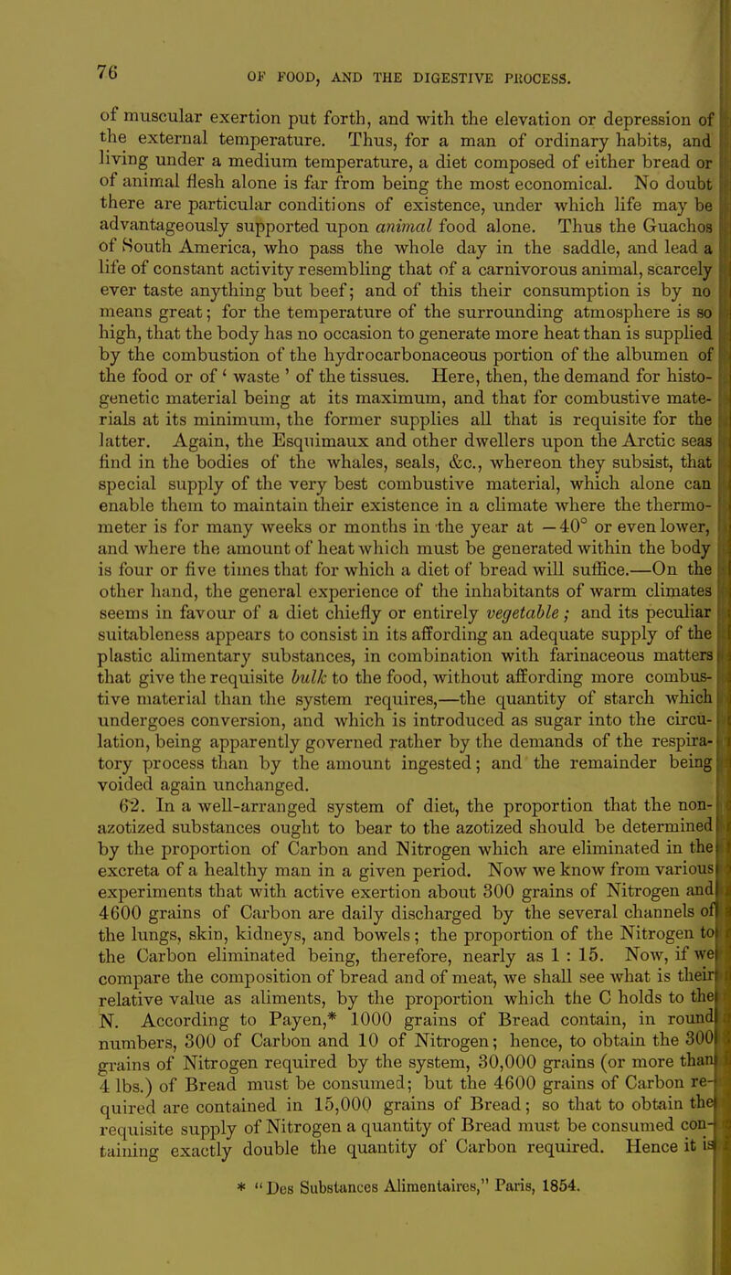 of muscular exertion put forth, and with the elevation or depression of the external temperature. Thus, for a man of ordinary habits, and living under a medium temperature, a diet composed of either bread or of animal flesh alone is far from being the most economical. No doubt there are particular conditions of existence, under which life may be advantageously supported upon animal food alone. Thus the Guachos of South America, who pass the whole day in the saddle, and lead a life of constant activity resembling that of a carnivorous animal, scarcely ever taste anything but beef; and of this their consumption is by no means great; for the temperature of the surrounding atmosphere is so high, that the body has no occasion to generate more heat than is supplied by the combustion of the hydrocarbonaceous portion of the albumen of the food or of1 waste ' of the tissues. Here, then, the demand for histo- genetic material being at its maximum, and that for combustive mate- rials at its minimum, the former supplies all that is requisite for the latter. Again, the Esquimaux and other dwellers upon the Arctic seas find in the bodies of the whales, seals, &c, whereon they subsist, that special supply of the very best combustive material, which alone can enable them to maintain their existence in a climate where the thermo- meter is for many weeks or months in the year at —40° or even lower, and where the amount of heat which must be generated within the body is four or five times that for which a diet of bread will suffice.—On the other hand, the general experience of the inhabitants of warm climates seems in favour of a diet chiefly or entirely vegetable; and its peculiar suitableness appears to consist in its affording an adequate supply of the plastic alimentary substances, in combination with farinaceous matters that give the requisite bulk to the food, without affording more combus- tive material than the system requires,—the quantity of starch which undergoes conversion, and which is introduced as sugar into the circu- lation, being apparently governed rather by the demands of the respira- tory process than by the amount ingested; and the remainder being voided again unchanged. 62. In a well-arranged system of diet, the proportion that the non-i azotized substances ought to bear to the azotized should be determined by the proportion of Carbon and Nitrogen which are eliminated in the excreta of a healthy man in a given period. Now we know from various I experiments that with active exertion about 300 grains of Nitrogen andl 4600 grains of Carbon are daily discharged by the several channels off the lungs, skin, kidneys, and bowels; the proportion of the Nitrogen tol the Carbon eliminated being, therefore, nearly as 1 : 15. Now, if wej compare the composition of bread and of meat, we shall see what is theirl relative value as aliments, by the proportion which the C holds to the! N. According to Payen,* 1000 grains of Bread contain, in round! numbers, 300 of Carbon and 10 of Nitrogen; hence, to obtain the 3001 grains of Nitrogen required by the system, 30,000 grains (or more thani 4 lbs.) of Bread must be consumed; but the 4600 grains of Carbon re-J quired are contained in 15,000 grains of Bread; so that to obtain thej requisite supply of Nitrogen a quantity of Bread must be consumed con-J taming exactly double the quantity of Carbon required. Hence it \m *  Dcs Substances Alimentaires, Paris, 1854.