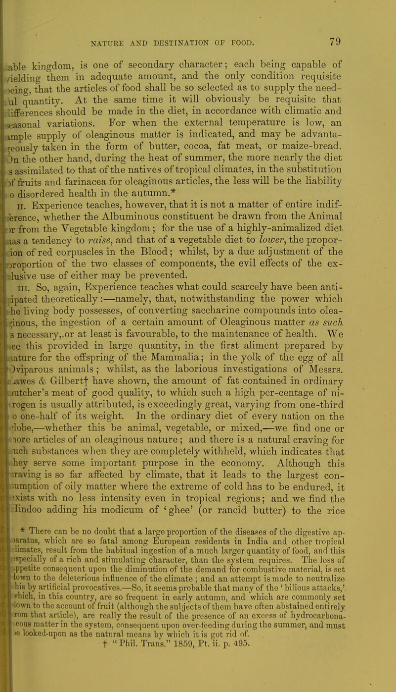 ;able kingdom, is one of secondary character; each being capable of /ielding them in adequate amount, and the only condition requisite >eing, that the articles of food shall be so selected as to supply the need- ul quantity. At the same time it will obviously be requisite that lifferences should be made in the diet, in accordance with climatic and neasonal variations. For when the external temperature is low, an lunple supply of oleaginous matter is indicated, and may be advanta- geously taken in the form of butter, cocoa, fat meat, or maize-bread. On the other hand, during the heat of summer, the more nearly the diet s assimilated to that of the natives of tropical climates, in the substitution )f fruits and farinacea for oleaginous articles, the less will be the liability o disordered health in the autumn.* ii. Experience teaches, however, that it is not a matter of entire indif- ference, whether the Albuminous constituent be drawn from the Animal >r from the Vegetable kingdom; for the use of a highly-animalized diet as a tendency to raise, and that of a vegetable diet to lower, the propor- on of red corpuscles in the Blood; whilst, by a due adjustment of the iroportion of the two classes of components, the evil effects of the ex- lusive use of either may be prevented. in. So, again, Experience teaches what could scarcely have been anti- ipated theoretically:—namely, that, notwithstanding the power which he living body possesses, of converting saccharine compounds into olea- ginous, the ingestion of a certain amount of Oleaginous matter as such 3 necessary,.or at least is favourable, to the maintenance of health. We ee this provided in large quantity, in the first aliment prepared by ature for the offspring of the Mammalia; in the yolk of the egg of all Oviparous animals; whilst, as the laborious investigations of Messrs. jawes & Gilbertf have shown, the amount of fat contained in ordinary mtcher's meat of good quality, to which such a high per-centage of ni- rogen is usually attributed, is exceedingly great, varying from one-third 0 one-half of its weight. In the ordinary diet of every nation on the dobe,—whether this be animal, vegetable, or mixed,—we find one or lore articles of an oleaginous nature; and there is a natural craving for ch substances when they are completely withheld, which indicates that hey serve some important purpose in the economy. Although this raving is so far affected by climate, that it leads to the largest con- iumption of oily matter where the extreme of cold has to be endured, it xists with no less intensity even in tropical regions; and we find the findoo adding his modicum of 'ghee' (or rancid butter) to the rice * There can be no doubt that a large proportion of the diseases of the digestive ap- ! mratus, which are bo fatal among European residents in India and other tropical limates, result from the habitual ingestion of a much larger quantity of food, and this specially of a rich and stimulating character, than the system requires. The loss of ppetite consequent upon the diminution of the demand for combustive material, is set | lown to the deleterious influence of the climate ; and an attempt is made to neutralize 1 his by artificial provocatives.—So, it seems probable that many of the ' bilious attacks,' vhich, in this country, are so frequent in early autumn, and which are commonly set town to the account of fruit (although the subjects of them have often abstained entirely rom that article), are really the result of the presence of an excess of hydrocarbona- cous matter in the system, consequent upon over-feeding during the summer, and must >e looked-upon as the natural means by which it is got rid of. t  Phil. Trans. 1859, Pt, ii. p. 495.