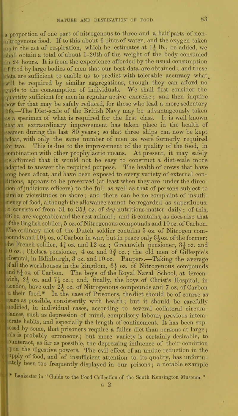 1 a proportion of one part of nitrogenous to three and a half parts of non- I nitrogenous food. If to this about 6 pints of water, and the oxygen taken lupin the act of respiration, which he estimates at 1^ lb., be added, we 1 shall obtain a total of about l-20th of the Aveight of the body consumed kin 24 hours. It is from the experience afforded by the usual consumption iof food by large bodies of men that our best data are obtained ; and these Idata are sufficient to enable us to predict with tolerable accuracy what. [I will be required by similar aggregations, though they can afford no Itgruide to the consumption of individuals. We shall first consider the A quantity sufficient for men in regular active exercise ; and then inquire iow far that may be safely reduced, for those who lead a more sedentary .1 life.—The Diet-scale of the British Navy may be advantageously taken is a specimen of what is required for the first class. It is well known what an extraordinary improvement has taken place in the health of r;t seamen during the last 80 years ; so that three ships can now be kept l|:moat, with only the same number of men as were formerly required Kor two. This is due to the improvement of the quality of the food, in » ;ombination with other prophylactic means. At present, it may safely Boe affirmed that it would not be easy to construct a diet-scale more »l idapted to answer the required purpose. The health of crews that have Kong been afloat, and have been exposed to every variety of external con- Bditions, appears to be preserved (at least when they are under the direc- ■don of judicious officers) to the full as well as that of persons subject to ■idmilar vicissitudes on shore; and there can be no complaint of insuffi- ciency of food, although the allowance cannot be regarded as superfluous. I .t consists of from 31 to 35^ oz. of dry nutritious matter daily; of this, oz. are vegetable and the rest animal; and it contains, as does also that I 'f the English soldier, 5 oz. of Nitrogenous compounds and 10 oz. of Carbon. ■IChe ordinary diet of the Dutch soldier contains 5 oz. of Nitrogen com- >ounds and 10^ oz. of Carbon in war, but in peace only 3^oz. of the former; II he French soldier, 4foz. and 12 oz.; Greenwich pensioner, 3| oz. and ■) 0 oz.; Chelsea pensioner, 4 oz. and 9f oz.; the old men of Gillespie's lllospital, in Edinburgh, 3 oz. and 10 oz. Paupers.—Taking the average I fall the workhouses in the kingdom, 3^ oz. of Nitrogenous compounds II nd S\ oz. of Carbon. The boys of the Eoyal Naval School, at Green- i rich, 2| oz. and 7\ oz.; and, finally, the boys of Christ's Hospital, in H jondon, have only 2£ oz. of Nitrogenous compounds and 7 oz. of Carbon II their food.* In the case of Prisoners, the diet should be of course as rl pare as possible, consistently with health; but it should be carefully ■Modified, in individual cases, according to several collateral circum- n nances, such as depression of mind, compulsory labour, previous intem- perate habits, and especially the length of confinement. It has been sup- posed by some, that prisoners require a fuller diet than persons at large; | ns is probably erroneous; but more variety is certainly desirable, to Counteract, as far as possible, the depressing influence of their condition I pon the digestive powers. The evil effect of an undue reduction in the I apply of food, and of insufficient attention to its quality, has unfortu- I ately been too frequently displayed in our prisons ; a notable example I * Lankestcr in  Guide to the Food Collection of the South Kensington Museum. I