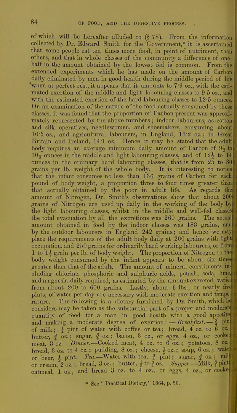 of which will be hereafter alluded to (§ 78). Prom the information collected by Dr. Edward Smith for the Government,* it is ascertained that some people eat ten times more food, in point of nutriment, than others, and that in whole classes of the community a difference of one- half in the amount obtained by the lowest fed is common. From the extended experiments which he has made on the amount of Carbon daily eliminated by men in good health during the middle period of life when at perfect rest, it appears that it amounts to 7'9 oz., with the esti- mated exertion of the middle and light labouring classes to 9*5 oz., and with the estimated exertion of the hard labouring classes to 12*5 ounces. On an examination of the nature of the food actually consumed by these classes, it was found that the proportion of Carbon present was approxi- mately represented by the above numbers ; indoor labourers, as cotton and silk operatives, needlewomen, and shoemakers, consuming abou' 10*5 oz., and agricultural labourers, in England, 132 oz.; in Great Britain and Ireland, 14'1 oz. Hence it may be stated that the adult body requires an average minimum daily amount of Carbon of 9| to 10| ounces in the middle and light labouring classes, and of 12^ to 14 ounces in the ordinary hard labouring classes, that is from 25 to 30 grains per lb. weight of the whole body. It is interesting to notice that the infant consumes no less than 136 grains of Carbon for each pound of body weight, a proportion three to four times greater than that actually obtained by the poor in adult life. As regards the amount of Nitrogen, Dr. Smith's observations show that about 200 grains of Nitrogen are used up daily in the working of the body by the light labouring classes, whilst in the middle and well-fed classes the total evacuation by all the excretions was 260 grains. The actua amount obtained in food by the indoor classes was 183 grains, an by the outdoor labourers in England 242 grains; and hence we ma place the requirements of the adult body daily at 200 grains with ligh occupation, and 250 grains for ordinarily hard working labourers, or fro 1 to 1| grain per lb. of body weight. The proportion of Nitrogen to th body weight consumed by the infant appears to be about six time greater than that of the adult. The amount of mineral constituents in eluding chlorine, phosphoric and sulphuric acids, potash, soda, lime and magnesia daily required, as estimated by the amount excreted, varie from about 200 to 600 grains. Lastly, about 6 lbs., or nearly fiv pints, of water per day are necessary with moderate exertion and tempe rature. The following is a dietary furnished by Dr. Smith, which h considers may be taken as the substantial part of a proper and modera quantity of food for a man in good health with a good appetite and making a moderate degree of exertion : — Breakfast. — f pin of milk; \ pint of water with coffee or tea; bread, 4 oz. to 6 oz. butter, f oz.; sugar, f oz.; bacon, 3 oz., or eggs, 4 oz., or cooke meat, 3 oz. Dinner.—Cooked meat, 4 oz. to 6 oz.; potatoes, 8 oz. bread, 3 oz. to 4 oz.; pudding, 8 oz.; cheese, \ oz.; soup, 6 oz. ; wate or beer, \ pint. Tea.—Water with tea, f pint; sugar, f oz.; mi or cream, 2 oz.; bread, 3 oz.; butter, \ to f oz. Supper.— Milk, f pint oatmeal, 1 oz., and bread 3 oz. to 4 oz., or eggs, 4 oz., or cooke * See  Practical Dietary, 1864, p. 20.