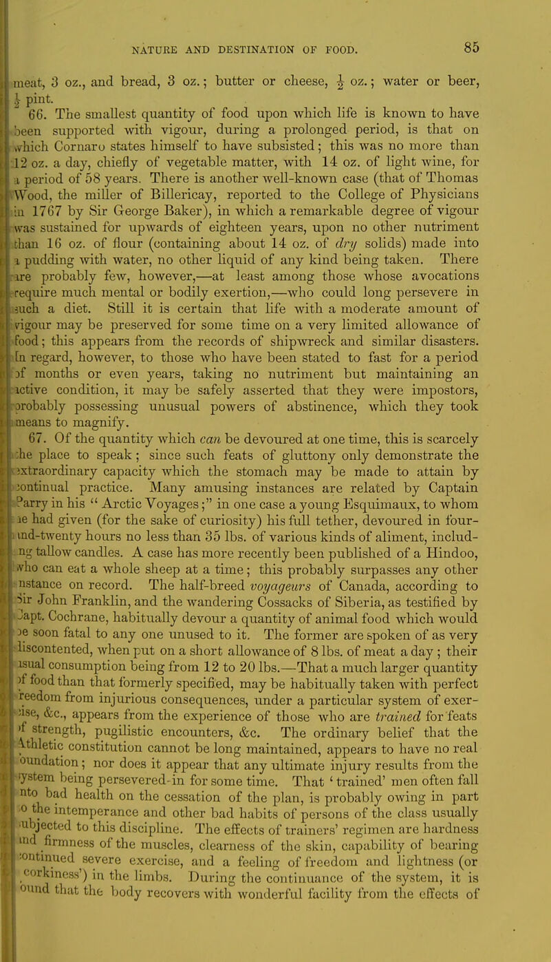 meat, 3 oz., and bread, 3 oz.; butter or cheese, \ oz.; water or beer, 66. The smallest quantity of food upon which life is known to have been supported with vigour, during a prolonged period, is that on which Cornaru states himself to have subsisted; this was no more than 12 oz. a day, chiefly of vegetable matter, with 14 oz. of light wine, for a period of 58 years. There is another well-known case (that of Thomas Wood, the miller of Billericay, reported to the College of Physicians m 1767 by Sir George Baker), in which a remarkable degree of vigour was sustained for upwards of eighteen years, upon no other nutriment than 16 oz. of flour (containing about 14 oz. of dry solids) made into i pudding with water, no other liquid of any kind being taken. There ire probably few, however,—at least among those whose avocations require much mental or bodily exertion,—who could long persevere in such a diet. Still it is certain that life with a moderate amount of vigour may be preserved for some time on a very limited allowance of food; this appears from the records of shipwreck and similar disasters, m regard, however, to those who have been stated to fast for a period hf months or even years, taking no nutriment but maintaining an ictive condition, it may be safely asserted that they were impostors, orobably possessing unusual powers of abstinence, which they took ;i means to magnify. 67. Of the quantity which can be devoured at one time, this is scarcely :he place to speak; since such feats of gluttony only demonstrate the ixtraordinary capacity which the stomach may be made to attain by continual practice. Many amusing instances are related by Captain Darry in his  Arctic Voyages; in one case a young Esquimaux, to whom ie had given (for the sake of curiosity) his full tether, devoured in four- fa md-twenty hours no less than 35 lbs. of various kinds of aliment, includ- ng tallow candles. A case has more recently been published of a Hindoo, •vho can eat a whole sheep at a time; this probably surpasses any other nstance on record. The half-breed voyageurs of Canada, according to Sir John Franklin, and the wandering Cossacks of Siberia, as testified by I Japt. Cochrane, habitually devour a quantity of animal food which would De soon fatal to any one unused to it. The former are spoken of as very hliscontented, when put on a short allowance of 8 lbs. of meat a day ; their lsual consumption being from 12 to 20 lbs.—That a much larger quantity )f food than that formerly specified, may be habitually taken with perfect reedom from injurious consequences, under a particular system of exer- cise, &c, appears from the experience of those who are trained for feats j »f strength, pugilistic encounters, &c. The ordinary belief that the | ^.thletic constitution cannot be long maintained, appears to have no real I oundation; nor does it appear that any ultimate injury results from the I'yatem being persevered-in for some time. That ' trained' men often fall I nto bad health on the cessation of the plan, is probably owing in part I o the intemperance and other bad habits of persons of the class usually I ■ubjected to this discipline. The effects of trainers' regimen are hardness I ind firmness of the muscles, clearness of the skin, capability of bearing I :ontinued severe exercise, and a feeling of freedom and lightness (or I corkiness') in the limbs. During the continuance of the system, it is I ound that the body recovers with wonderful facility from the effects of
