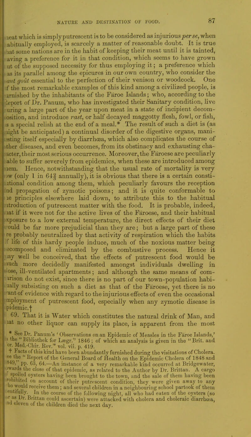 ieat which is simply putrescent is to be considered as injurious per «<?, when abitually employed, is scarcely a matter of reasonable doubt. It is true bat some nations are in the habit of keeping their meat until it is tainted, aving a preference for it in that condition, which seems to have grown ut of the supposed necessity for thus employing it; a preference which as its parallel among the epicures in our own country, who consider the aut gout essential to the perfection of their venison or woodcock. One f the most remarkable examples of this kind among a civilized people, is arnished by the inhabitants of the Faroe Islands; who, according to the leport of Dr. Panum, who has investigated their Sanitary condition, live uring a large part of the year upon meat in a state of incipient decom- osition, and introduce rast, or half decayed maggotty flesh, fowl, or fish, s a special relish at the end of a meal.* The result of such a diet is (as light be anticipated) a continual disorder of the digestive organs, mani- ;sting itself especially by diarrhoea, which also complicates the course of ther diseases, and even becomes, from its obstinacy and. exhausting cha- pter, their most serious occurrence. Moreover, the Faroese are peculiarly able to suffer severely from epidemics, when these are introduced among lem. Hence, notwithstanding that the usual rate of mortality is very )w (only 1 in 64| annually), it is obvious that there is a certain consti- ltional condition among them, which peculiarly favours the reception nd propagation of zymotic poisons; and it is quite conformable to le principles elsewhere laid down, to attribute this to the habitual ltroduction of putrescent matter with the food. It is probable, indeed, lat if it were not for the active lives of the Faroese, and their habitual xposure to a low external temperature, the direct effects of their diet ould be far more prejudicial than they are; but a large part of these re probably neutralized by that activity of respiration which the habits f life of this hardy people induce, much of the noxious matter being ecomposed and eliminated by the combustive process. Hence it iay well be conceived, that the effects of putrescent food would be mch more decidedly manifested amongst individuals dwelling in lose, ill-ventilated apartments; and although the same means of com- arison do not exist, since there is no part of our town-population habi- lally subsisting on such a diet as that of the Faroese, yet there is no 'ant of evidence -with regard to the injurious effects of even the occasional mployment of putrescent food, especially when any zymotic disease is pidemic.j 69. That it is Water which constitutes the natural drink of Man, and lat no other liquor can supply its place, is apparent from the most * See Dr. Panum's ' Observations on an Epidemic of Measles in the Faroe Islands,' i the Bibliothek for Laegr. 1846 ; of which an analysis is given in the  Brit. and. or. Med.-Chir. Rev. vol. vii. p. 419. T r acts of this kind have been abundantly furnished during the visitations of Cholera, ee the  Report of the General Board of Health on the Epidemic Cholera of 1848 and 349, pp. 63, 64.—An instance of a very remarkable kind occurred at Bridgewater, wards the close of that epidemic, as related to the Author by Dr. Brittan. A cargo ; spoiled oysters having been brought to the town, and the sale of them having been rohibited on account of their putrescent condition, they were given away to any no would receive them; and several children in a neighbouring school partook of them entifuhy. In the course of the following night, all who had eaten of the oysters (so tr as Dr. Brittan could ascertain) were attacked with cholera and choleraic diarrhoea, nd eleven of the children died the next day.