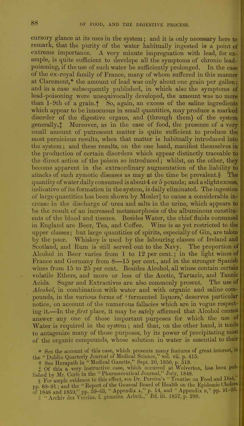 cursory glance at its uses in the system; and it is only necessary here to remark, that the purity of the water habitually ingested ia a point of extreme importance. A very minute impregnation with lead, for ex- ample, is quite sufficient to develope all the symptoms of chronic lead- poisoning, if the use of such water be sufficiently prolonged. In the case of the ex-royal family of France, many of whom suffered in this manner at Claremont,* the amount of lead was only about one grain per gallon; and in a case subsequently published, in which also the symptoms of lead-poisoning were unequivocally developed, the amount was no more than l-9th of a grain.f So, again, an excess of the saline ingredients which appear to be innocuous in small quantities, may produce a marked | disorder of the digestive organs, and (through them) of the system generally.^ Moreover, as in the case of food, the presence of a very small amount of putrescent matter is quite sufficient to produce the most pernicious results, when that matter is habitually introduced into the system; and these results, on the one hand, manifest themselves in the production of certain disorders which appear distinctly traceable to the direct action of the poison so introduced; whilst, on the other, they i become apparent in the extraordinary augmentation of the liability to attacks of such zymotic diseases as may at the time be prevalent.§ The j quantity of water daily consumed is about4 or 5 pounds; and a slightexcess, indicative of its formation in the system, is daily eliminated. The ingestion of large quantities has been shown by Mosler|| to cause a considerable in- crease in the discharge of urea and salts in the urine, which appears to be the result of an increased metamorphosis of the albuminous constitu- ents of the blood and tissues. Besides Water, the chief fluids consumed in England are Beer, Tea, and Coffee. Wine is as yet restricted to the upper classes; but large quantities of spirits, especially of Gin, are taken I by the poor. Whiskey is used by the labouring classes of Ireland and Scotland, and Rum is still served out to the Navy. The proportion of Alcohol in Beer varies from 1 to 12 per cent.; in the light wines of France and Germany from 8—15 per cent., and in the stronger Spanish j wines from 15 to 25 per cent. Besides Alcohol, all wines contain certain ! volatile Ethers, and more or less of the Acetic, Tartaric, and Tannic j Acids. Sugar and Extractives are also commonly present. The use of Alcohol, in combination with water and with organic and saline com- pounds, in the various forms of ' fermented liquors,' deserves particular : notice, on account of the numerous fallacies which are in vogue respect- ing it.—In the first place, it may be safely affirmed that Alcohol cannot \ answer any one of those important purposes for which the use of 1 Water is required in the system ; and that, on the other hand, it tends I to antagonize many of those purposes, by its power of precipitating most I of the organic compounds, whose solution in water is essential to their | * See the account of this case, which presents many features of great interest, in I (he Dublin Quarterly Journal of Medical Science, vol. vii. p. 415. f See Herapath in  Medical Gazette,'^ Sept. 20, 1850, p. 518. ± Of this a very instructive case, which occurred at Wolverton, has been pub- lished by Mr. Corfe in the  Pharmaceutical Journal, July, 1848. , „ § For ample evidence to this effect, see Dr. Pereira's  Treatise on Food and Diet, pp 89-91- and the  Report of the General Board of Health on the Epidemic Cholera of 1848 and 1859, pp. 59-63,  Appendix a, p. 14, and  Appendix b, pp. 91-95. ||  Archiv des Vereins. f. gemeins. Arbeit.,' Bd. m. 1857, p. 398.