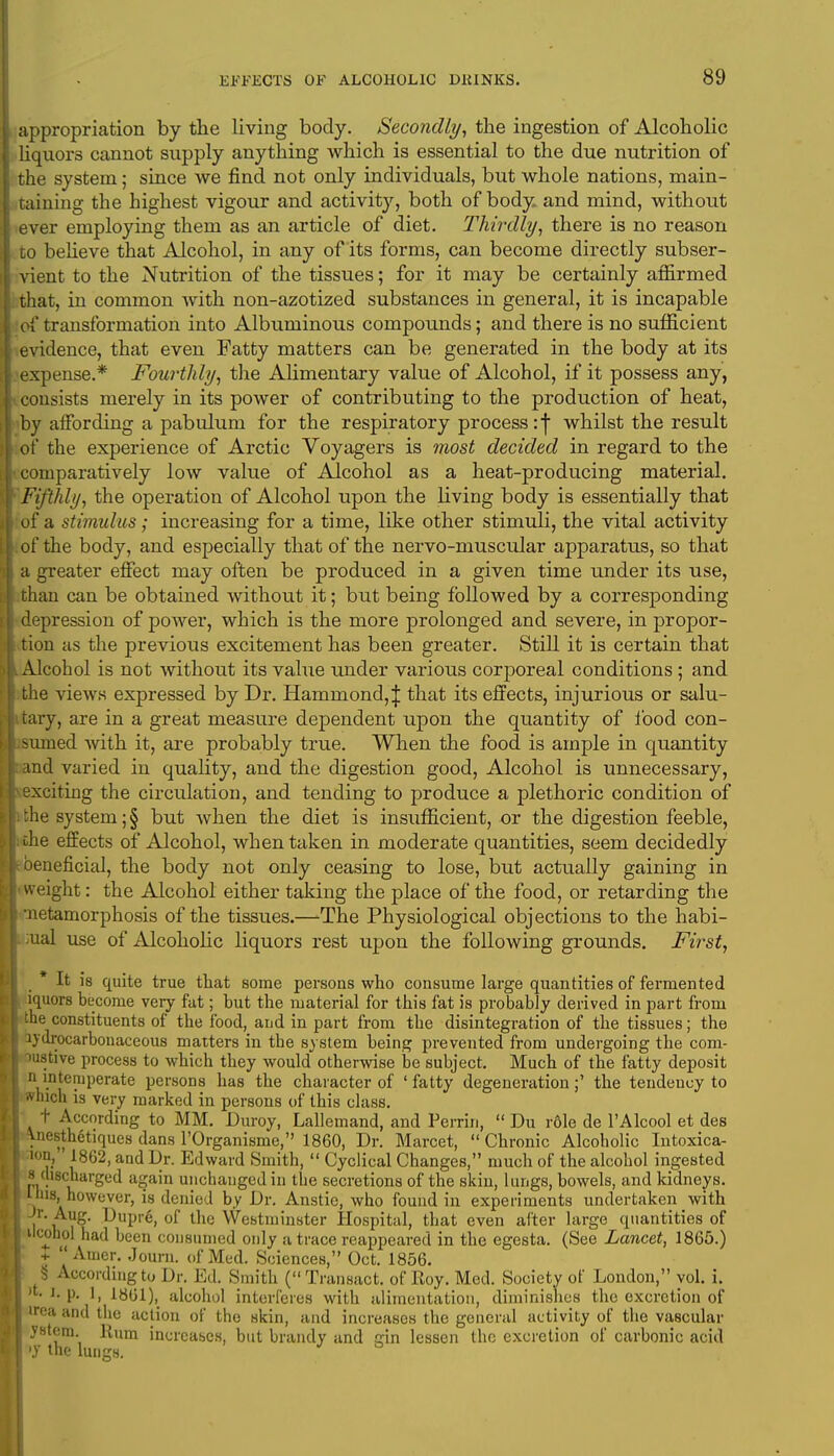 appropriation by the living body. Secondly, the ingestion of Alcoholic liquors cannot supply anything which is essential to the due nutrition of the system; since we find not only individuals, but whole nations, main- taining the highest vigour and activity, both of body and mind, without ever employing them as an article of diet. Thirdly, there is no reason to believe that Alcohol, in any of its forms, can become directly subser- vient to the Nutrition of the tissues; for it may be certainly affirmed lat, in common with non-azotized substances in general, it is incapable of transformation into Albuminous compounds; and there is no sufficient evidence, that even Fatty matters can be generated in the body at its expense.* Fourthly, the Alimentary value of Alcohol, if it possess any, consists merely in its power of contributing to the production of heat, by affording a pabulum for the respiratory process:) whilst the result of the experience of Arctic Voyagers is most decided in regard to the comparatively low value of Alcohol as a heat-producing material. Fifthly, the operation of Alcohol upon the living body is essentially that of a stimulus; increasing for a time, like other stimuli, the vital activity of* the body, and especially that of the nervo-muscular apparatus, so that a greater effect may often be produced in a given time under its use, than can be obtained without it; but being followed by a corresponding depression of power, which is the more prolonged and severe, in propor- ion as the previous excitement has been greater. Still it is certain that Alcohol is not without its value under various corporeal conditions ; and the views expressed by Dr. Hammond,\ that its effects, injurious or salu- tary, are in a great measure dependent upon the quantity of food con- umed with it, are probably true. When the food is ample in quantity nd varied in quality, and the digestion good, Alcohol is unnecessary, xciting the circulation, and tending to produce a plethoric condition of the system; § but when the diet is insufficient, or the digestion feeble, le effects of Alcohol, when taken in moderate quantities, seem decidedly eneficial, the body not only ceasing to lose, but actually gaining in weight: the Alcohol either taking the place of the food, or retarding the letamorphosis of the tissues.—The Physiological objections to the habi- ual use of Alcoholic liquors rest upon the following grounds. First, * It is quite true that some persons who consume large quantities of fermented iquors become very fat; but the material for this fat is probably derived in part from he constituents of the food, and in part from the disintegration of the tissues; the ydrocarbonaceous matters in the system being prevented from undergoing the com- ustive process to which they would otherwise be subject. Much of the fatty deposit n intemperate persons has the character of ' fatty degeneration;' the tendency to inch is very marked in persons of this class. t According to MM. Duroy, Lallemand, and Perrin,  Du rdle de l'Alcool et des lesthetiques dans l'Organisme, 1860, Dr. Marcet,  Chronic Alcoholic Intoxica- >n, 1862, and Dr. Edward Smith,  Cyclical Changes, much of the alcohol ingested discharged again unchanged in the secretions of the skin, lungs, bowels, and kidneys, is, however, is denied by Dr. Anstie, who found in experiments undertaken with l AyS* Dupre, of the Westminster Hospital, that even after large quantities of ilcohc-I had been consumed only a trace reappeared in the egesta. (See Lancet, 1865.) +  Ainer. Joum. of Med. Sciences, Oct. 1856. U According to Dr. Ed. Smith (Transact, of Roy. Med. Society of London, vol. i. * i. p. 1, 18G1), alcohol interferes with alimentation, diminishes the excretion of ea and the action of the skin, and increases the general activity of the vascular ystem. Rum increases, but brandy and ain lessen the excretion of carbonic acid •y the lungs. J °