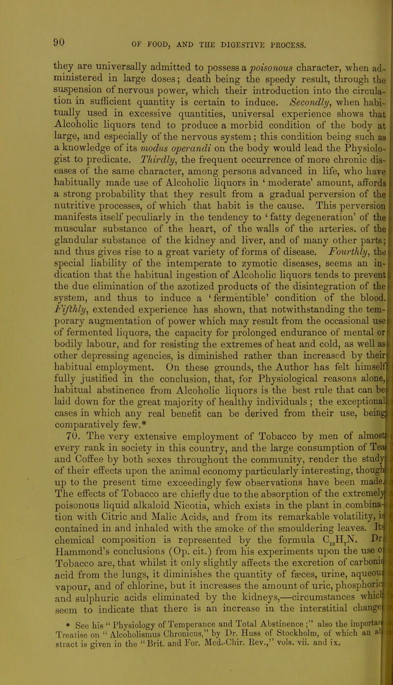 they are universally admitted to possess a poisonous character, when ad- ministered in large doses; death being the speedy result, through the suspension of nervous power, which their introduction into the circula- tion in sufficient quantity is certain to induce. Secondly, when habi- tually used in excessive quantities, universal experience shows that Alcoholic liquors tend to produce a morbid condition of the body at large, and especially of the nervous system; this condition being such as a knowledge of its modus operandi on the body would lead the Physiolo- gist to predicate. Thirdly, the frequent occurrence of more chronic dis- eases of the same character, among persons advanced in life, who have habitually made use of Alcoholic liquors in ' moderate' amount, affords a strong probability that they result from a gradual perversion of the nutritive processes, of which that habit is the cause. This perversion manifests itself peculiarly in the tendency to ' fatty degeneration' of the muscular substance of the heart, of the walls of the arteries, of the glandular substance of the kidney and liver, and of many other parts; and thus gives rise to a great variety of forms of disease. Fourthly, the special liability of the intemperate to zymotic diseases, seems an in- dication that the habitual ingestion of Alcoholic liquors tends to prevent the due elimination of the azotized products of the disintegration of the system, and thus to induce a ' fermentible' condition of the bloo Fifthly, extended experience has shown, that notwithstanding the tem- porary augmentation of power which may result from the occasional use of fermented liquors, the capacity for prolonged endurance of mental or bodily labour, and for resisting the extremes of heat and cold, as well as other depressing agencies, is diminished rather than increased by their habitual employment. On these grounds, the Author has felt himse fully justified in the conclusion, that, for Physiological reasons alone, habitual abstinence from Alcoholic liquors is the best rule that can be laid down for the great majority of healthy individuals ; the exceptiona cases in which any real benefit can be derived from their use, bein comparatively few.* 70. The very extensive employment of Tobacco by men of almo every rank in society in this country, and the large consumption of T and Coffee by both sexes throughout the community, render the stud of their effects upon the animal economy particularly interesting, thoug up to the present time exceedingly few observations have been made The effects of Tobacco are chiefly due to the absorption of the extreme! poisonous liquid alkaloid Nicotia, which exists in the plant in combina tion with Citric and Malic Acids, and from its remarkable volatility,1 contained in and inhaled with the smoke of the smouldering leaves. It chemical composition is represented by the formula C10H,N. Dr Hammond's conclusions (Op. cit.) from his experiments upon the use o Tobacco are, that whilst it only slightly affects the excretion of carboni acid from the lungs, it diminishes the quantity of fraces, urine, aqueou vapour, and of chlorine, but it increases the amount of uric, phosphori and sulphuric acids eliminated by the kidneys,—circumstances whici seem to indicate that there is an increase in the interstitial change * See his  Physiology of Temperance and Total Abstinence ; also the importer Treatise on  Alcoholismus Chronicus, by Dr. Huss of Stockholm, of which an »' stract is given in the Brit, and For. Mcd.-Chir. Rev., vols. vii. anil ix.